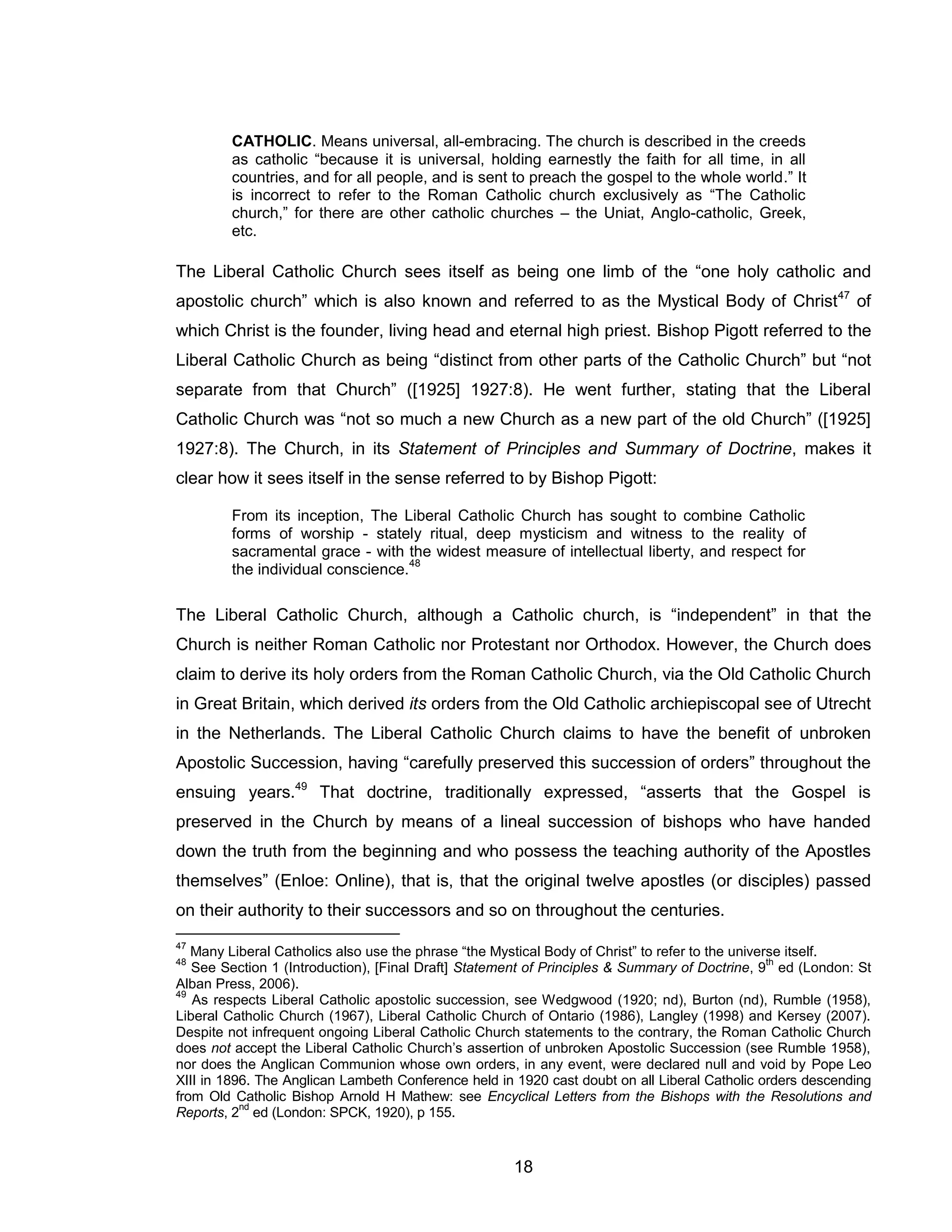 18 
CATHOLIC. Means universal, all-embracing. The church is described in the creeds as catholic “because it is universal, holding earnestly the faith for all time, in all countries, and for all people, and is sent to preach the gospel to the whole world.” It is incorrect to refer to the Roman Catholic church exclusively as “The Catholic church,” for there are other catholic churches – the Uniat, Anglo-catholic, Greek, etc. 
The Liberal Catholic Church sees itself as being one limb of the “one holy catholic and apostolic church” which is also known and referred to as the Mystical Body of Christ47 of which Christ is the founder, living head and eternal high priest. Bishop Pigott referred to the Liberal Catholic Church as being “distinct from other parts of the Catholic Church” but “not separate from that Church” ([1925] 1927:8). He went further, stating that the Liberal Catholic Church was “not so much a new Church as a new part of the old Church” ([1925] 1927:8). The Church, in its Statement of Principles and Summary of Doctrine, makes it clear how it sees itself in the sense referred to by Bishop Pigott: 
From its inception, The Liberal Catholic Church has sought to combine Catholic forms of worship - stately ritual, deep mysticism and witness to the reality of sacramental grace - with the widest measure of intellectual liberty, and respect for the individual conscience.48 
The Liberal Catholic Church, although a Catholic church, is “independent” in that the Church is neither Roman Catholic nor Protestant nor Orthodox. However, the Church does claim to derive its holy orders from the Roman Catholic Church, via the Old Catholic Church in Great Britain, which derived its orders from the Old Catholic archiepiscopal see of Utrecht in the Netherlands. The Liberal Catholic Church claims to have the benefit of unbroken Apostolic Succession, having “carefully preserved this succession of orders” throughout the ensuing years.49 That doctrine, traditionally expressed, “asserts that the Gospel is preserved in the Church by means of a lineal succession of bishops who have handed down the truth from the beginning and who possess the teaching authority of the Apostles themselves” (Enloe: Online), that is, that the original twelve apostles (or disciples) passed on their authority to their successors and so on throughout the centuries. 
47 Many Liberal Catholics also use the phrase “the Mystical Body of Christ” to refer to the universe itself. 
48 See Section 1 (Introduction), [Final Draft] Statement of Principles & Summary of Doctrine, 9th ed (London: St Alban Press, 2006). 
49 As respects Liberal Catholic apostolic succession, see Wedgwood (1920; nd), Burton (nd), Rumble (1958), Liberal Catholic Church (1967), Liberal Catholic Church of Ontario (1986), Langley (1998) and Kersey (2007). Despite not infrequent ongoing Liberal Catholic Church statements to the contrary, the Roman Catholic Church does not accept the Liberal Catholic Church’s assertion of unbroken Apostolic Succession (see Rumble 1958), nor does the Anglican Communion whose own orders, in any event, were declared null and void by Pope Leo XIII in 1896. The Anglican Lambeth Conference held in 1920 cast doubt on all Liberal Catholic orders descending from Old Catholic Bishop Arnold H Mathew: see Encyclical Letters from the Bishops with the Resolutions and Reports, 2nd ed (London: SPCK, 1920), p 155.  