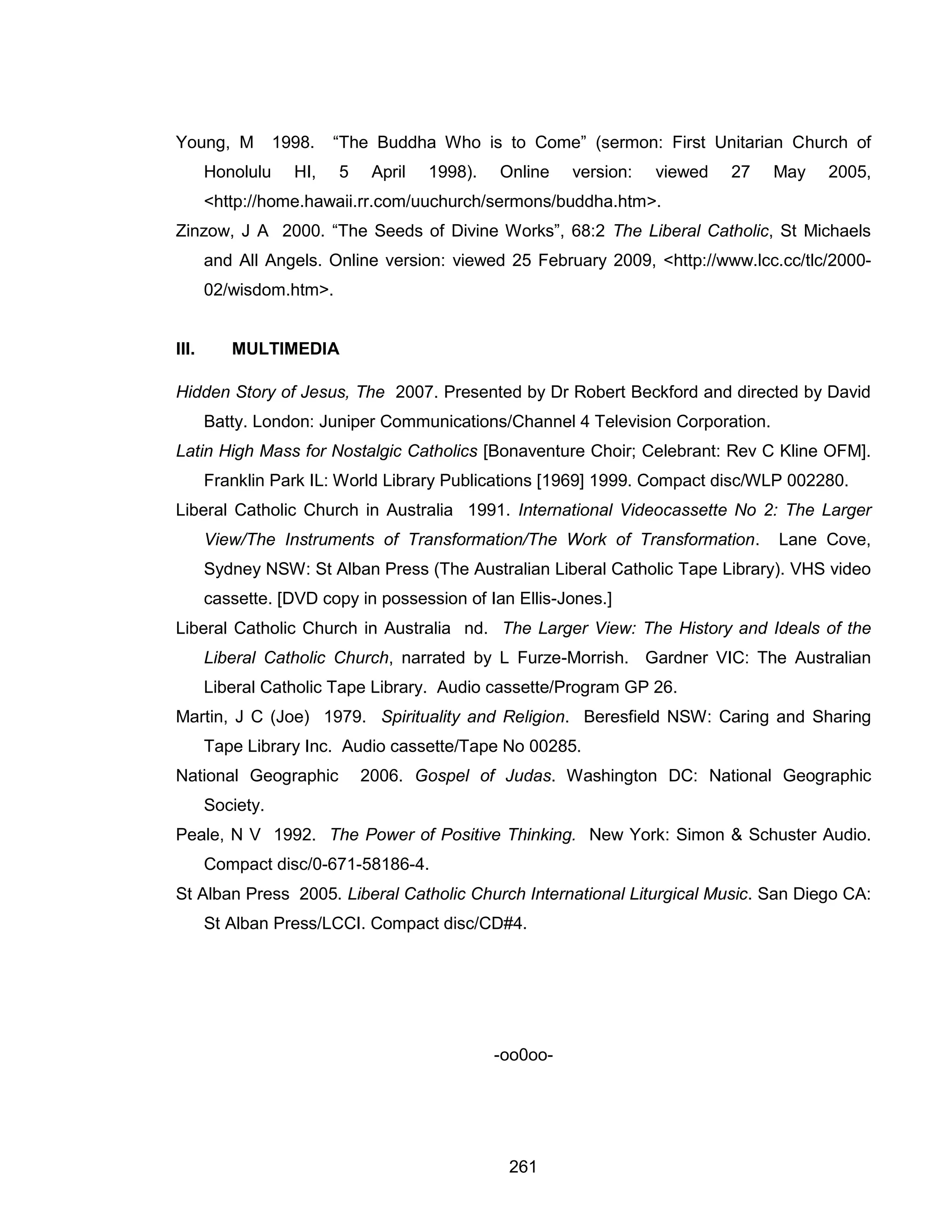 261 
Young, M 1998. “The Buddha Who is to Come” (sermon: First Unitarian Church of Honolulu HI, 5 April 1998). Online version: viewed 27 May 2005, <http://home.hawaii.rr.com/uuchurch/sermons/buddha.htm>. 
Zinzow, J A 2000. “The Seeds of Divine Works”, 68:2 The Liberal Catholic, St Michaels and All Angels. Online version: viewed 25 February 2009, <http://www.lcc.cc/tlc/2000- 02/wisdom.htm>. 
III. MULTIMEDIA 
Hidden Story of Jesus, The 2007. Presented by Dr Robert Beckford and directed by David Batty. London: Juniper Communications/Channel 4 Television Corporation. 
Latin High Mass for Nostalgic Catholics [Bonaventure Choir; Celebrant: Rev C Kline OFM]. Franklin Park IL: World Library Publications [1969] 1999. Compact disc/WLP 002280. 
Liberal Catholic Church in Australia 1991. International Videocassette No 2: The Larger View/The Instruments of Transformation/The Work of Transformation. Lane Cove, Sydney NSW: St Alban Press (The Australian Liberal Catholic Tape Library). VHS video cassette. [DVD copy in possession of Ian Ellis-Jones.] 
Liberal Catholic Church in Australia nd. The Larger View: The History and Ideals of the Liberal Catholic Church, narrated by L Furze-Morrish. Gardner VIC: The Australian Liberal Catholic Tape Library. Audio cassette/Program GP 26. 
Martin, J C (Joe) 1979. Spirituality and Religion. Beresfield NSW: Caring and Sharing Tape Library Inc. Audio cassette/Tape No 00285. 
National Geographic 2006. Gospel of Judas. Washington DC: National Geographic Society. 
Peale, N V 1992. The Power of Positive Thinking. New York: Simon & Schuster Audio. Compact disc/0-671-58186-4. 
St Alban Press 2005. Liberal Catholic Church International Liturgical Music. San Diego CA: St Alban Press/LCCI. Compact disc/CD#4. 
-oo0oo- 
 