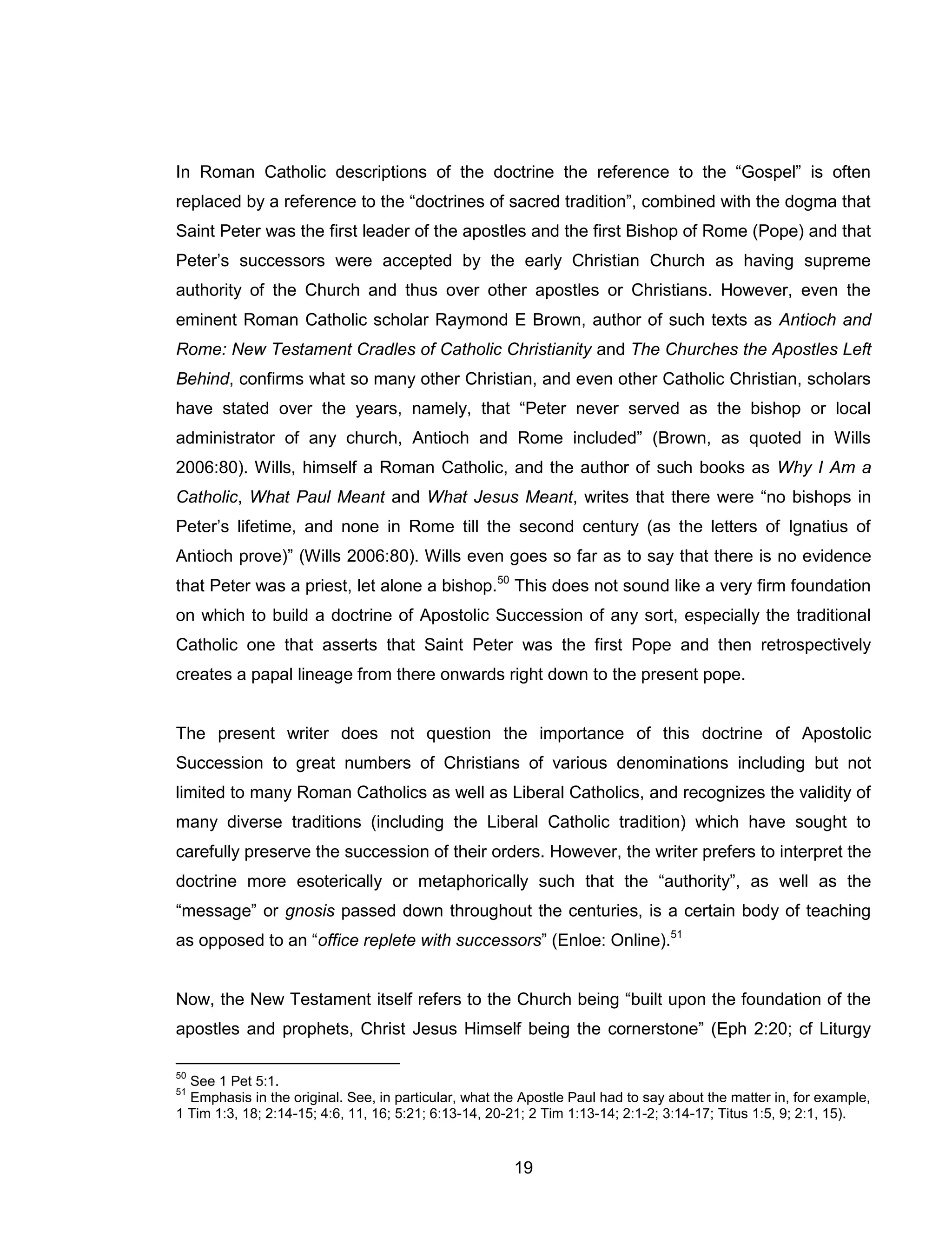 19 
In Roman Catholic descriptions of the doctrine the reference to the “Gospel” is often replaced by a reference to the “doctrines of sacred tradition”, combined with the dogma that Saint Peter was the first leader of the apostles and the first Bishop of Rome (Pope) and that Peter’s successors were accepted by the early Christian Church as having supreme authority of the Church and thus over other apostles or Christians. However, even the eminent Roman Catholic scholar Raymond E Brown, author of such texts as Antioch and Rome: New Testament Cradles of Catholic Christianity and The Churches the Apostles Left Behind, confirms what so many other Christian, and even other Catholic Christian, scholars have stated over the years, namely, that “Peter never served as the bishop or local administrator of any church, Antioch and Rome included” (Brown, as quoted in Wills 2006:80). Wills, himself a Roman Catholic, and the author of such books as Why I Am a Catholic, What Paul Meant and What Jesus Meant, writes that there were “no bishops in Peter’s lifetime, and none in Rome till the second century (as the letters of Ignatius of Antioch prove)” (Wills 2006:80). Wills even goes so far as to say that there is no evidence that Peter was a priest, let alone a bishop.50 This does not sound like a very firm foundation on which to build a doctrine of Apostolic Succession of any sort, especially the traditional Catholic one that asserts that Saint Peter was the first Pope and then retrospectively creates a papal lineage from there onwards right down to the present pope. 
The present writer does not question the importance of this doctrine of Apostolic Succession to great numbers of Christians of various denominations including but not limited to many Roman Catholics as well as Liberal Catholics, and recognizes the validity of many diverse traditions (including the Liberal Catholic tradition) which have sought to carefully preserve the succession of their orders. However, the writer prefers to interpret the doctrine more esoterically or metaphorically such that the “authority”, as well as the “message” or gnosis passed down throughout the centuries, is a certain body of teaching as opposed to an “office replete with successors” (Enloe: Online).51 
Now, the New Testament itself refers to the Church being “built upon the foundation of the apostles and prophets, Christ Jesus Himself being the cornerstone” (Eph 2:20; cf Liturgy 
50 See 1 Pet 5:1. 
51 Emphasis in the original. See, in particular, what the Apostle Paul had to say about the matter in, for example, 1 Tim 1:3, 18; 2:14-15; 4:6, 11, 16; 5:21; 6:13-14, 20-21; 2 Tim 1:13-14; 2:1-2; 3:14-17; Titus 1:5, 9; 2:1, 15).  