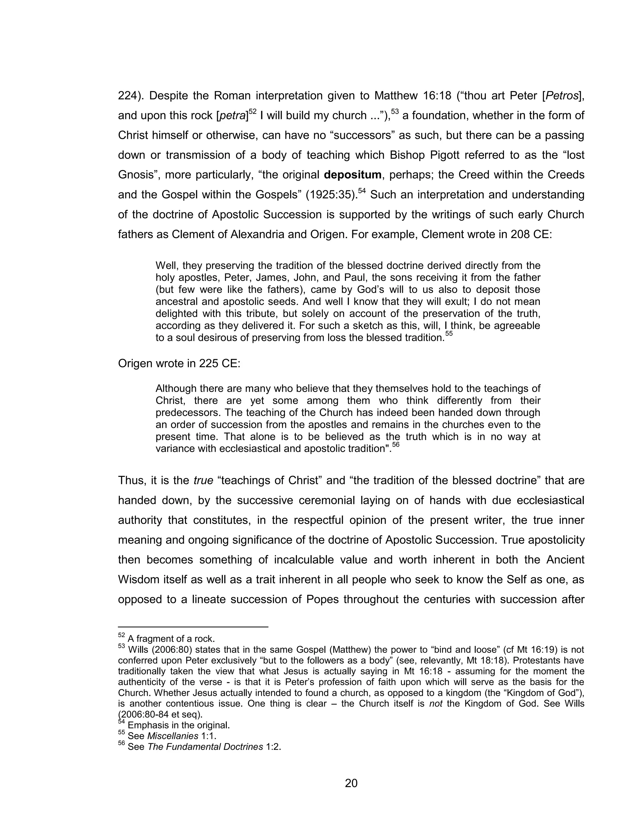 20 
224). Despite the Roman interpretation given to Matthew 16:18 (“thou art Peter [Petros], and upon this rock [petra]52 I will build my church ...”),53 a foundation, whether in the form of Christ himself or otherwise, can have no “successors” as such, but there can be a passing down or transmission of a body of teaching which Bishop Pigott referred to as the “lost Gnosis”, more particularly, “the original depositum, perhaps; the Creed within the Creeds and the Gospel within the Gospels” (1925:35).54 Such an interpretation and understanding of the doctrine of Apostolic Succession is supported by the writings of such early Church fathers as Clement of Alexandria and Origen. For example, Clement wrote in 208 CE: 
Well, they preserving the tradition of the blessed doctrine derived directly from the holy apostles, Peter, James, John, and Paul, the sons receiving it from the father (but few were like the fathers), came by God’s will to us also to deposit those ancestral and apostolic seeds. And well I know that they will exult; I do not mean delighted with this tribute, but solely on account of the preservation of the truth, according as they delivered it. For such a sketch as this, will, I think, be agreeable to a soul desirous of preserving from loss the blessed tradition.55 
Origen wrote in 225 CE: 
Although there are many who believe that they themselves hold to the teachings of Christ, there are yet some among them who think differently from their predecessors. The teaching of the Church has indeed been handed down through an order of succession from the apostles and remains in the churches even to the present time. That alone is to be believed as the truth which is in no way at variance with ecclesiastical and apostolic tradition".56 
Thus, it is the true “teachings of Christ” and “the tradition of the blessed doctrine” that are handed down, by the successive ceremonial laying on of hands with due ecclesiastical authority that constitutes, in the respectful opinion of the present writer, the true inner meaning and ongoing significance of the doctrine of Apostolic Succession. True apostolicity then becomes something of incalculable value and worth inherent in both the Ancient Wisdom itself as well as a trait inherent in all people who seek to know the Self as one, as opposed to a lineate succession of Popes throughout the centuries with succession after 
52 A fragment of a rock. 
53 Wills (2006:80) states that in the same Gospel (Matthew) the power to “bind and loose” (cf Mt 16:19) is not conferred upon Peter exclusively “but to the followers as a body” (see, relevantly, Mt 18:18). Protestants have traditionally taken the view that what Jesus is actually saying in Mt 16:18 - assuming for the moment the authenticity of the verse - is that it is Peter’s profession of faith upon which will serve as the basis for the Church. Whether Jesus actually intended to found a church, as opposed to a kingdom (the “Kingdom of God”), is another contentious issue. One thing is clear – the Church itself is not the Kingdom of God. See Wills (2006:80-84 et seq). 
54 Emphasis in the original. 
55 See Miscellanies 1:1. 
56 See The Fundamental Doctrines 1:2.  