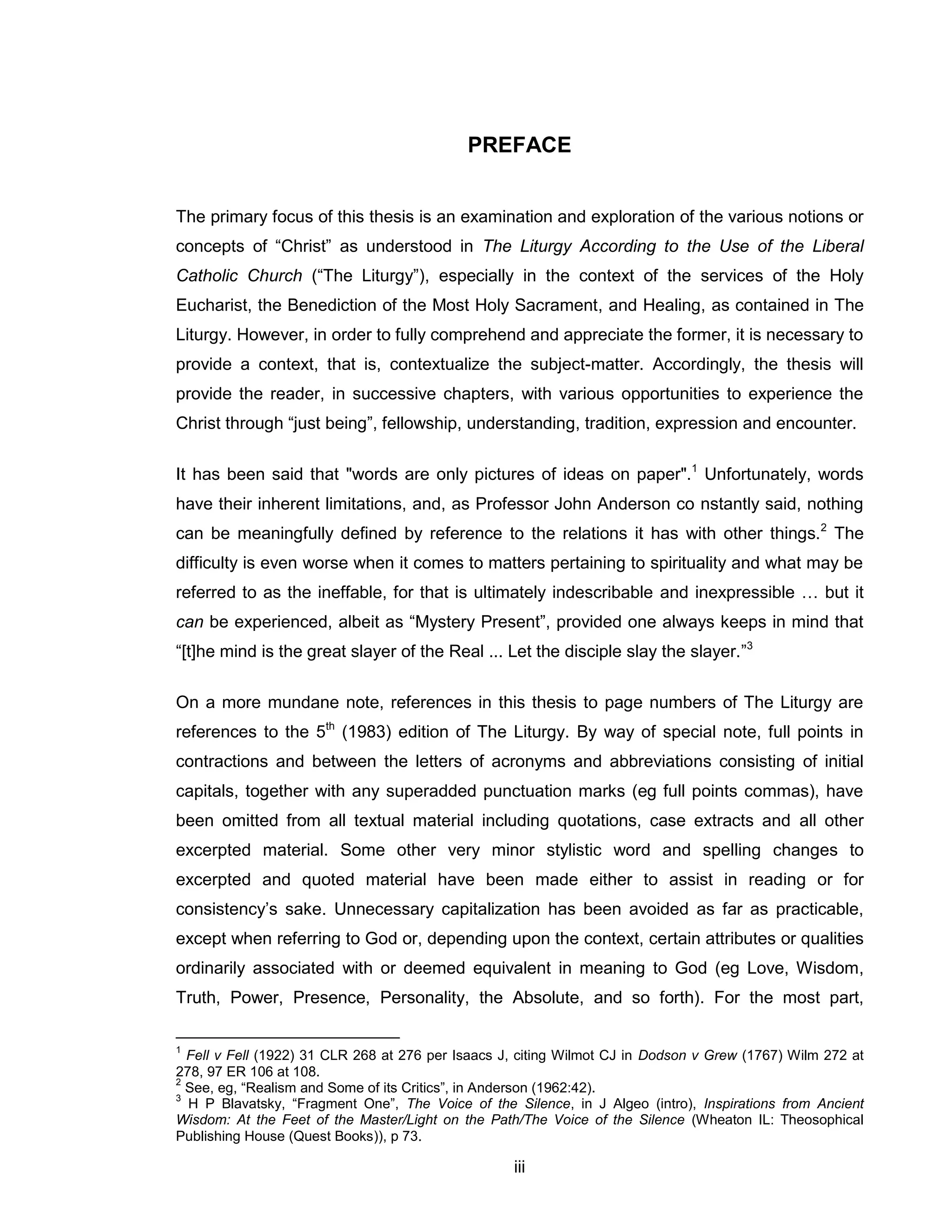 iii 
PREFACE 
The primary focus of this thesis is an examination and exploration of the various notions or concepts of “Christ” as understood in The Liturgy According to the Use of the Liberal Catholic Church (“The Liturgy”), especially in the context of the services of the Holy Eucharist, the Benediction of the Most Holy Sacrament, and Healing, as contained in The Liturgy. However, in order to fully comprehend and appreciate the former, it is necessary to provide a context, that is, contextualize the subject-matter. Accordingly, the thesis will provide the reader, in successive chapters, with various opportunities to experience the Christ through “just being”, fellowship, understanding, tradition, expression and encounter. 
It has been said that "words are only pictures of ideas on paper".1 Unfortunately, words have their inherent limitations, and, as Professor John Anderson co nstantly said, nothing can be meaningfully defined by reference to the relations it has with other things.2 The difficulty is even worse when it comes to matters pertaining to spirituality and what may be referred to as the ineffable, for that is ultimately indescribable and inexpressible … but it can be experienced, albeit as “Mystery Present”, provided one always keeps in mind that “[t]he mind is the great slayer of the Real ... Let the disciple slay the slayer.”3 
On a more mundane note, references in this thesis to page numbers of The Liturgy are references to the 5th (1983) edition of The Liturgy. By way of special note, full points in contractions and between the letters of acronyms and abbreviations consisting of initial capitals, together with any superadded punctuation marks (eg full points commas), have been omitted from all textual material including quotations, case extracts and all other excerpted material. Some other very minor stylistic word and spelling changes to excerpted and quoted material have been made either to assist in reading or for consistency’s sake. Unnecessary capitalization has been avoided as far as practicable, except when referring to God or, depending upon the context, certain attributes or qualities ordinarily associated with or deemed equivalent in meaning to God (eg Love, Wisdom, Truth, Power, Presence, Personality, the Absolute, and so forth). For the most part, 
1 Fell v Fell (1922) 31 CLR 268 at 276 per Isaacs J, citing Wilmot CJ in Dodson v Grew (1767) Wilm 272 at 278, 97 ER 106 at 108. 
2 See, eg, “Realism and Some of its Critics”, in Anderson (1962:42). 
3 H P Blavatsky, “Fragment One”, The Voice of the Silence, in J Algeo (intro), Inspirations from Ancient Wisdom: At the Feet of the Master/Light on the Path/The Voice of the Silence (Wheaton IL: Theosophical Publishing House (Quest Books)), p 73.  