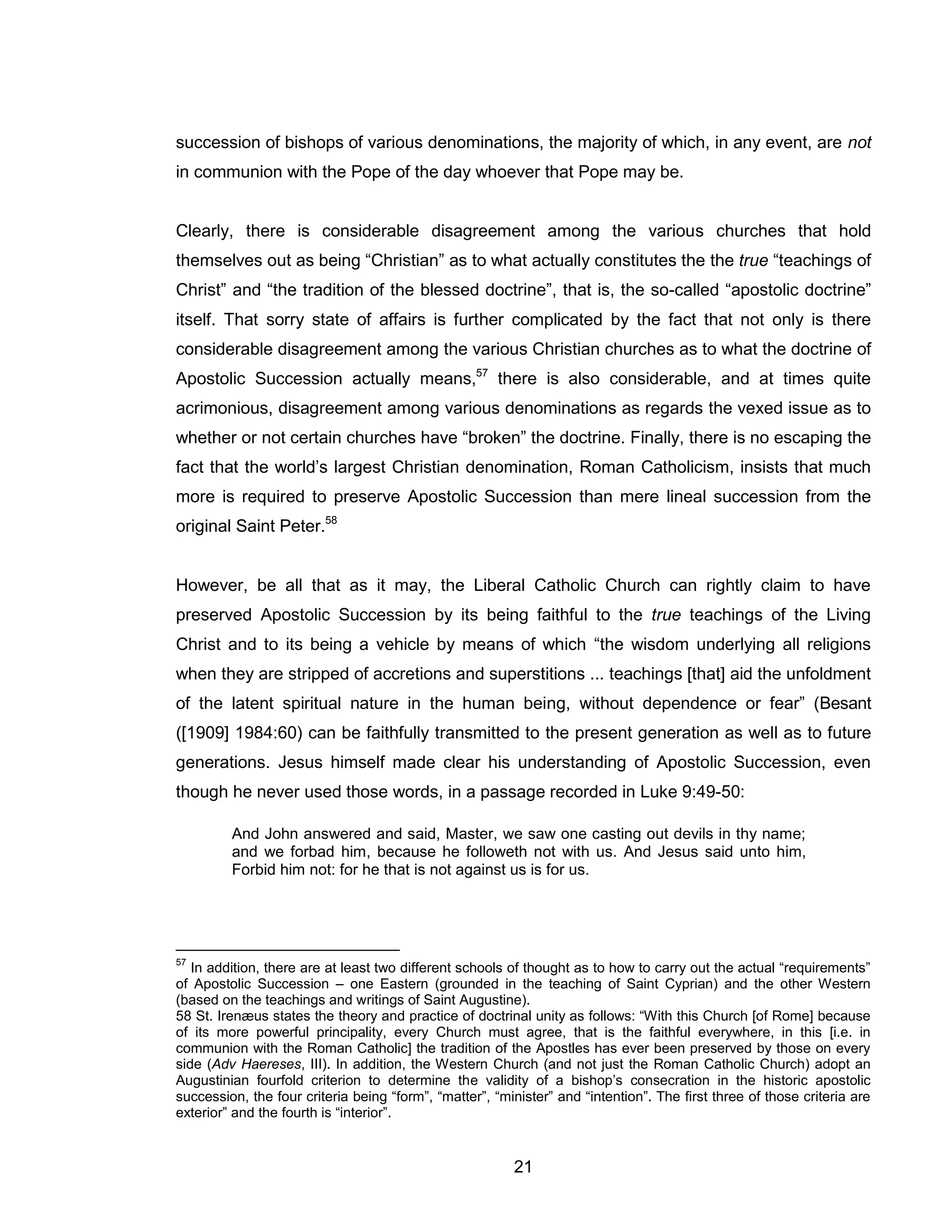 21 
succession of bishops of various denominations, the majority of which, in any event, are not in communion with the Pope of the day whoever that Pope may be. 
Clearly, there is considerable disagreement among the various churches that hold themselves out as being “Christian” as to what actually constitutes the the true “teachings of Christ” and “the tradition of the blessed doctrine”, that is, the so-called “apostolic doctrine” itself. That sorry state of affairs is further complicated by the fact that not only is there considerable disagreement among the various Christian churches as to what the doctrine of Apostolic Succession actually means,57 there is also considerable, and at times quite acrimonious, disagreement among various denominations as regards the vexed issue as to whether or not certain churches have “broken” the doctrine. Finally, there is no escaping the fact that the world’s largest Christian denomination, Roman Catholicism, insists that much more is required to preserve Apostolic Succession than mere lineal succession from the original Saint Peter.58 
However, be all that as it may, the Liberal Catholic Church can rightly claim to have preserved Apostolic Succession by its being faithful to the true teachings of the Living Christ and to its being a vehicle by means of which “the wisdom underlying all religions when they are stripped of accretions and superstitions ... teachings [that] aid the unfoldment of the latent spiritual nature in the human being, without dependence or fear” (Besant ([1909] 1984:60) can be faithfully transmitted to the present generation as well as to future generations. Jesus himself made clear his understanding of Apostolic Succession, even though he never used those words, in a passage recorded in Luke 9:49-50: 
And John answered and said, Master, we saw one casting out devils in thy name; and we forbad him, because he followeth not with us. And Jesus said unto him, Forbid him not: for he that is not against us is for us. 
57 In addition, there are at least two different schools of thought as to how to carry out the actual “requirements” of Apostolic Succession – one Eastern (grounded in the teaching of Saint Cyprian) and the other Western (based on the teachings and writings of Saint Augustine). 
58 St. Irenæus states the theory and practice of doctrinal unity as follows: “With this Church [of Rome] because of its more powerful principality, every Church must agree, that is the faithful everywhere, in this [i.e. in communion with the Roman Catholic] the tradition of the Apostles has ever been preserved by those on every side (Adv Haereses, III). In addition, the Western Church (and not just the Roman Catholic Church) adopt an Augustinian fourfold criterion to determine the validity of a bishop’s consecration in the historic apostolic succession, the four criteria being “form”, “matter”, “minister” and “intention”. The first three of those criteria are exterior” and the fourth is “interior”.  