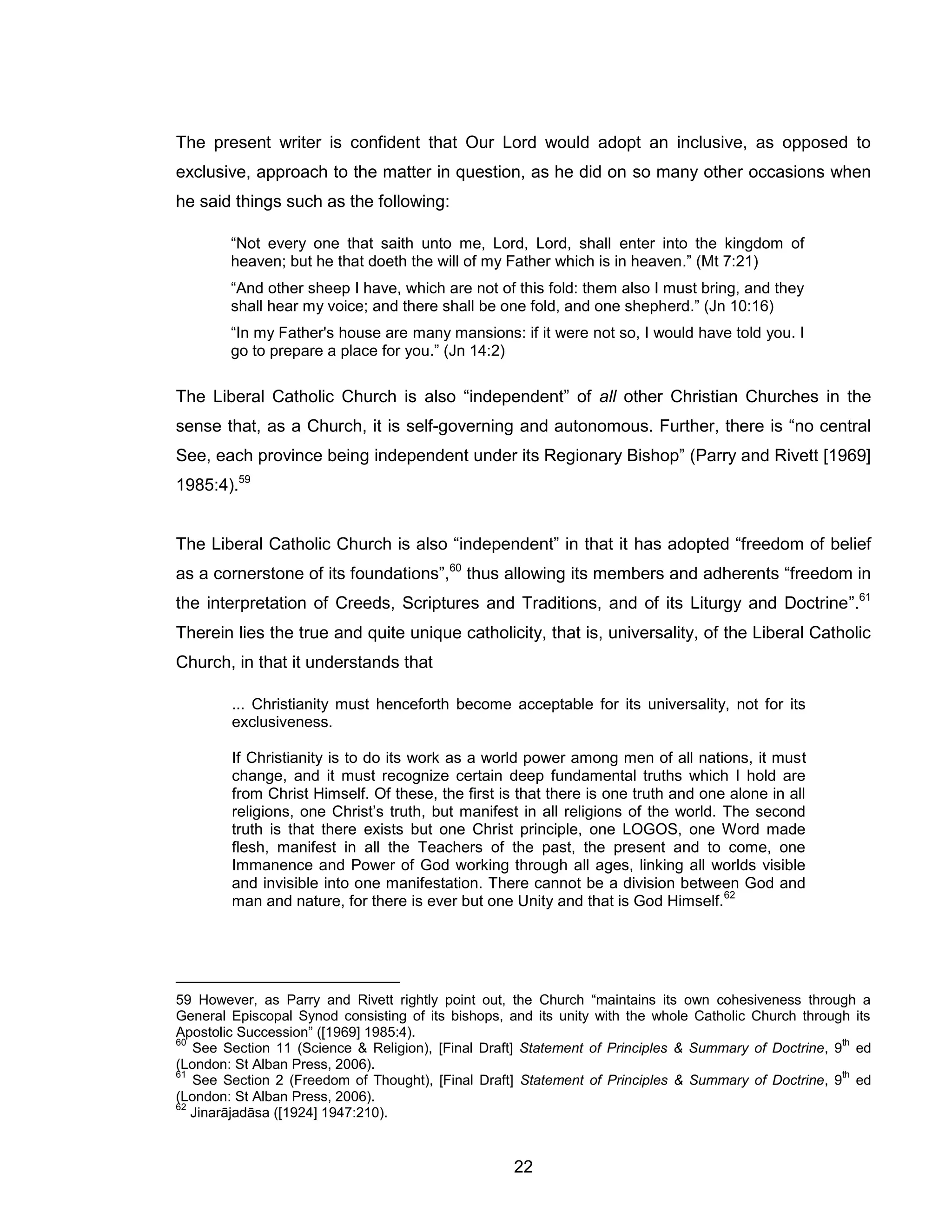 22 
The present writer is confident that Our Lord would adopt an inclusive, as opposed to exclusive, approach to the matter in question, as he did on so many other occasions when he said things such as the following: 
“Not every one that saith unto me, Lord, Lord, shall enter into the kingdom of heaven; but he that doeth the will of my Father which is in heaven.” (Mt 7:21) 
“And other sheep I have, which are not of this fold: them also I must bring, and they shall hear my voice; and there shall be one fold, and one shepherd.” (Jn 10:16) 
“In my Father's house are many mansions: if it were not so, I would have told you. I go to prepare a place for you.” (Jn 14:2) 
The Liberal Catholic Church is also “independent” of all other Christian Churches in the sense that, as a Church, it is self-governing and autonomous. Further, there is “no central See, each province being independent under its Regionary Bishop” (Parry and Rivett [1969] 1985:4).59 
The Liberal Catholic Church is also “independent” in that it has adopted “freedom of belief as a cornerstone of its foundations”,60 thus allowing its members and adherents “freedom in the interpretation of Creeds, Scriptures and Traditions, and of its Liturgy and Doctrine”.61 Therein lies the true and quite unique catholicity, that is, universality, of the Liberal Catholic Church, in that it understands that 
... Christianity must henceforth become acceptable for its universality, not for its exclusiveness. 
If Christianity is to do its work as a world power among men of all nations, it must change, and it must recognize certain deep fundamental truths which I hold are from Christ Himself. Of these, the first is that there is one truth and one alone in all religions, one Christ’s truth, but manifest in all religions of the world. The second truth is that there exists but one Christ principle, one LOGOS, one Word made flesh, manifest in all the Teachers of the past, the present and to come, one Immanence and Power of God working through all ages, linking all worlds visible and invisible into one manifestation. There cannot be a division between God and man and nature, for there is ever but one Unity and that is God Himself.62 
59 However, as Parry and Rivett rightly point out, the Church “maintains its own cohesiveness through a General Episcopal Synod consisting of its bishops, and its unity with the whole Catholic Church through its Apostolic Succession” ([1969] 1985:4). 
60 See Section 11 (Science & Religion), [Final Draft] Statement of Principles & Summary of Doctrine, 9th ed (London: St Alban Press, 2006). 
61 See Section 2 (Freedom of Thought), [Final Draft] Statement of Principles & Summary of Doctrine, 9th ed (London: St Alban Press, 2006). 
62 Jinarājadāsa ([1924] 1947:210).  