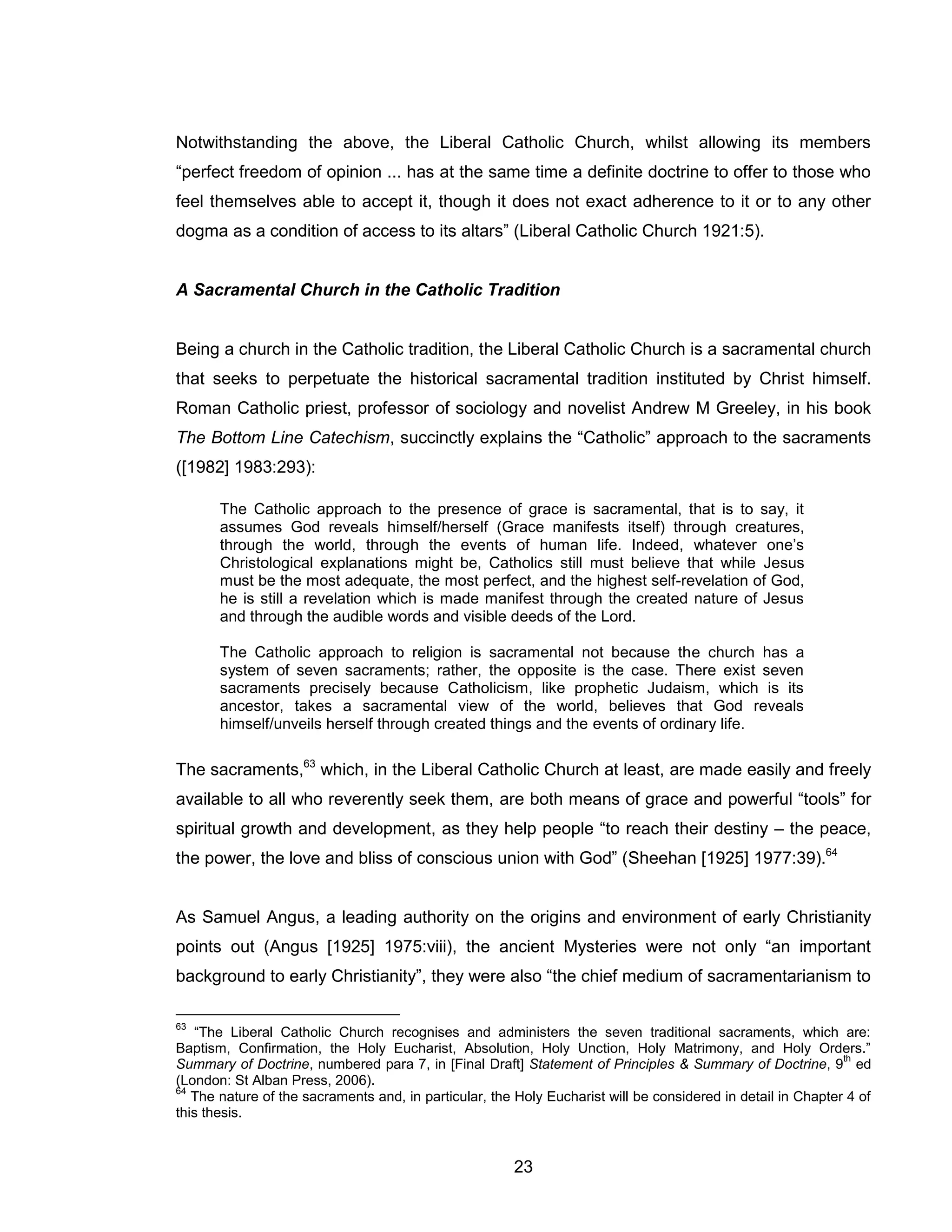 23 
Notwithstanding the above, the Liberal Catholic Church, whilst allowing its members “perfect freedom of opinion ... has at the same time a definite doctrine to offer to those who feel themselves able to accept it, though it does not exact adherence to it or to any other dogma as a condition of access to its altars” (Liberal Catholic Church 1921:5). 
A Sacramental Church in the Catholic Tradition 
Being a church in the Catholic tradition, the Liberal Catholic Church is a sacramental church that seeks to perpetuate the historical sacramental tradition instituted by Christ himself. Roman Catholic priest, professor of sociology and novelist Andrew M Greeley, in his book The Bottom Line Catechism, succinctly explains the “Catholic” approach to the sacraments ([1982] 1983:293): 
The Catholic approach to the presence of grace is sacramental, that is to say, it assumes God reveals himself/herself (Grace manifests itself) through creatures, through the world, through the events of human life. Indeed, whatever one’s Christological explanations might be, Catholics still must believe that while Jesus must be the most adequate, the most perfect, and the highest self-revelation of God, he is still a revelation which is made manifest through the created nature of Jesus and through the audible words and visible deeds of the Lord. 
The Catholic approach to religion is sacramental not because the church has a system of seven sacraments; rather, the opposite is the case. There exist seven sacraments precisely because Catholicism, like prophetic Judaism, which is its ancestor, takes a sacramental view of the world, believes that God reveals himself/unveils herself through created things and the events of ordinary life. 
The sacraments,63 which, in the Liberal Catholic Church at least, are made easily and freely available to all who reverently seek them, are both means of grace and powerful “tools” for spiritual growth and development, as they help people “to reach their destiny – the peace, the power, the love and bliss of conscious union with God” (Sheehan [1925] 1977:39).64 
As Samuel Angus, a leading authority on the origins and environment of early Christianity points out (Angus [1925] 1975:viii), the ancient Mysteries were not only “an important background to early Christianity”, they were also “the chief medium of sacramentarianism to 
63 “The Liberal Catholic Church recognises and administers the seven traditional sacraments, which are: Baptism, Confirmation, the Holy Eucharist, Absolution, Holy Unction, Holy Matrimony, and Holy Orders.” Summary of Doctrine, numbered para 7, in [Final Draft] Statement of Principles & Summary of Doctrine, 9th ed (London: St Alban Press, 2006). 
64 The nature of the sacraments and, in particular, the Holy Eucharist will be considered in detail in Chapter 4 of this thesis.  