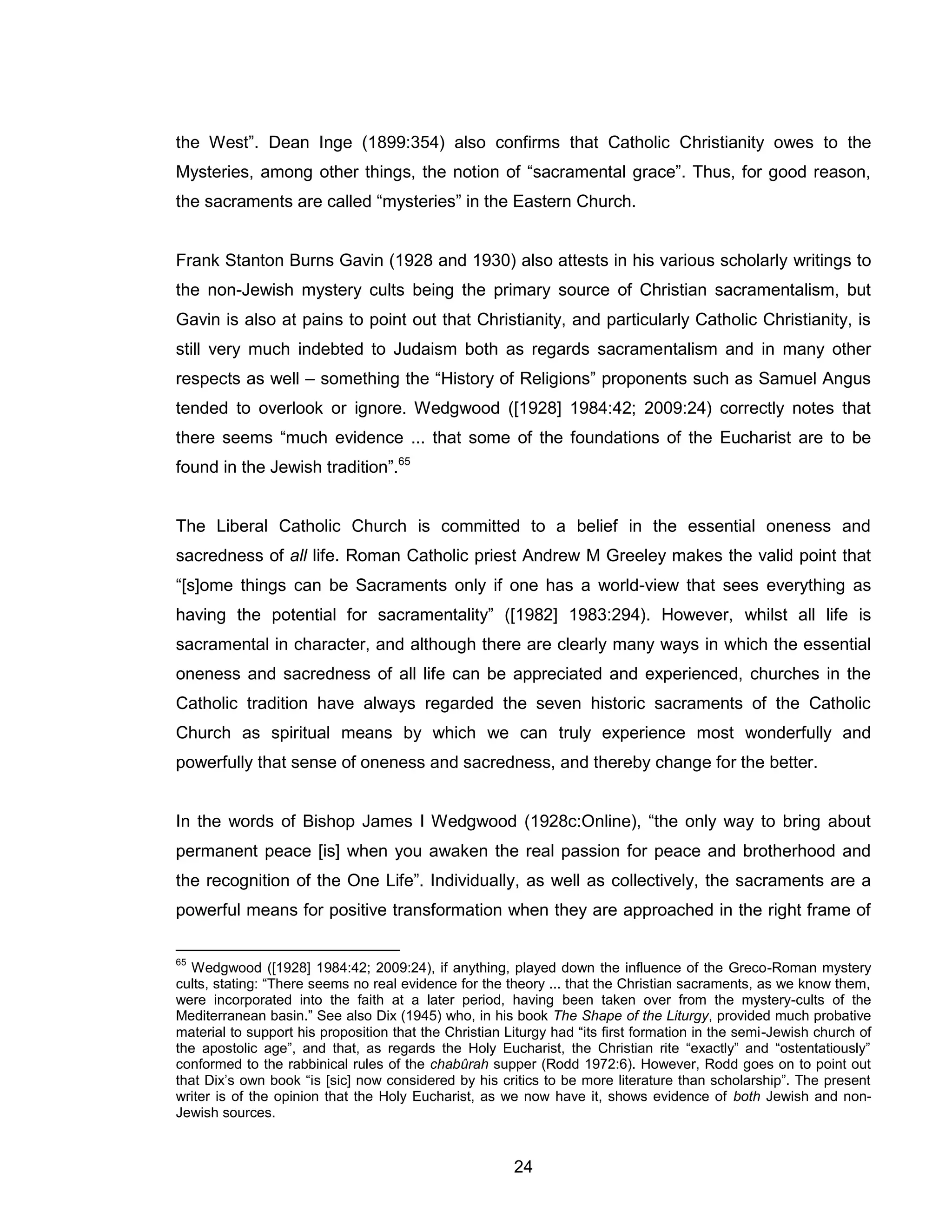 24 
the West”. Dean Inge (1899:354) also confirms that Catholic Christianity owes to the Mysteries, among other things, the notion of “sacramental grace”. Thus, for good reason, the sacraments are called “mysteries” in the Eastern Church. 
Frank Stanton Burns Gavin (1928 and 1930) also attests in his various scholarly writings to the non-Jewish mystery cults being the primary source of Christian sacramentalism, but Gavin is also at pains to point out that Christianity, and particularly Catholic Christianity, is still very much indebted to Judaism both as regards sacramentalism and in many other respects as well – something the “History of Religions” proponents such as Samuel Angus tended to overlook or ignore. Wedgwood ([1928] 1984:42; 2009:24) correctly notes that there seems “much evidence ... that some of the foundations of the Eucharist are to be found in the Jewish tradition”.65 
The Liberal Catholic Church is committed to a belief in the essential oneness and sacredness of all life. Roman Catholic priest Andrew M Greeley makes the valid point that “[s]ome things can be Sacraments only if one has a world-view that sees everything as having the potential for sacramentality” ([1982] 1983:294). However, whilst all life is sacramental in character, and although there are clearly many ways in which the essential oneness and sacredness of all life can be appreciated and experienced, churches in the Catholic tradition have always regarded the seven historic sacraments of the Catholic Church as spiritual means by which we can truly experience most wonderfully and powerfully that sense of oneness and sacredness, and thereby change for the better. 
In the words of Bishop James I Wedgwood (1928c:Online), “the only way to bring about permanent peace [is] when you awaken the real passion for peace and brotherhood and the recognition of the One Life”. Individually, as well as collectively, the sacraments are a powerful means for positive transformation when they are approached in the right frame of 
65 Wedgwood ([1928] 1984:42; 2009:24), if anything, played down the influence of the Greco-Roman mystery cults, stating: “There seems no real evidence for the theory ... that the Christian sacraments, as we know them, were incorporated into the faith at a later period, having been taken over from the mystery-cults of the Mediterranean basin.” See also Dix (1945) who, in his book The Shape of the Liturgy, provided much probative material to support his proposition that the Christian Liturgy had “its first formation in the semi-Jewish church of the apostolic age”, and that, as regards the Holy Eucharist, the Christian rite “exactly” and “ostentatiously” conformed to the rabbinical rules of the chabûrah supper (Rodd 1972:6). However, Rodd goes on to point out that Dix’s own book “is [sic] now considered by his critics to be more literature than scholarship”. The present writer is of the opinion that the Holy Eucharist, as we now have it, shows evidence of both Jewish and non- Jewish sources.  