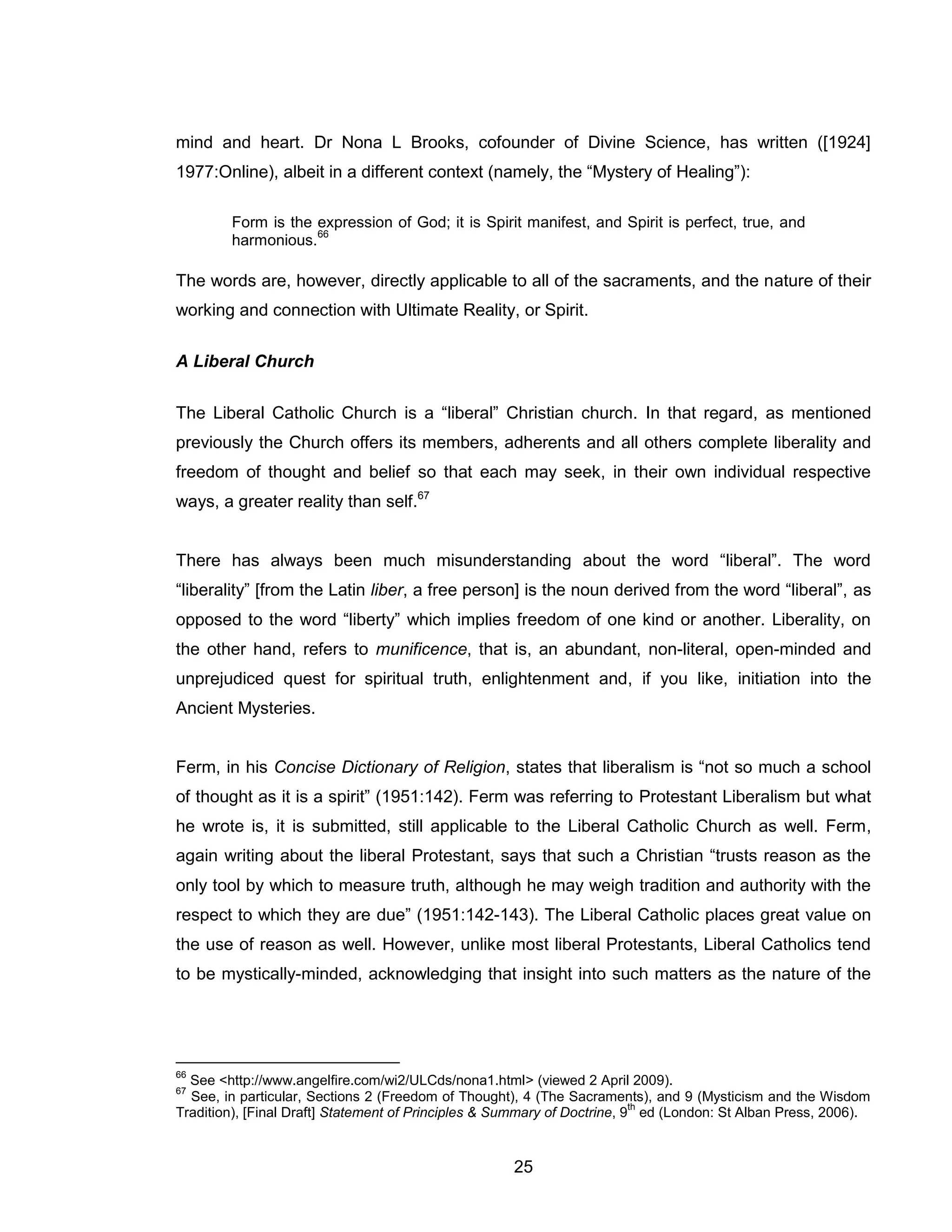 25 
mind and heart. Dr Nona L Brooks, cofounder of Divine Science, has written ([1924] 1977:Online), albeit in a different context (namely, the “Mystery of Healing”): 
Form is the expression of God; it is Spirit manifest, and Spirit is perfect, true, and harmonious.66 
The words are, however, directly applicable to all of the sacraments, and the nature of their working and connection with Ultimate Reality, or Spirit. 
A Liberal Church 
The Liberal Catholic Church is a “liberal” Christian church. In that regard, as mentioned previously the Church offers its members, adherents and all others complete liberality and freedom of thought and belief so that each may seek, in their own individual respective ways, a greater reality than self.67 
There has always been much misunderstanding about the word “liberal”. The word “liberality” [from the Latin liber, a free person] is the noun derived from the word “liberal”, as opposed to the word “liberty” which implies freedom of one kind or another. Liberality, on the other hand, refers to munificence, that is, an abundant, non-literal, open-minded and unprejudiced quest for spiritual truth, enlightenment and, if you like, initiation into the Ancient Mysteries. 
Ferm, in his Concise Dictionary of Religion, states that liberalism is “not so much a school of thought as it is a spirit” (1951:142). Ferm was referring to Protestant Liberalism but what he wrote is, it is submitted, still applicable to the Liberal Catholic Church as well. Ferm, again writing about the liberal Protestant, says that such a Christian “trusts reason as the only tool by which to measure truth, although he may weigh tradition and authority with the respect to which they are due” (1951:142-143). The Liberal Catholic places great value on the use of reason as well. However, unlike most liberal Protestants, Liberal Catholics tend to be mystically-minded, acknowledging that insight into such matters as the nature of the 
66 See <http://www.angelfire.com/wi2/ULCds/nona1.html> (viewed 2 April 2009). 
67 See, in particular, Sections 2 (Freedom of Thought), 4 (The Sacraments), and 9 (Mysticism and the Wisdom Tradition), [Final Draft] Statement of Principles & Summary of Doctrine, 9th ed (London: St Alban Press, 2006).  