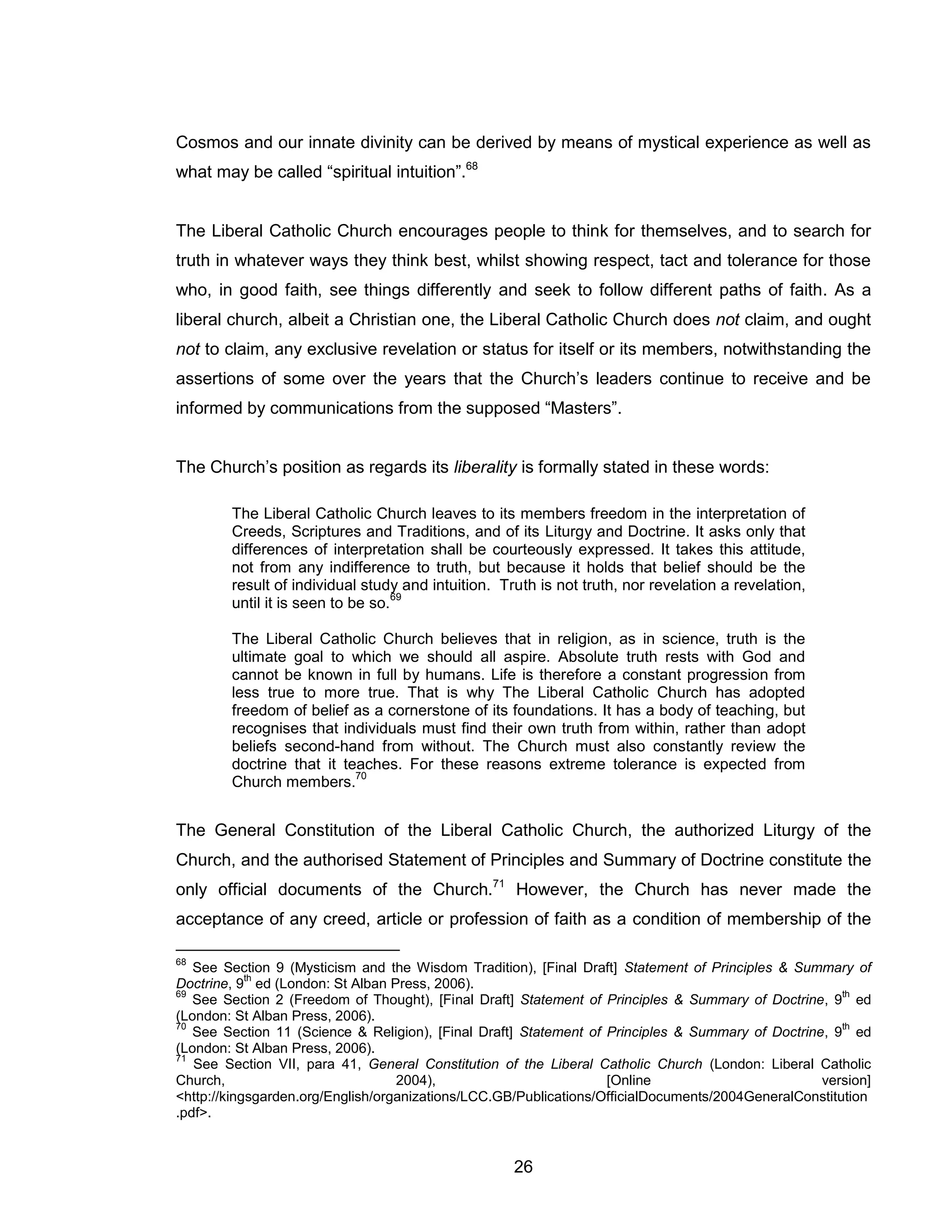 26 
Cosmos and our innate divinity can be derived by means of mystical experience as well as what may be called “spiritual intuition”.68 
The Liberal Catholic Church encourages people to think for themselves, and to search for truth in whatever ways they think best, whilst showing respect, tact and tolerance for those who, in good faith, see things differently and seek to follow different paths of faith. As a liberal church, albeit a Christian one, the Liberal Catholic Church does not claim, and ought not to claim, any exclusive revelation or status for itself or its members, notwithstanding the assertions of some over the years that the Church’s leaders continue to receive and be informed by communications from the supposed “Masters”. 
The Church’s position as regards its liberality is formally stated in these words: 
The Liberal Catholic Church leaves to its members freedom in the interpretation of Creeds, Scriptures and Traditions, and of its Liturgy and Doctrine. It asks only that differences of interpretation shall be courteously expressed. It takes this attitude, not from any indifference to truth, but because it holds that belief should be the result of individual study and intuition. Truth is not truth, nor revelation a revelation, until it is seen to be so.69 
The Liberal Catholic Church believes that in religion, as in science, truth is the ultimate goal to which we should all aspire. Absolute truth rests with God and cannot be known in full by humans. Life is therefore a constant progression from less true to more true. That is why The Liberal Catholic Church has adopted freedom of belief as a cornerstone of its foundations. It has a body of teaching, but recognises that individuals must find their own truth from within, rather than adopt beliefs second-hand from without. The Church must also constantly review the doctrine that it teaches. For these reasons extreme tolerance is expected from Church members.70 
The General Constitution of the Liberal Catholic Church, the authorized Liturgy of the Church, and the authorised Statement of Principles and Summary of Doctrine constitute the only official documents of the Church.71 However, the Church has never made the acceptance of any creed, article or profession of faith as a condition of membership of the 
68 See Section 9 (Mysticism and the Wisdom Tradition), [Final Draft] Statement of Principles & Summary of Doctrine, 9th ed (London: St Alban Press, 2006). 
69 See Section 2 (Freedom of Thought), [Final Draft] Statement of Principles & Summary of Doctrine, 9th ed (London: St Alban Press, 2006). 
70 See Section 11 (Science & Religion), [Final Draft] Statement of Principles & Summary of Doctrine, 9th ed (London: St Alban Press, 2006). 
71 See Section VII, para 41, General Constitution of the Liberal Catholic Church (London: Liberal Catholic Church, 2004), [Online version] <http://kingsgarden.org/English/organizations/LCC.GB/Publications/OfficialDocuments/2004GeneralConstitution.pdf>.  