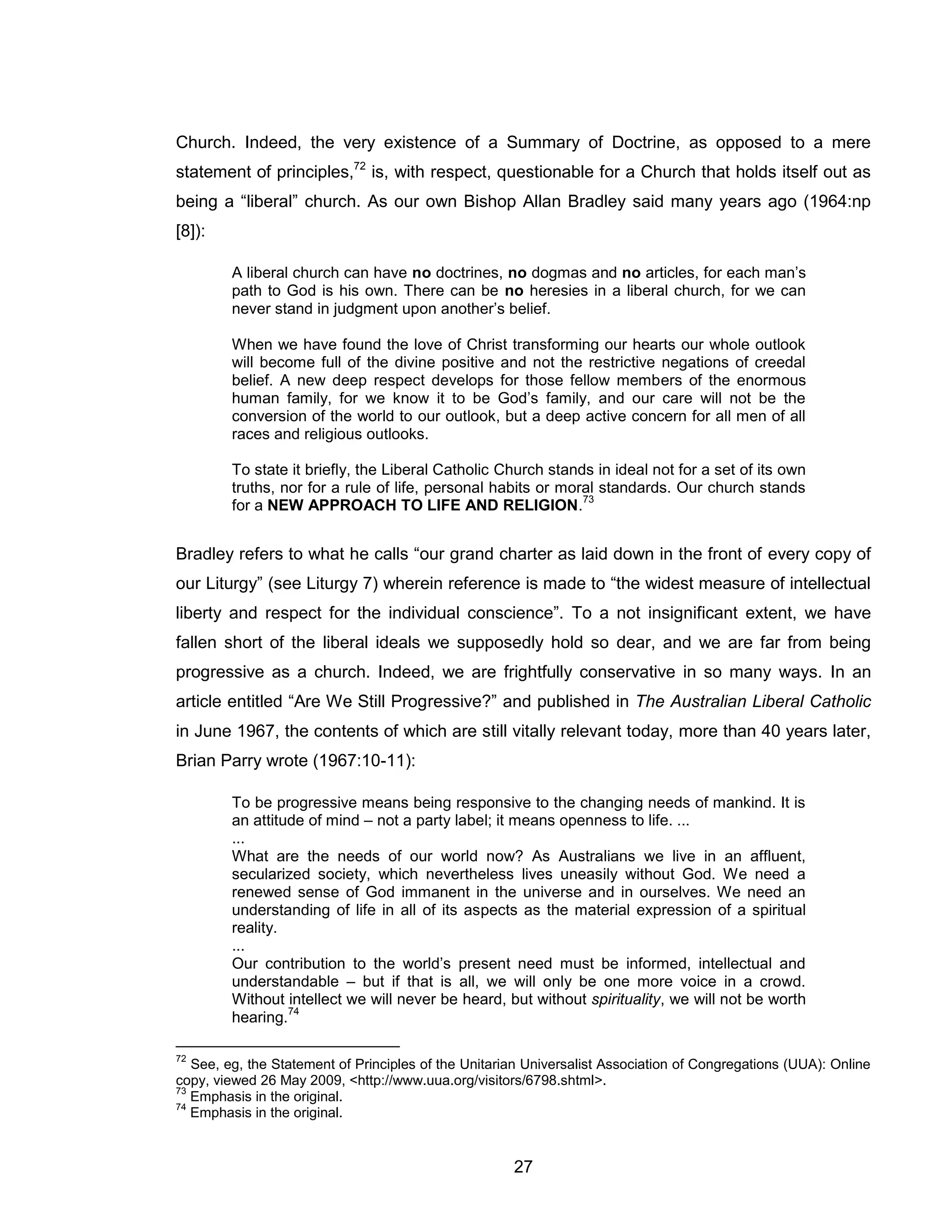 27 
Church. Indeed, the very existence of a Summary of Doctrine, as opposed to a mere statement of principles,72 is, with respect, questionable for a Church that holds itself out as being a “liberal” church. As our own Bishop Allan Bradley said many years ago (1964:np [8]): 
A liberal church can have no doctrines, no dogmas and no articles, for each man’s path to God is his own. There can be no heresies in a liberal church, for we can never stand in judgment upon another’s belief. 
When we have found the love of Christ transforming our hearts our whole outlook will become full of the divine positive and not the restrictive negations of creedal belief. A new deep respect develops for those fellow members of the enormous human family, for we know it to be God’s family, and our care will not be the conversion of the world to our outlook, but a deep active concern for all men of all races and religious outlooks. 
To state it briefly, the Liberal Catholic Church stands in ideal not for a set of its own truths, nor for a rule of life, personal habits or moral standards. Our church stands for a NEW APPROACH TO LIFE AND RELIGION.73 
Bradley refers to what he calls “our grand charter as laid down in the front of every copy of our Liturgy” (see Liturgy 7) wherein reference is made to “the widest measure of intellectual liberty and respect for the individual conscience”. To a not insignificant extent, we have fallen short of the liberal ideals we supposedly hold so dear, and we are far from being progressive as a church. Indeed, we are frightfully conservative in so many ways. In an article entitled “Are We Still Progressive?” and published in The Australian Liberal Catholic in June 1967, the contents of which are still vitally relevant today, more than 40 years later, Brian Parry wrote (1967:10-11): 
To be progressive means being responsive to the changing needs of mankind. It is an attitude of mind – not a party label; it means openness to life. ... 
... 
What are the needs of our world now? As Australians we live in an affluent, secularized society, which nevertheless lives uneasily without God. We need a renewed sense of God immanent in the universe and in ourselves. We need an understanding of life in all of its aspects as the material expression of a spiritual reality. 
... 
Our contribution to the world’s present need must be informed, intellectual and understandable – but if that is all, we will only be one more voice in a crowd. Without intellect we will never be heard, but without spirituality, we will not be worth hearing.74 
72 See, eg, the Statement of Principles of the Unitarian Universalist Association of Congregations (UUA): Online copy, viewed 26 May 2009, <http://www.uua.org/visitors/6798.shtml>. 
73 Emphasis in the original. 
74 Emphasis in the original.  