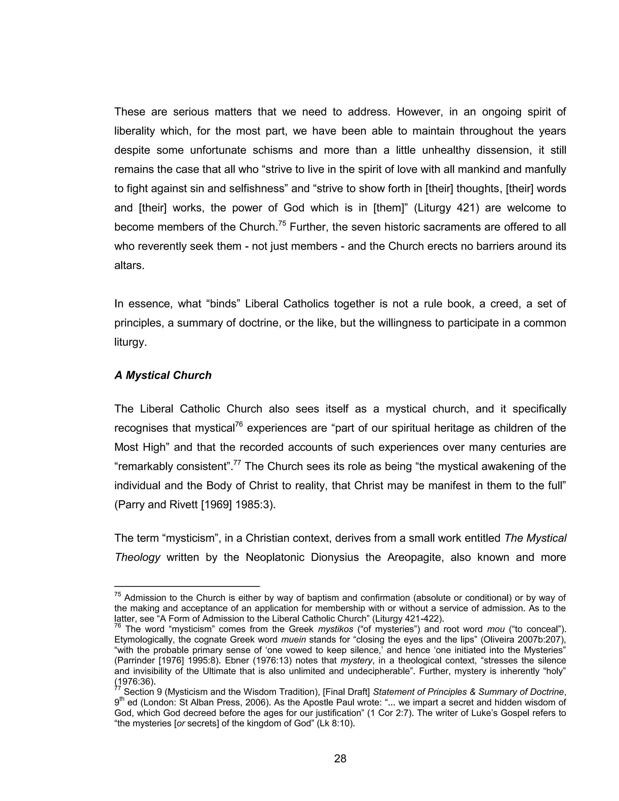28 
These are serious matters that we need to address. However, in an ongoing spirit of liberality which, for the most part, we have been able to maintain throughout the years despite some unfortunate schisms and more than a little unhealthy dissension, it still remains the case that all who “strive to live in the spirit of love with all mankind and manfully to fight against sin and selfishness” and “strive to show forth in [their] thoughts, [their] words and [their] works, the power of God which is in [them]” (Liturgy 421) are welcome to become members of the Church.75 Further, the seven historic sacraments are offered to all who reverently seek them - not just members - and the Church erects no barriers around its altars. 
In essence, what “binds” Liberal Catholics together is not a rule book, a creed, a set of principles, a summary of doctrine, or the like, but the willingness to participate in a common liturgy. 
A Mystical Church 
The Liberal Catholic Church also sees itself as a mystical church, and it specifically recognises that mystical76 experiences are “part of our spiritual heritage as children of the Most High” and that the recorded accounts of such experiences over many centuries are “remarkably consistent”.77 The Church sees its role as being “the mystical awakening of the individual and the Body of Christ to reality, that Christ may be manifest in them to the full” (Parry and Rivett [1969] 1985:3). 
The term “mysticism”, in a Christian context, derives from a small work entitled The Mystical Theology written by the Neoplatonic Dionysius the Areopagite, also known and more 
75 Admission to the Church is either by way of baptism and confirmation (absolute or conditional) or by way of the making and acceptance of an application for membership with or without a service of admission. As to the latter, see “A Form of Admission to the Liberal Catholic Church” (Liturgy 421-422). 
76 The word “mysticism” comes from the Greek mystikos (“of mysteries”) and root word mou (“to conceal”). Etymologically, the cognate Greek word muein stands for “closing the eyes and the lips” (Oliveira 2007b:207), “with the probable primary sense of ‘one vowed to keep silence,’ and hence ‘one initiated into the Mysteries” (Parrinder [1976] 1995:8). Ebner (1976:13) notes that mystery, in a theological context, “stresses the silence and invisibility of the Ultimate that is also unlimited and undecipherable”. Further, mystery is inherently “holy” (1976:36). 
77 Section 9 (Mysticism and the Wisdom Tradition), [Final Draft] Statement of Principles & Summary of Doctrine, 9th ed (London: St Alban Press, 2006). As the Apostle Paul wrote: “... we impart a secret and hidden wisdom of God, which God decreed before the ages for our justification” (1 Cor 2:7). The writer of Luke’s Gospel refers to “the mysteries [or secrets] of the kingdom of God” (Lk 8:10).  