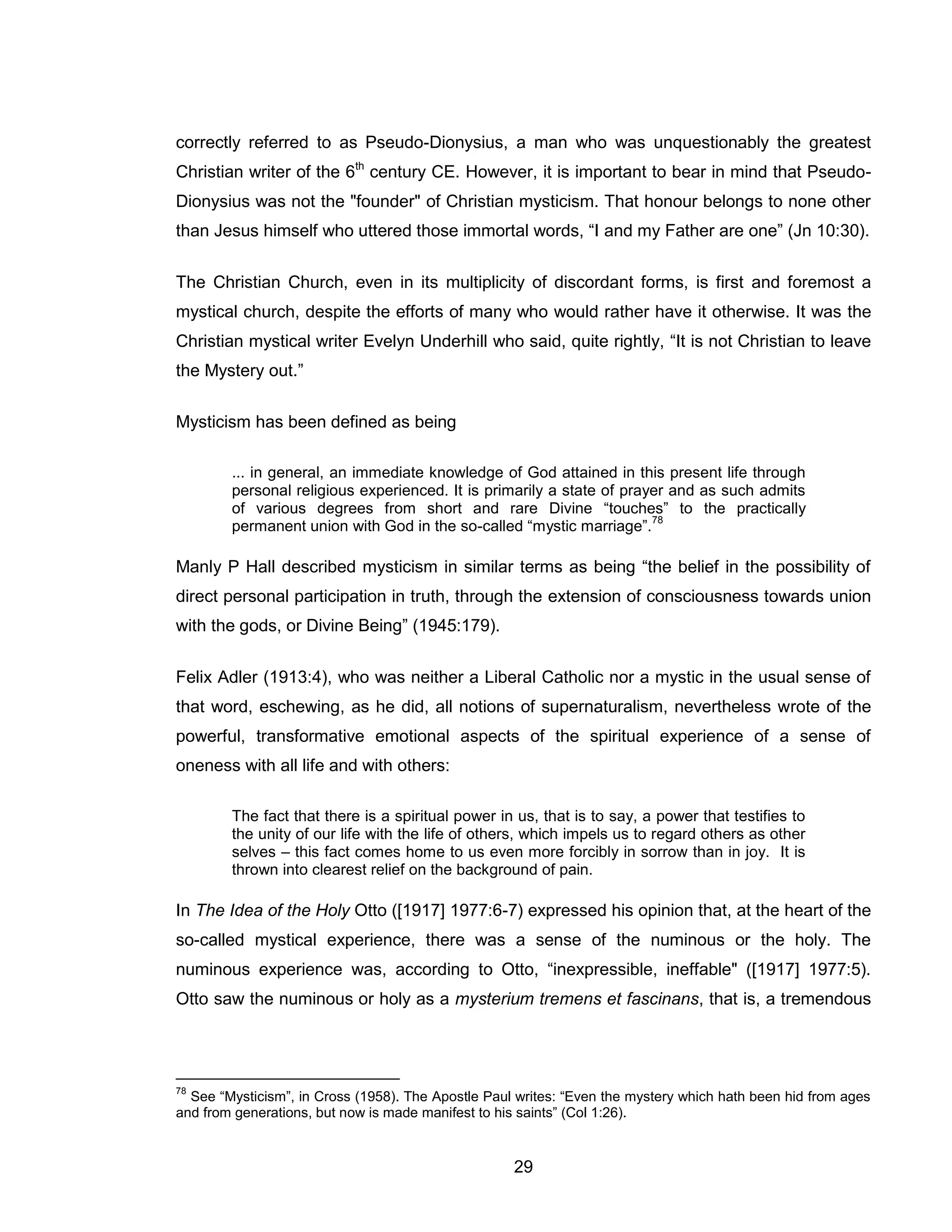 29 
correctly referred to as Pseudo-Dionysius, a man who was unquestionably the greatest Christian writer of the 6th century CE. However, it is important to bear in mind that Pseudo- Dionysius was not the "founder" of Christian mysticism. That honour belongs to none other than Jesus himself who uttered those immortal words, “I and my Father are one” (Jn 10:30). 
The Christian Church, even in its multiplicity of discordant forms, is first and foremost a mystical church, despite the efforts of many who would rather have it otherwise. It was the Christian mystical writer Evelyn Underhill who said, quite rightly, “It is not Christian to leave the Mystery out.” 
Mysticism has been defined as being 
... in general, an immediate knowledge of God attained in this present life through personal religious experienced. It is primarily a state of prayer and as such admits of various degrees from short and rare Divine “touches” to the practically permanent union with God in the so-called “mystic marriage”.78 
Manly P Hall described mysticism in similar terms as being “the belief in the possibility of direct personal participation in truth, through the extension of consciousness towards union with the gods, or Divine Being” (1945:179). 
Felix Adler (1913:4), who was neither a Liberal Catholic nor a mystic in the usual sense of that word, eschewing, as he did, all notions of supernaturalism, nevertheless wrote of the powerful, transformative emotional aspects of the spiritual experience of a sense of oneness with all life and with others: 
The fact that there is a spiritual power in us, that is to say, a power that testifies to the unity of our life with the life of others, which impels us to regard others as other selves – this fact comes home to us even more forcibly in sorrow than in joy. It is thrown into clearest relief on the background of pain. 
In The Idea of the Holy Otto ([1917] 1977:6-7) expressed his opinion that, at the heart of the so-called mystical experience, there was a sense of the numinous or the holy. The numinous experience was, according to Otto, “inexpressible, ineffable" ([1917] 1977:5). Otto saw the numinous or holy as a mysterium tremens et fascinans, that is, a tremendous 
78 See “Mysticism”, in Cross (1958). The Apostle Paul writes: “Even the mystery which hath been hid from ages and from generations, but now is made manifest to his saints” (Col 1:26).  