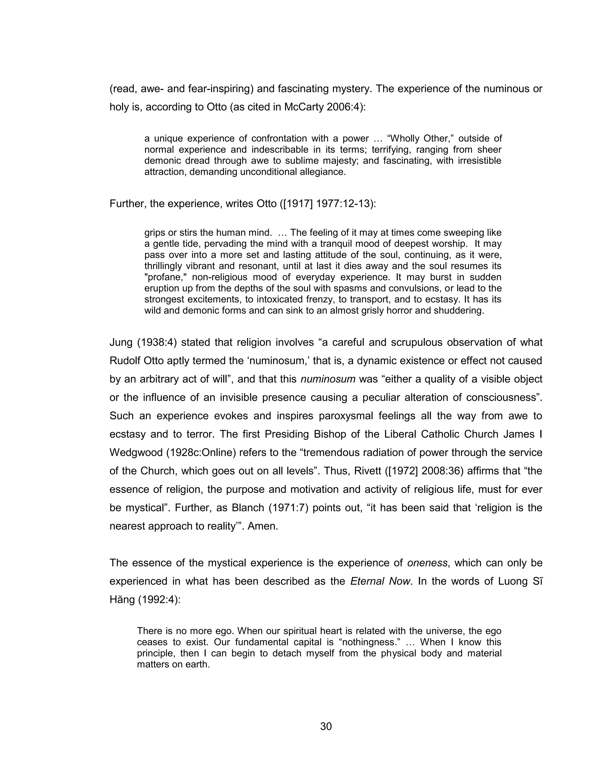 30 
(read, awe- and fear-inspiring) and fascinating mystery. The experience of the numinous or holy is, according to Otto (as cited in McCarty 2006:4): 
a unique experience of confrontation with a power … “Wholly Other,” outside of normal experience and indescribable in its terms; terrifying, ranging from sheer demonic dread through awe to sublime majesty; and fascinating, with irresistible attraction, demanding unconditional allegiance. 
Further, the experience, writes Otto ([1917] 1977:12-13): 
grips or stirs the human mind. … The feeling of it may at times come sweeping like a gentle tide, pervading the mind with a tranquil mood of deepest worship. It may pass over into a more set and lasting attitude of the soul, continuing, as it were, thrillingly vibrant and resonant, until at last it dies away and the soul resumes its "profane," non-religious mood of everyday experience. It may burst in sudden eruption up from the depths of the soul with spasms and convulsions, or lead to the strongest excitements, to intoxicated frenzy, to transport, and to ecstasy. It has its wild and demonic forms and can sink to an almost grisly horror and shuddering. 
Jung (1938:4) stated that religion involves “a careful and scrupulous observation of what Rudolf Otto aptly termed the ‘numinosum,’ that is, a dynamic existence or effect not caused by an arbitrary act of will”, and that this numinosum was “either a quality of a visible object or the influence of an invisible presence causing a peculiar alteration of consciousness”. Such an experience evokes and inspires paroxysmal feelings all the way from awe to ecstasy and to terror. The first Presiding Bishop of the Liberal Catholic Church James I Wedgwood (1928c:Online) refers to the “tremendous radiation of power through the service of the Church, which goes out on all levels”. Thus, Rivett ([1972] 2008:36) affirms that “the essence of religion, the purpose and motivation and activity of religious life, must for ever be mystical”. Further, as Blanch (1971:7) points out, “it has been said that ‘religion is the nearest approach to reality’”. Amen. 
The essence of the mystical experience is the experience of oneness, which can only be experienced in what has been described as the Eternal Now. In the words of Luong Sĩ Hăng (1992:4): 
There is no more ego. When our spiritual heart is related with the universe, the ego ceases to exist. Our fundamental capital is “nothingness.” … When I know this principle, then I can begin to detach myself from the physical body and material matters on earth.  