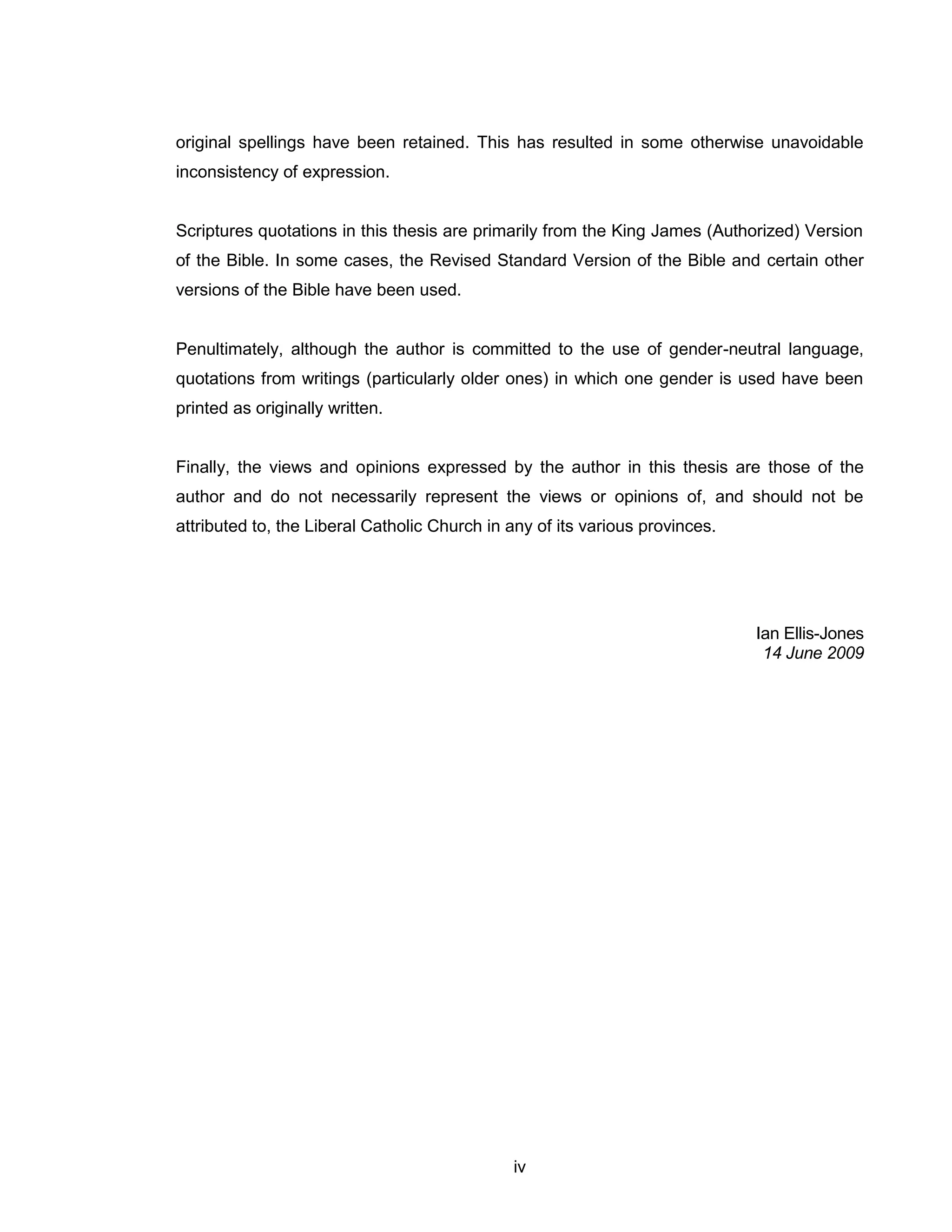 iv 
original spellings have been retained. This has resulted in some otherwise unavoidable inconsistency of expression. 
Scriptures quotations in this thesis are primarily from the King James (Authorized) Version of the Bible. In some cases, the Revised Standard Version of the Bible and certain other versions of the Bible have been used. 
Penultimately, although the author is committed to the use of gender-neutral language, quotations from writings (particularly older ones) in which one gender is used have been printed as originally written. 
Finally, the views and opinions expressed by the author in this thesis are those of the author and do not necessarily represent the views or opinions of, and should not be attributed to, the Liberal Catholic Church in any of its various provinces. 
Ian Ellis-Jones 
14 June 2009  