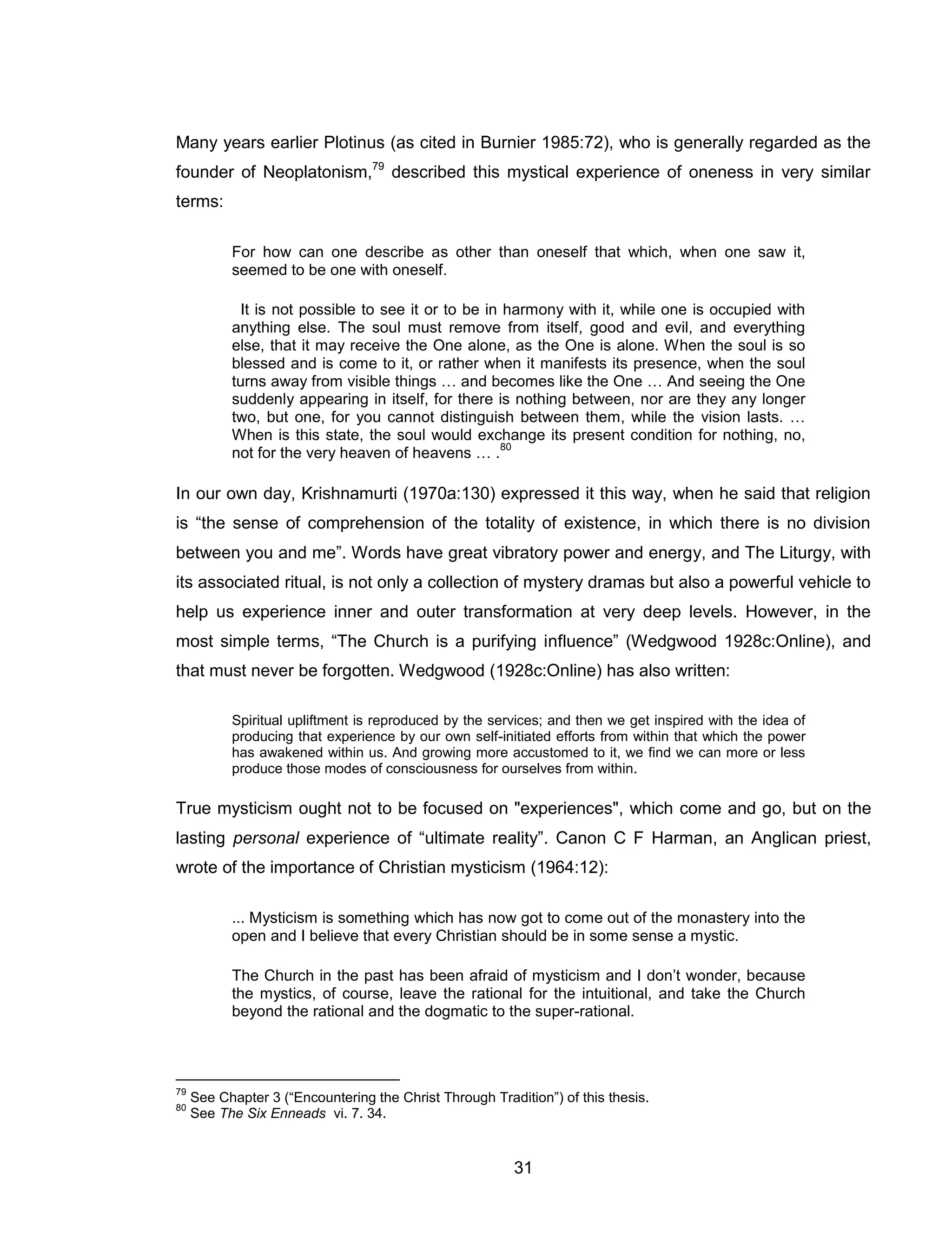 31 
Many years earlier Plotinus (as cited in Burnier 1985:72), who is generally regarded as the founder of Neoplatonism,79 described this mystical experience of oneness in very similar terms: 
For how can one describe as other than oneself that which, when one saw it, seemed to be one with oneself. 
It is not possible to see it or to be in harmony with it, while one is occupied with anything else. The soul must remove from itself, good and evil, and everything else, that it may receive the One alone, as the One is alone. When the soul is so blessed and is come to it, or rather when it manifests its presence, when the soul turns away from visible things … and becomes like the One … And seeing the One suddenly appearing in itself, for there is nothing between, nor are they any longer two, but one, for you cannot distinguish between them, while the vision lasts. … When is this state, the soul would exchange its present condition for nothing, no, not for the very heaven of heavens … .80 
In our own day, Krishnamurti (1970a:130) expressed it this way, when he said that religion is “the sense of comprehension of the totality of existence, in which there is no division between you and me”. Words have great vibratory power and energy, and The Liturgy, with its associated ritual, is not only a collection of mystery dramas but also a powerful vehicle to help us experience inner and outer transformation at very deep levels. However, in the most simple terms, “The Church is a purifying influence” (Wedgwood 1928c:Online), and that must never be forgotten. Wedgwood (1928c:Online) has also written: 
Spiritual upliftment is reproduced by the services; and then we get inspired with the idea of producing that experience by our own self-initiated efforts from within that which the power has awakened within us. And growing more accustomed to it, we find we can more or less produce those modes of consciousness for ourselves from within. 
True mysticism ought not to be focused on "experiences", which come and go, but on the lasting personal experience of “ultimate reality”. Canon C F Harman, an Anglican priest, wrote of the importance of Christian mysticism (1964:12): 
... Mysticism is something which has now got to come out of the monastery into the open and I believe that every Christian should be in some sense a mystic. 
The Church in the past has been afraid of mysticism and I don’t wonder, because the mystics, of course, leave the rational for the intuitional, and take the Church beyond the rational and the dogmatic to the super-rational. 
79 See Chapter 3 (“Encountering the Christ Through Tradition”) of this thesis. 
80 See The Six Enneads vi. 7. 34.  