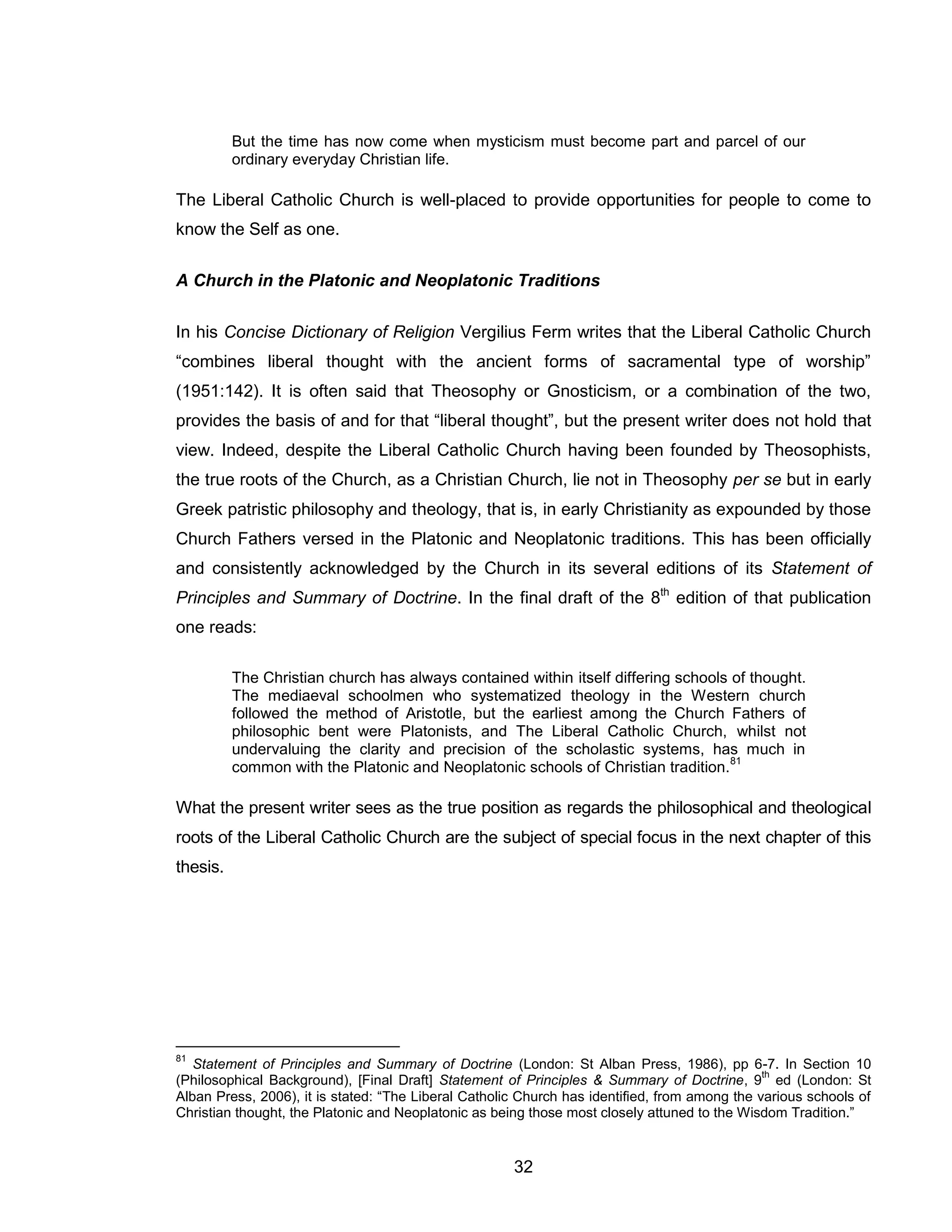 32 
But the time has now come when mysticism must become part and parcel of our ordinary everyday Christian life. 
The Liberal Catholic Church is well-placed to provide opportunities for people to come to know the Self as one. 
A Church in the Platonic and Neoplatonic Traditions 
In his Concise Dictionary of Religion Vergilius Ferm writes that the Liberal Catholic Church “combines liberal thought with the ancient forms of sacramental type of worship” (1951:142). It is often said that Theosophy or Gnosticism, or a combination of the two, provides the basis of and for that “liberal thought”, but the present writer does not hold that view. Indeed, despite the Liberal Catholic Church having been founded by Theosophists, the true roots of the Church, as a Christian Church, lie not in Theosophy per se but in early Greek patristic philosophy and theology, that is, in early Christianity as expounded by those Church Fathers versed in the Platonic and Neoplatonic traditions. This has been officially and consistently acknowledged by the Church in its several editions of its Statement of Principles and Summary of Doctrine. In the final draft of the 8th edition of that publication one reads: 
The Christian church has always contained within itself differing schools of thought. The mediaeval schoolmen who systematized theology in the Western church followed the method of Aristotle, but the earliest among the Church Fathers of philosophic bent were Platonists, and The Liberal Catholic Church, whilst not undervaluing the clarity and precision of the scholastic systems, has much in common with the Platonic and Neoplatonic schools of Christian tradition.81 
What the present writer sees as the true position as regards the philosophical and theological roots of the Liberal Catholic Church are the subject of special focus in the next chapter of this thesis. 
81 Statement of Principles and Summary of Doctrine (London: St Alban Press, 1986), pp 6-7. In Section 10 (Philosophical Background), [Final Draft] Statement of Principles & Summary of Doctrine, 9th ed (London: St Alban Press, 2006), it is stated: “The Liberal Catholic Church has identified, from among the various schools of Christian thought, the Platonic and Neoplatonic as being those most closely attuned to the Wisdom Tradition.”  
