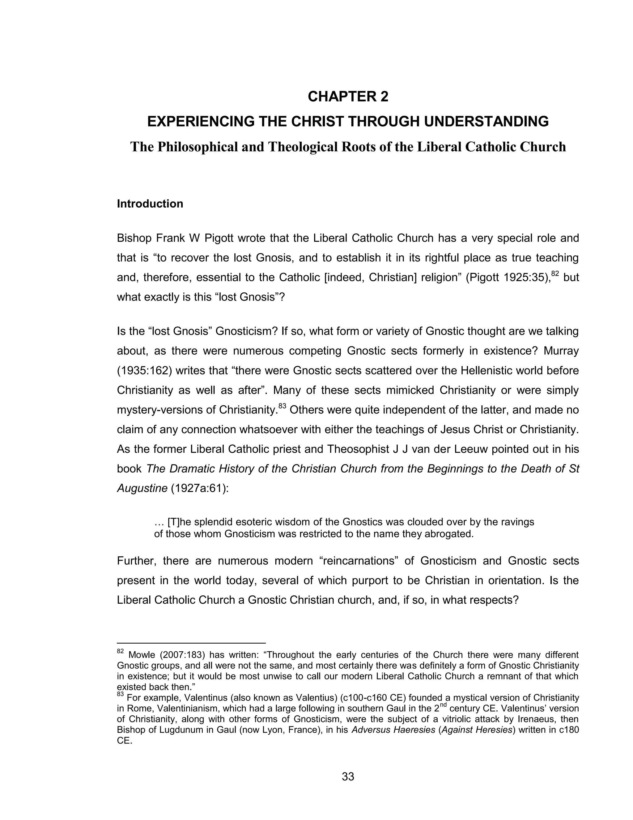 33 
CHAPTER 2 
EXPERIENCING THE CHRIST THROUGH UNDERSTANDING The Philosophical and Theological Roots of the Liberal Catholic Church 
Introduction 
Bishop Frank W Pigott wrote that the Liberal Catholic Church has a very special role and that is “to recover the lost Gnosis, and to establish it in its rightful place as true teaching and, therefore, essential to the Catholic [indeed, Christian] religion” (Pigott 1925:35),82 but what exactly is this “lost Gnosis”? 
Is the “lost Gnosis” Gnosticism? If so, what form or variety of Gnostic thought are we talking about, as there were numerous competing Gnostic sects formerly in existence? Murray (1935:162) writes that “there were Gnostic sects scattered over the Hellenistic world before Christianity as well as after”. Many of these sects mimicked Christianity or were simply mystery-versions of Christianity.83 Others were quite independent of the latter, and made no claim of any connection whatsoever with either the teachings of Jesus Christ or Christianity. As the former Liberal Catholic priest and Theosophist J J van der Leeuw pointed out in his book The Dramatic History of the Christian Church from the Beginnings to the Death of St Augustine (1927a:61): 
… [T]he splendid esoteric wisdom of the Gnostics was clouded over by the ravings of those whom Gnosticism was restricted to the name they abrogated. 
Further, there are numerous modern “reincarnations” of Gnosticism and Gnostic sects present in the world today, several of which purport to be Christian in orientation. Is the Liberal Catholic Church a Gnostic Christian church, and, if so, in what respects? 
82 Mowle (2007:183) has written: “Throughout the early centuries of the Church there were many different Gnostic groups, and all were not the same, and most certainly there was definitely a form of Gnostic Christianity in existence; but it would be most unwise to call our modern Liberal Catholic Church a remnant of that which existed back then.” 
83 For example, Valentinus (also known as Valentius) (c100-c160 CE) founded a mystical version of Christianity in Rome, Valentinianism, which had a large following in southern Gaul in the 2nd century CE. Valentinus’ version of Christianity, along with other forms of Gnosticism, were the subject of a vitriolic attack by Irenaeus, then Bishop of Lugdunum in Gaul (now Lyon, France), in his Adversus Haeresies (Against Heresies) written in c180 CE.  
