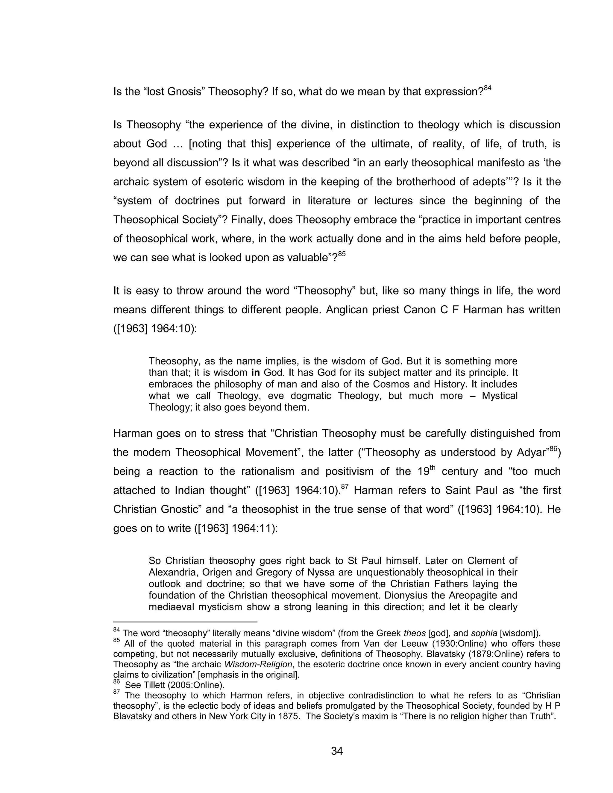 34 
Is the “lost Gnosis” Theosophy? If so, what do we mean by that expression?84 
Is Theosophy “the experience of the divine, in distinction to theology which is discussion about God … [noting that this] experience of the ultimate, of reality, of life, of truth, is beyond all discussion”? Is it what was described “in an early theosophical manifesto as ‘the archaic system of esoteric wisdom in the keeping of the brotherhood of adepts’’’? Is it the “system of doctrines put forward in literature or lectures since the beginning of the Theosophical Society”? Finally, does Theosophy embrace the “practice in important centres of theosophical work, where, in the work actually done and in the aims held before people, we can see what is looked upon as valuable”?85 
It is easy to throw around the word “Theosophy” but, like so many things in life, the word means different things to different people. Anglican priest Canon C F Harman has written ([1963] 1964:10): 
Theosophy, as the name implies, is the wisdom of God. But it is something more than that; it is wisdom in God. It has God for its subject matter and its principle. It embraces the philosophy of man and also of the Cosmos and History. It includes what we call Theology, eve dogmatic Theology, but much more – Mystical Theology; it also goes beyond them. 
Harman goes on to stress that “Christian Theosophy must be carefully distinguished from the modern Theosophical Movement”, the latter (“Theosophy as understood by Adyar”86) being a reaction to the rationalism and positivism of the 19th century and “too much attached to Indian thought” ([1963] 1964:10).87 Harman refers to Saint Paul as “the first Christian Gnostic” and “a theosophist in the true sense of that word” ([1963] 1964:10). He goes on to write ([1963] 1964:11): 
So Christian theosophy goes right back to St Paul himself. Later on Clement of Alexandria, Origen and Gregory of Nyssa are unquestionably theosophical in their outlook and doctrine; so that we have some of the Christian Fathers laying the foundation of the Christian theosophical movement. Dionysius the Areopagite and mediaeval mysticism show a strong leaning in this direction; and let it be clearly 
84 The word “theosophy” literally means “divine wisdom” (from the Greek theos [god], and sophia [wisdom]). 
85 All of the quoted material in this paragraph comes from Van der Leeuw (1930:Online) who offers these competing, but not necessarily mutually exclusive, definitions of Theosophy. Blavatsky (1879:Online) refers to Theosophy as “the archaic Wisdom-Religion, the esoteric doctrine once known in every ancient country having claims to civilization” [emphasis in the original]. 
86 See Tillett (2005:Online). 
87 The theosophy to which Harmon refers, in objective contradistinction to what he refers to as “Christian theosophy”, is the eclectic body of ideas and beliefs promulgated by the Theosophical Society, founded by H P Blavatsky and others in New York City in 1875. The Society’s maxim is “There is no religion higher than Truth”.  