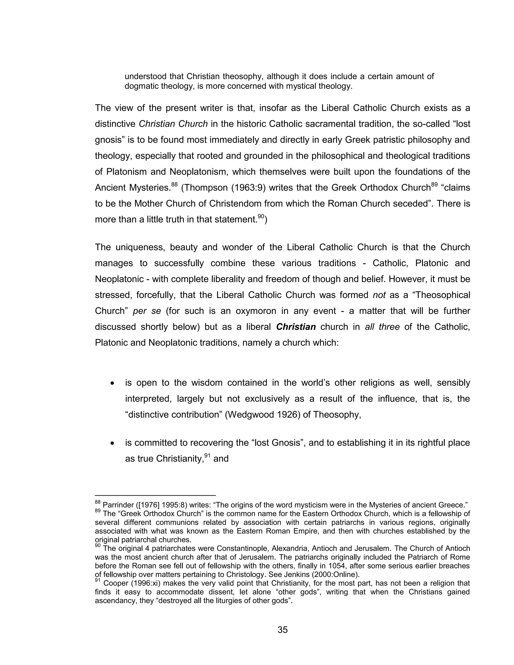 35 
understood that Christian theosophy, although it does include a certain amount of dogmatic theology, is more concerned with mystical theology. 
The view of the present writer is that, insofar as the Liberal Catholic Church exists as a distinctive Christian Church in the historic Catholic sacramental tradition, the so-called “lost gnosis” is to be found most immediately and directly in early Greek patristic philosophy and theology, especially that rooted and grounded in the philosophical and theological traditions of Platonism and Neoplatonism, which themselves were built upon the foundations of the Ancient Mysteries.88 (Thompson (1963:9) writes that the Greek Orthodox Church89 “claims to be the Mother Church of Christendom from which the Roman Church seceded”. There is more than a little truth in that statement.90) 
The uniqueness, beauty and wonder of the Liberal Catholic Church is that the Church manages to successfully combine these various traditions - Catholic, Platonic and Neoplatonic - with complete liberality and freedom of though and belief. However, it must be stressed, forcefully, that the Liberal Catholic Church was formed not as a “Theosophical Church” per se (for such is an oxymoron in any event - a matter that will be further discussed shortly below) but as a liberal Christian church in all three of the Catholic, Platonic and Neoplatonic traditions, namely a church which: 
 is open to the wisdom contained in the world’s other religions as well, sensibly interpreted, largely but not exclusively as a result of the influence, that is, the “distinctive contribution” (Wedgwood 1926) of Theosophy, 
 is committed to recovering the “lost Gnosis”, and to establishing it in its rightful place as true Christianity,91 and 
88 Parrinder ([1976] 1995:8) writes: “The origins of the word mysticism were in the Mysteries of ancient Greece.” 
89 The “Greek Orthodox Church” is the common name for the Eastern Orthodox Church, which is a fellowship of several different communions related by association with certain patriarchs in various regions, originally associated with what was known as the Eastern Roman Empire, and then with churches established by the original patriarchal churches. 
90 The original 4 patriarchates were Constantinople, Alexandria, Antioch and Jerusalem. The Church of Antioch was the most ancient church after that of Jerusalem. The patriarchs originally included the Patriarch of Rome before the Roman see fell out of fellowship with the others, finally in 1054, after some serious earlier breaches of fellowship over matters pertaining to Christology. See Jenkins (2000:Online). 
91 Cooper (1996:xi) makes the very valid point that Christianity, for the most part, has not been a religion that finds it easy to accommodate dissent, let alone “other gods”, writing that when the Christians gained ascendancy, they “destroyed all the liturgies of other gods”.  