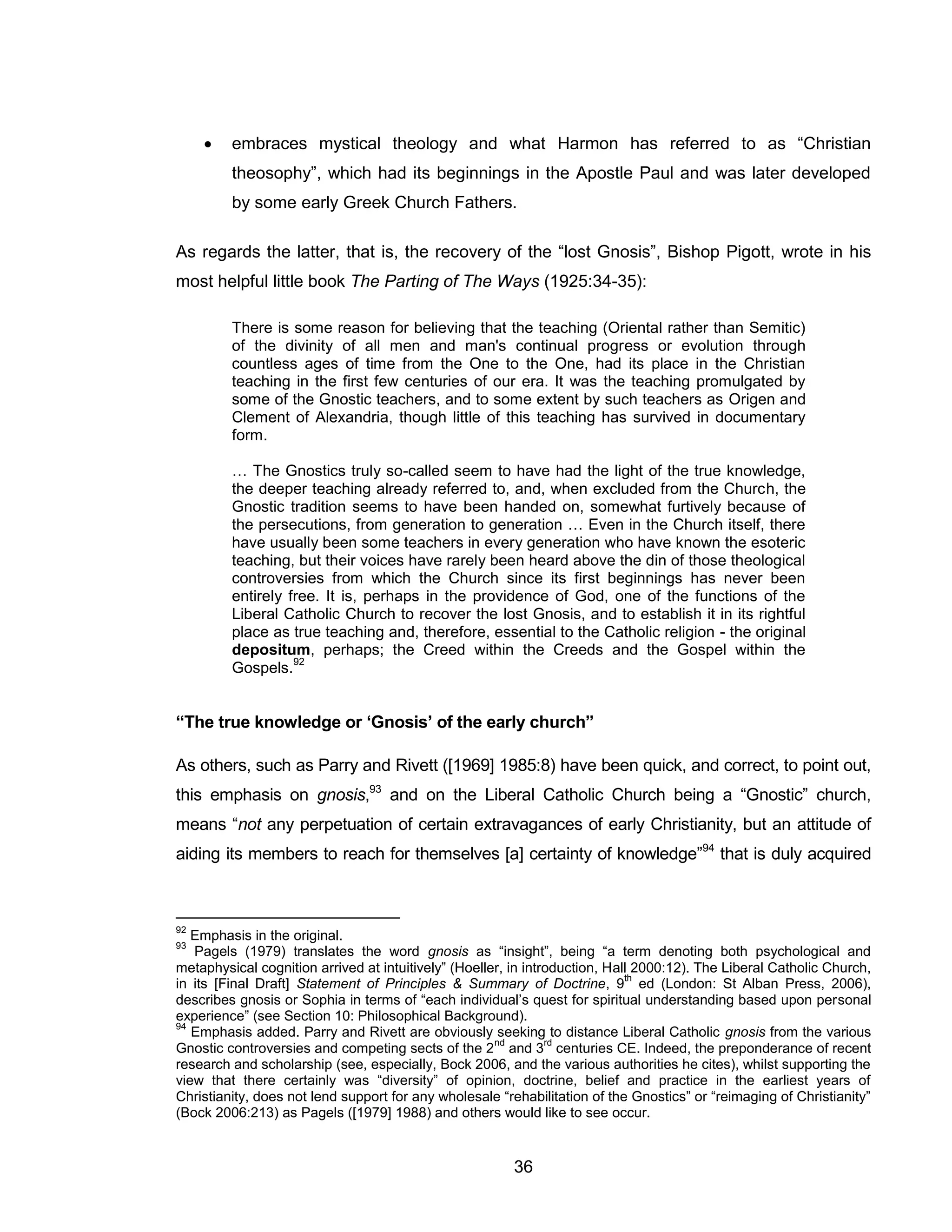 36 
 embraces mystical theology and what Harmon has referred to as “Christian theosophy”, which had its beginnings in the Apostle Paul and was later developed by some early Greek Church Fathers. 
As regards the latter, that is, the recovery of the “lost Gnosis”, Bishop Pigott, wrote in his most helpful little book The Parting of The Ways (1925:34-35): 
There is some reason for believing that the teaching (Oriental rather than Semitic) of the divinity of all men and man's continual progress or evolution through countless ages of time from the One to the One, had its place in the Christian teaching in the first few centuries of our era. It was the teaching promulgated by some of the Gnostic teachers, and to some extent by such teachers as Origen and Clement of Alexandria, though little of this teaching has survived in documentary form. 
… The Gnostics truly so-called seem to have had the light of the true knowledge, the deeper teaching already referred to, and, when excluded from the Church, the Gnostic tradition seems to have been handed on, somewhat furtively because of the persecutions, from generation to generation … Even in the Church itself, there have usually been some teachers in every generation who have known the esoteric teaching, but their voices have rarely been heard above the din of those theological controversies from which the Church since its first beginnings has never been entirely free. It is, perhaps in the providence of God, one of the functions of the Liberal Catholic Church to recover the lost Gnosis, and to establish it in its rightful place as true teaching and, therefore, essential to the Catholic religion - the original depositum, perhaps; the Creed within the Creeds and the Gospel within the Gospels.92 
“The true knowledge or ‘Gnosis’ of the early church” 
As others, such as Parry and Rivett ([1969] 1985:8) have been quick, and correct, to point out, this emphasis on gnosis,93 and on the Liberal Catholic Church being a “Gnostic” church, means “not any perpetuation of certain extravagances of early Christianity, but an attitude of aiding its members to reach for themselves [a] certainty of knowledge”94 that is duly acquired 
92 Emphasis in the original. 
93 Pagels (1979) translates the word gnosis as “insight”, being “a term denoting both psychological and metaphysical cognition arrived at intuitively” (Hoeller, in introduction, Hall 2000:12). The Liberal Catholic Church, in its [Final Draft] Statement of Principles & Summary of Doctrine, 9th ed (London: St Alban Press, 2006), describes gnosis or Sophia in terms of “each individual’s quest for spiritual understanding based upon personal experience” (see Section 10: Philosophical Background). 
94 Emphasis added. Parry and Rivett are obviously seeking to distance Liberal Catholic gnosis from the various Gnostic controversies and competing sects of the 2nd and 3rd centuries CE. Indeed, the preponderance of recent research and scholarship (see, especially, Bock 2006, and the various authorities he cites), whilst supporting the view that there certainly was “diversity” of opinion, doctrine, belief and practice in the earliest years of Christianity, does not lend support for any wholesale “rehabilitation of the Gnostics” or “reimaging of Christianity” (Bock 2006:213) as Pagels ([1979] 1988) and others would like to see occur.  