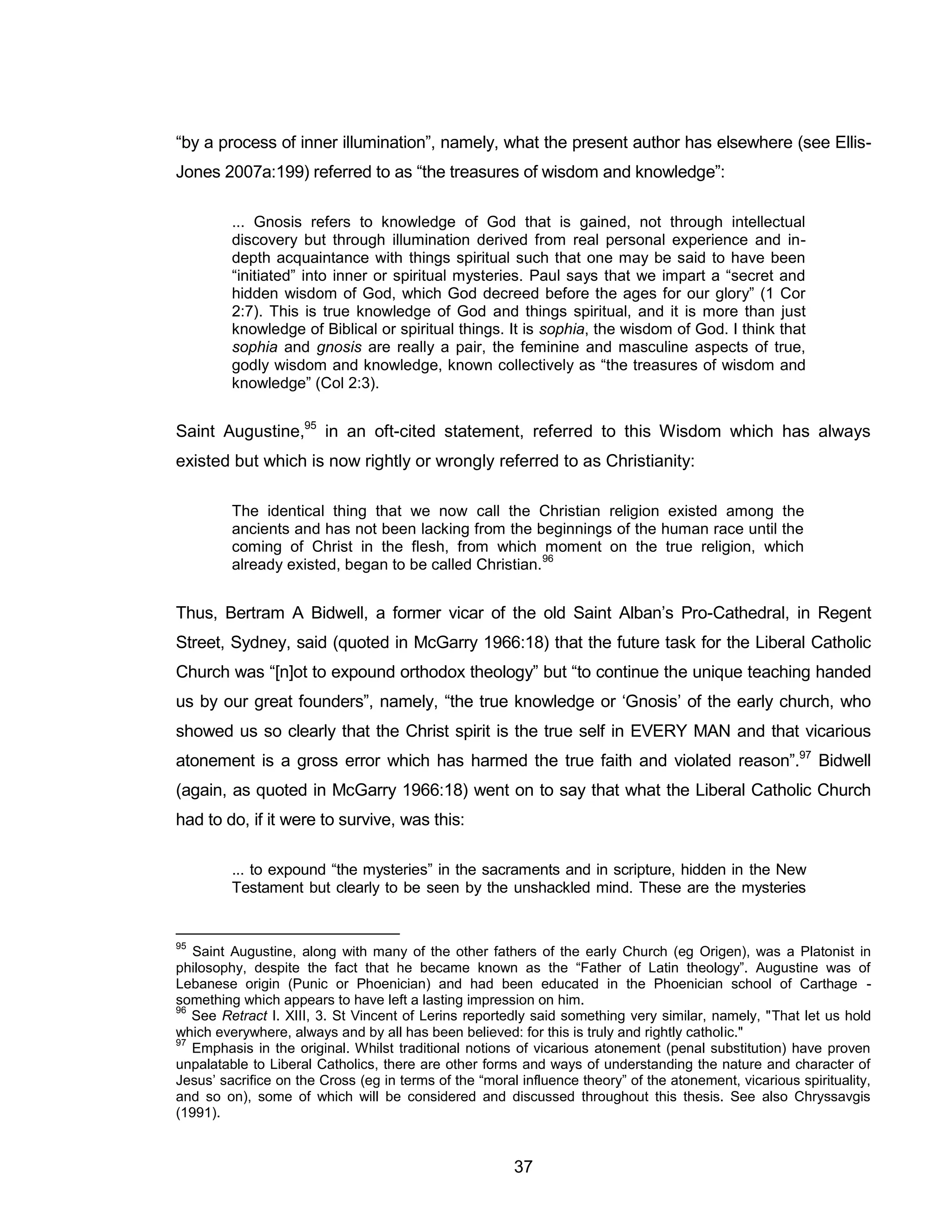 37 
“by a process of inner illumination”, namely, what the present author has elsewhere (see Ellis- Jones 2007a:199) referred to as “the treasures of wisdom and knowledge”: 
... Gnosis refers to knowledge of God that is gained, not through intellectual discovery but through illumination derived from real personal experience and in- depth acquaintance with things spiritual such that one may be said to have been “initiated” into inner or spiritual mysteries. Paul says that we impart a “secret and hidden wisdom of God, which God decreed before the ages for our glory” (1 Cor 2:7). This is true knowledge of God and things spiritual, and it is more than just knowledge of Biblical or spiritual things. It is sophia, the wisdom of God. I think that sophia and gnosis are really a pair, the feminine and masculine aspects of true, godly wisdom and knowledge, known collectively as “the treasures of wisdom and knowledge” (Col 2:3). 
Saint Augustine,95 in an oft-cited statement, referred to this Wisdom which has always existed but which is now rightly or wrongly referred to as Christianity: 
The identical thing that we now call the Christian religion existed among the ancients and has not been lacking from the beginnings of the human race until the coming of Christ in the flesh, from which moment on the true religion, which already existed, began to be called Christian.96 
Thus, Bertram A Bidwell, a former vicar of the old Saint Alban’s Pro-Cathedral, in Regent Street, Sydney, said (quoted in McGarry 1966:18) that the future task for the Liberal Catholic Church was “[n]ot to expound orthodox theology” but “to continue the unique teaching handed us by our great founders”, namely, “the true knowledge or ‘Gnosis’ of the early church, who showed us so clearly that the Christ spirit is the true self in EVERY MAN and that vicarious atonement is a gross error which has harmed the true faith and violated reason”.97 Bidwell (again, as quoted in McGarry 1966:18) went on to say that what the Liberal Catholic Church had to do, if it were to survive, was this: 
... to expound “the mysteries” in the sacraments and in scripture, hidden in the New Testament but clearly to be seen by the unshackled mind. These are the mysteries 
95 Saint Augustine, along with many of the other fathers of the early Church (eg Origen), was a Platonist in philosophy, despite the fact that he became known as the “Father of Latin theology”. Augustine was of Lebanese origin (Punic or Phoenician) and had been educated in the Phoenician school of Carthage - something which appears to have left a lasting impression on him. 
96 See Retract I. XIII, 3. St Vincent of Lerins reportedly said something very similar, namely, "That let us hold which everywhere, always and by all has been believed: for this is truly and rightly catholic." 
97 Emphasis in the original. Whilst traditional notions of vicarious atonement (penal substitution) have proven unpalatable to Liberal Catholics, there are other forms and ways of understanding the nature and character of Jesus’ sacrifice on the Cross (eg in terms of the “moral influence theory” of the atonement, vicarious spirituality, and so on), some of which will be considered and discussed throughout this thesis. See also Chryssavgis (1991).  