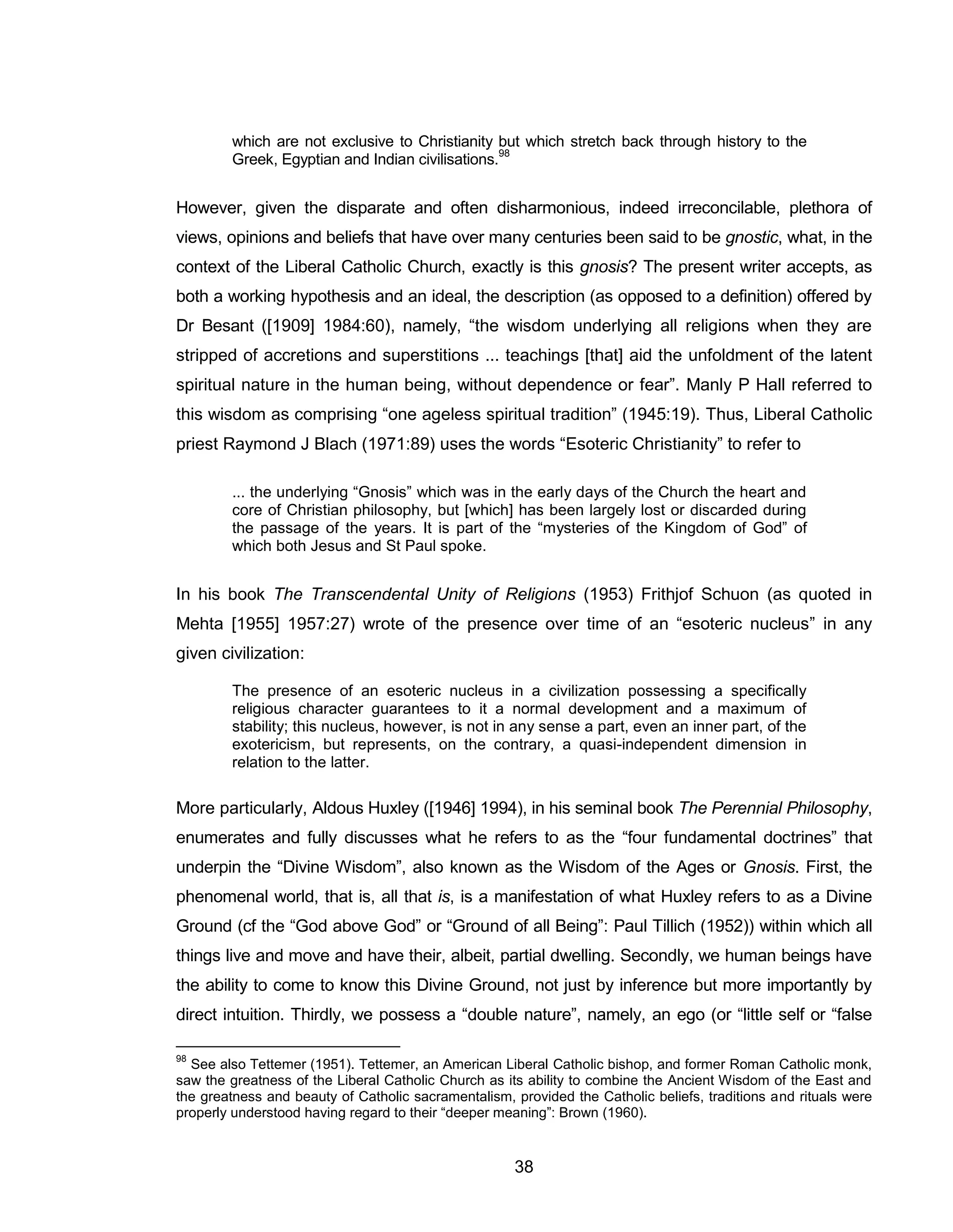 38 
which are not exclusive to Christianity but which stretch back through history to the Greek, Egyptian and Indian civilisations.98 
However, given the disparate and often disharmonious, indeed irreconcilable, plethora of views, opinions and beliefs that have over many centuries been said to be gnostic, what, in the context of the Liberal Catholic Church, exactly is this gnosis? The present writer accepts, as both a working hypothesis and an ideal, the description (as opposed to a definition) offered by Dr Besant ([1909] 1984:60), namely, “the wisdom underlying all religions when they are stripped of accretions and superstitions ... teachings [that] aid the unfoldment of the latent spiritual nature in the human being, without dependence or fear”. Manly P Hall referred to this wisdom as comprising “one ageless spiritual tradition” (1945:19). Thus, Liberal Catholic priest Raymond J Blach (1971:89) uses the words “Esoteric Christianity” to refer to 
... the underlying “Gnosis” which was in the early days of the Church the heart and core of Christian philosophy, but [which] has been largely lost or discarded during the passage of the years. It is part of the “mysteries of the Kingdom of God” of which both Jesus and St Paul spoke. 
In his book The Transcendental Unity of Religions (1953) Frithjof Schuon (as quoted in Mehta [1955] 1957:27) wrote of the presence over time of an “esoteric nucleus” in any given civilization: 
The presence of an esoteric nucleus in a civilization possessing a specifically religious character guarantees to it a normal development and a maximum of stability; this nucleus, however, is not in any sense a part, even an inner part, of the exotericism, but represents, on the contrary, a quasi-independent dimension in relation to the latter. 
More particularly, Aldous Huxley ([1946] 1994), in his seminal book The Perennial Philosophy, enumerates and fully discusses what he refers to as the “four fundamental doctrines” that underpin the “Divine Wisdom”, also known as the Wisdom of the Ages or Gnosis. First, the phenomenal world, that is, all that is, is a manifestation of what Huxley refers to as a Divine Ground (cf the “God above God” or “Ground of all Being”: Paul Tillich (1952)) within which all things live and move and have their, albeit, partial dwelling. Secondly, we human beings have the ability to come to know this Divine Ground, not just by inference but more importantly by direct intuition. Thirdly, we possess a “double nature”, namely, an ego (or “little self or “false 
98 See also Tettemer (1951). Tettemer, an American Liberal Catholic bishop, and former Roman Catholic monk, saw the greatness of the Liberal Catholic Church as its ability to combine the Ancient Wisdom of the East and the greatness and beauty of Catholic sacramentalism, provided the Catholic beliefs, traditions and rituals were properly understood having regard to their “deeper meaning”: Brown (1960).  