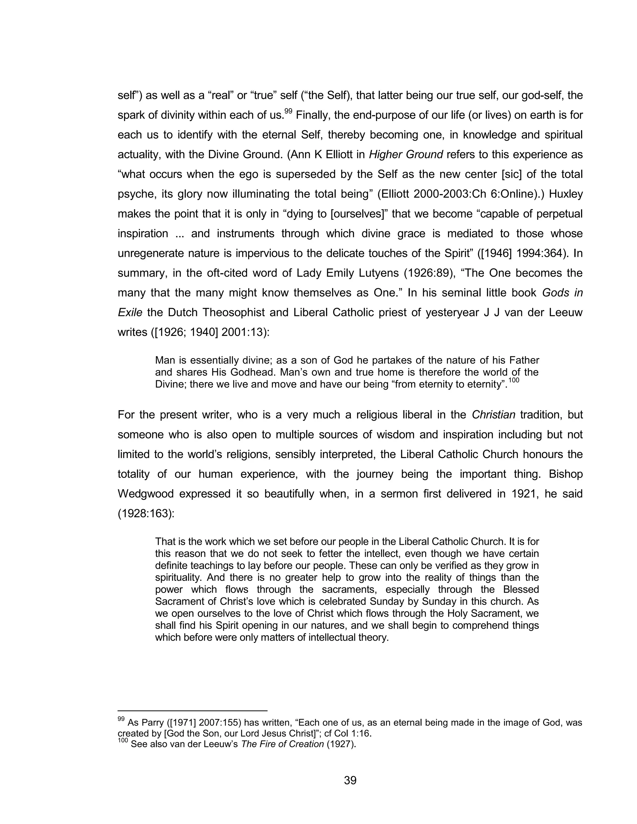 39 
self”) as well as a “real” or “true” self (“the Self), that latter being our true self, our god-self, the spark of divinity within each of us.99 Finally, the end-purpose of our life (or lives) on earth is for each us to identify with the eternal Self, thereby becoming one, in knowledge and spiritual actuality, with the Divine Ground. (Ann K Elliott in Higher Ground refers to this experience as “what occurs when the ego is superseded by the Self as the new center [sic] of the total psyche, its glory now illuminating the total being” (Elliott 2000-2003:Ch 6:Online).) Huxley makes the point that it is only in “dying to [ourselves]” that we become “capable of perpetual inspiration ... and instruments through which divine grace is mediated to those whose unregenerate nature is impervious to the delicate touches of the Spirit” ([1946] 1994:364). In summary, in the oft-cited word of Lady Emily Lutyens (1926:89), “The One becomes the many that the many might know themselves as One.” In his seminal little book Gods in Exile the Dutch Theosophist and Liberal Catholic priest of yesteryear J J van der Leeuw writes ([1926; 1940] 2001:13): 
Man is essentially divine; as a son of God he partakes of the nature of his Father and shares His Godhead. Man’s own and true home is therefore the world of the Divine; there we live and move and have our being “from eternity to eternity”.100 
For the present writer, who is a very much a religious liberal in the Christian tradition, but someone who is also open to multiple sources of wisdom and inspiration including but not limited to the world’s religions, sensibly interpreted, the Liberal Catholic Church honours the totality of our human experience, with the journey being the important thing. Bishop Wedgwood expressed it so beautifully when, in a sermon first delivered in 1921, he said (1928:163): 
That is the work which we set before our people in the Liberal Catholic Church. It is for this reason that we do not seek to fetter the intellect, even though we have certain definite teachings to lay before our people. These can only be verified as they grow in spirituality. And there is no greater help to grow into the reality of things than the power which flows through the sacraments, especially through the Blessed Sacrament of Christ’s love which is celebrated Sunday by Sunday in this church. As we open ourselves to the love of Christ which flows through the Holy Sacrament, we shall find his Spirit opening in our natures, and we shall begin to comprehend things which before were only matters of intellectual theory. 
99 As Parry ([1971] 2007:155) has written, “Each one of us, as an eternal being made in the image of God, was created by [God the Son, our Lord Jesus Christ]”; cf Col 1:16. 
100 See also van der Leeuw’s The Fire of Creation (1927).  