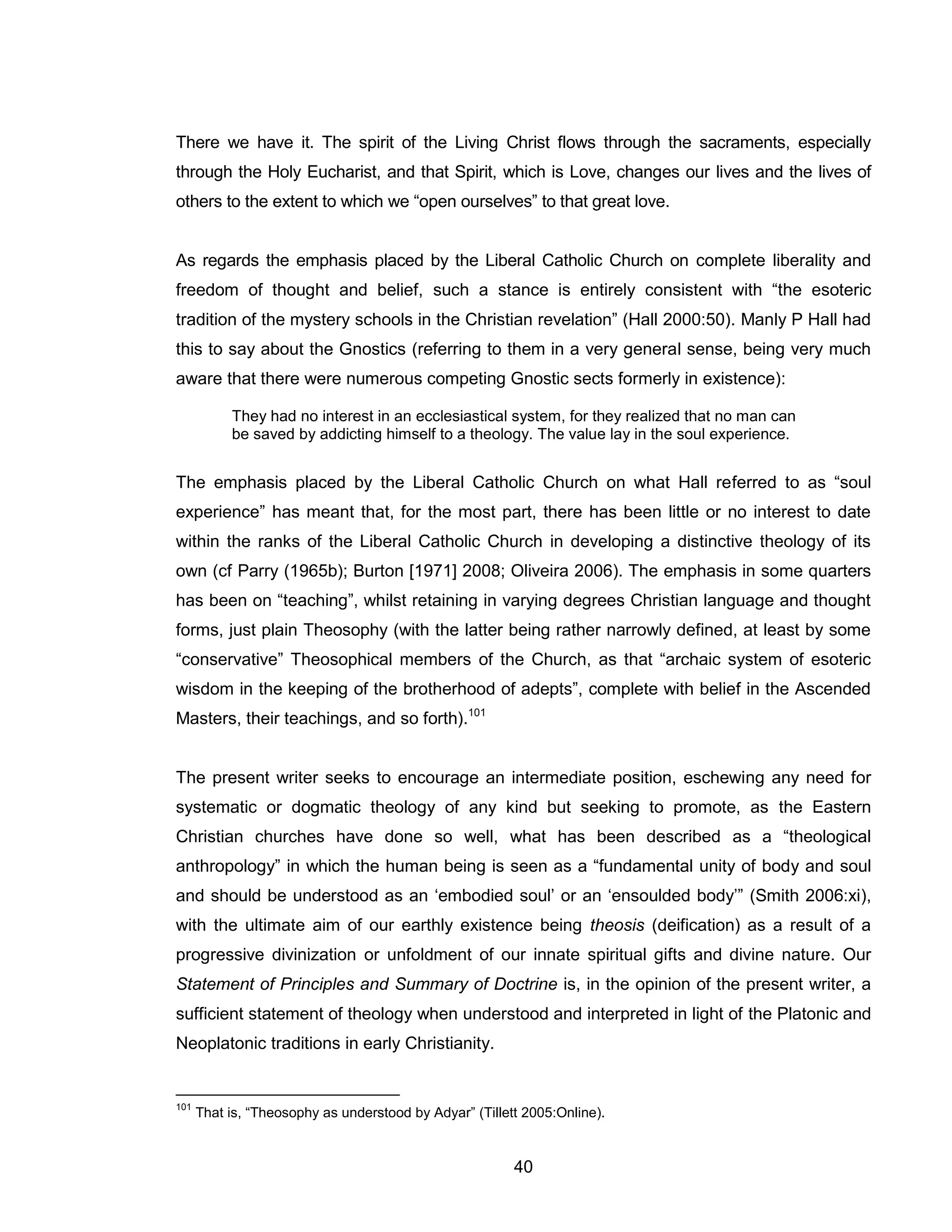 40 
There we have it. The spirit of the Living Christ flows through the sacraments, especially through the Holy Eucharist, and that Spirit, which is Love, changes our lives and the lives of others to the extent to which we “open ourselves” to that great love. 
As regards the emphasis placed by the Liberal Catholic Church on complete liberality and freedom of thought and belief, such a stance is entirely consistent with “the esoteric tradition of the mystery schools in the Christian revelation” (Hall 2000:50). Manly P Hall had this to say about the Gnostics (referring to them in a very general sense, being very much aware that there were numerous competing Gnostic sects formerly in existence): 
They had no interest in an ecclesiastical system, for they realized that no man can be saved by addicting himself to a theology. The value lay in the soul experience. 
The emphasis placed by the Liberal Catholic Church on what Hall referred to as “soul experience” has meant that, for the most part, there has been little or no interest to date within the ranks of the Liberal Catholic Church in developing a distinctive theology of its own (cf Parry (1965b); Burton [1971] 2008; Oliveira 2006). The emphasis in some quarters has been on “teaching”, whilst retaining in varying degrees Christian language and thought forms, just plain Theosophy (with the latter being rather narrowly defined, at least by some “conservative” Theosophical members of the Church, as that “archaic system of esoteric wisdom in the keeping of the brotherhood of adepts”, complete with belief in the Ascended Masters, their teachings, and so forth).101 
The present writer seeks to encourage an intermediate position, eschewing any need for systematic or dogmatic theology of any kind but seeking to promote, as the Eastern Christian churches have done so well, what has been described as a “theological anthropology” in which the human being is seen as a “fundamental unity of body and soul and should be understood as an ‘embodied soul’ or an ‘ensoulded body’” (Smith 2006:xi), with the ultimate aim of our earthly existence being theosis (deification) as a result of a progressive divinization or unfoldment of our innate spiritual gifts and divine nature. Our Statement of Principles and Summary of Doctrine is, in the opinion of the present writer, a sufficient statement of theology when understood and interpreted in light of the Platonic and Neoplatonic traditions in early Christianity. 
101 That is, “Theosophy as understood by Adyar” (Tillett 2005:Online).  