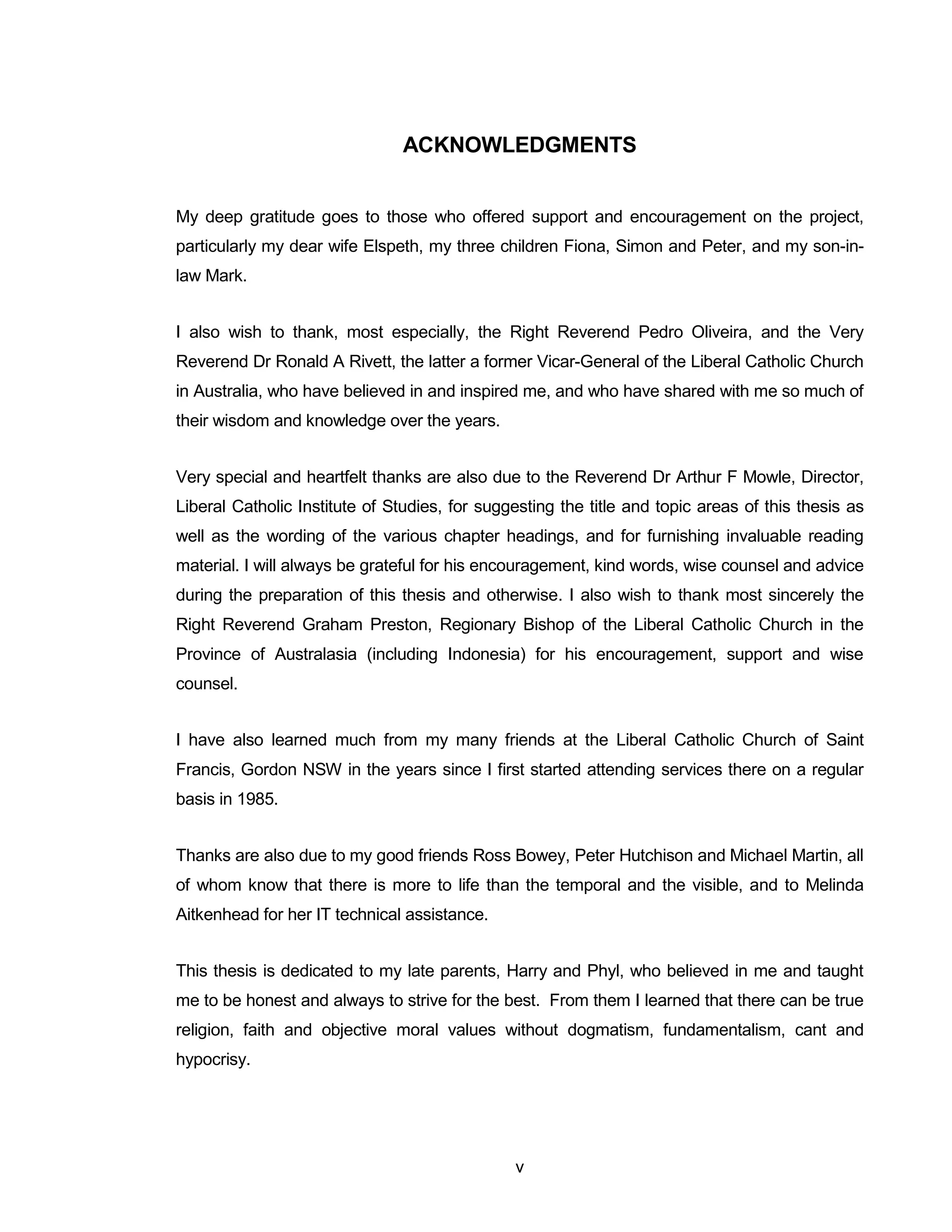 v 
ACKNOWLEDGMENTS 
My deep gratitude goes to those who offered support and encouragement on the project, particularly my dear wife Elspeth, my three children Fiona, Simon and Peter, and my son-in- law Mark. 
I also wish to thank, most especially, the Right Reverend Pedro Oliveira, and the Very Reverend Dr Ronald A Rivett, the latter a former Vicar-General of the Liberal Catholic Church in Australia, who have believed in and inspired me, and who have shared with me so much of their wisdom and knowledge over the years. 
Very special and heartfelt thanks are also due to the Reverend Dr Arthur F Mowle, Director, Liberal Catholic Institute of Studies, for suggesting the title and topic areas of this thesis as well as the wording of the various chapter headings, and for furnishing invaluable reading material. I will always be grateful for his encouragement, kind words, wise counsel and advice during the preparation of this thesis and otherwise. I also wish to thank most sincerely the Right Reverend Graham Preston, Regionary Bishop of the Liberal Catholic Church in the Province of Australasia (including Indonesia) for his encouragement, support and wise counsel. 
I have also learned much from my many friends at the Liberal Catholic Church of Saint Francis, Gordon NSW in the years since I first started attending services there on a regular basis in 1985. 
Thanks are also due to my good friends Ross Bowey, Peter Hutchison and Michael Martin, all of whom know that there is more to life than the temporal and the visible, and to Melinda Aitkenhead for her IT technical assistance. 
This thesis is dedicated to my late parents, Harry and Phyl, who believed in me and taught me to be honest and always to strive for the best. From them I learned that there can be true religion, faith and objective moral values without dogmatism, fundamentalism, cant and hypocrisy. 
 