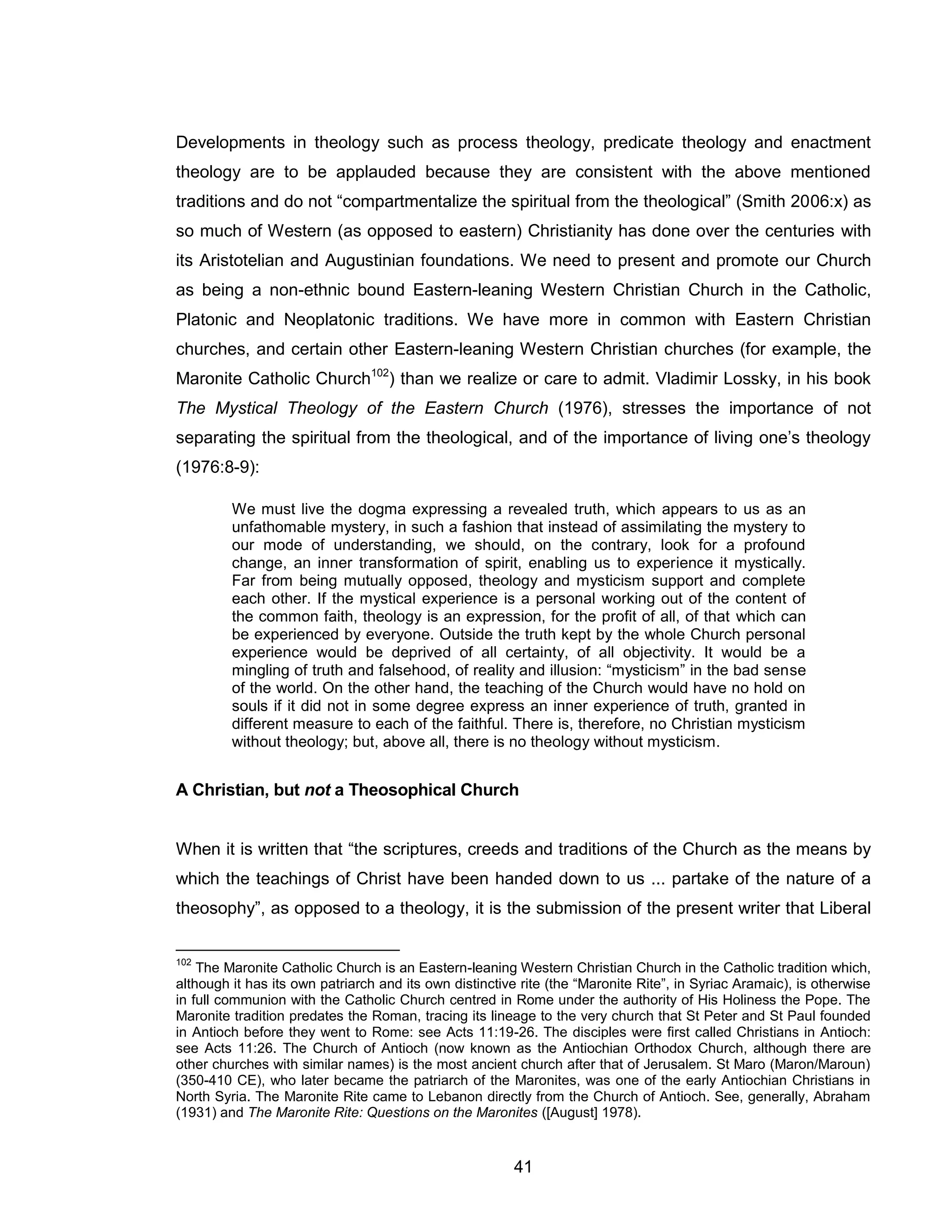 41 
Developments in theology such as process theology, predicate theology and enactment theology are to be applauded because they are consistent with the above mentioned traditions and do not “compartmentalize the spiritual from the theological” (Smith 2006:x) as so much of Western (as opposed to eastern) Christianity has done over the centuries with its Aristotelian and Augustinian foundations. We need to present and promote our Church as being a non-ethnic bound Eastern-leaning Western Christian Church in the Catholic, Platonic and Neoplatonic traditions. We have more in common with Eastern Christian churches, and certain other Eastern-leaning Western Christian churches (for example, the Maronite Catholic Church102) than we realize or care to admit. Vladimir Lossky, in his book The Mystical Theology of the Eastern Church (1976), stresses the importance of not separating the spiritual from the theological, and of the importance of living one’s theology (1976:8-9): 
We must live the dogma expressing a revealed truth, which appears to us as an unfathomable mystery, in such a fashion that instead of assimilating the mystery to our mode of understanding, we should, on the contrary, look for a profound change, an inner transformation of spirit, enabling us to experience it mystically. Far from being mutually opposed, theology and mysticism support and complete each other. If the mystical experience is a personal working out of the content of the common faith, theology is an expression, for the profit of all, of that which can be experienced by everyone. Outside the truth kept by the whole Church personal experience would be deprived of all certainty, of all objectivity. It would be a mingling of truth and falsehood, of reality and illusion: “mysticism” in the bad sense of the world. On the other hand, the teaching of the Church would have no hold on souls if it did not in some degree express an inner experience of truth, granted in different measure to each of the faithful. There is, therefore, no Christian mysticism without theology; but, above all, there is no theology without mysticism. 
A Christian, but not a Theosophical Church 
When it is written that “the scriptures, creeds and traditions of the Church as the means by which the teachings of Christ have been handed down to us ... partake of the nature of a theosophy”, as opposed to a theology, it is the submission of the present writer that Liberal 
102 The Maronite Catholic Church is an Eastern-leaning Western Christian Church in the Catholic tradition which, although it has its own patriarch and its own distinctive rite (the “Maronite Rite”, in Syriac Aramaic), is otherwise in full communion with the Catholic Church centred in Rome under the authority of His Holiness the Pope. The Maronite tradition predates the Roman, tracing its lineage to the very church that St Peter and St Paul founded in Antioch before they went to Rome: see Acts 11:19-26. The disciples were first called Christians in Antioch: see Acts 11:26. The Church of Antioch (now known as the Antiochian Orthodox Church, although there are other churches with similar names) is the most ancient church after that of Jerusalem. St Maro (Maron/Maroun) (350-410 CE), who later became the patriarch of the Maronites, was one of the early Antiochian Christians in North Syria. The Maronite Rite came to Lebanon directly from the Church of Antioch. See, generally, Abraham (1931) and The Maronite Rite: Questions on the Maronites ([August] 1978).  