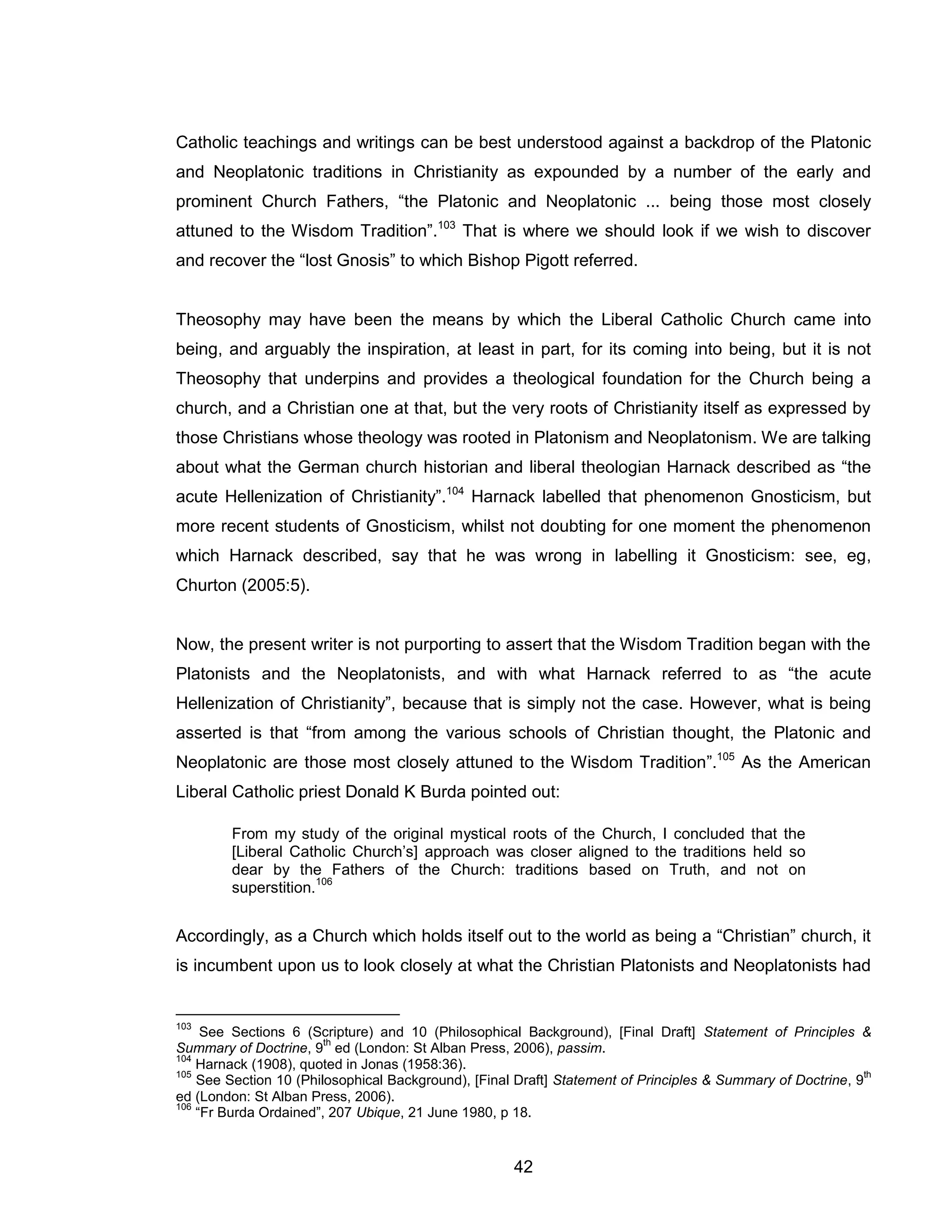 42 
Catholic teachings and writings can be best understood against a backdrop of the Platonic and Neoplatonic traditions in Christianity as expounded by a number of the early and prominent Church Fathers, “the Platonic and Neoplatonic ... being those most closely attuned to the Wisdom Tradition”.103 That is where we should look if we wish to discover and recover the “lost Gnosis” to which Bishop Pigott referred. 
Theosophy may have been the means by which the Liberal Catholic Church came into being, and arguably the inspiration, at least in part, for its coming into being, but it is not Theosophy that underpins and provides a theological foundation for the Church being a church, and a Christian one at that, but the very roots of Christianity itself as expressed by those Christians whose theology was rooted in Platonism and Neoplatonism. We are talking about what the German church historian and liberal theologian Harnack described as “the acute Hellenization of Christianity”.104 Harnack labelled that phenomenon Gnosticism, but more recent students of Gnosticism, whilst not doubting for one moment the phenomenon which Harnack described, say that he was wrong in labelling it Gnosticism: see, eg, Churton (2005:5). 
Now, the present writer is not purporting to assert that the Wisdom Tradition began with the Platonists and the Neoplatonists, and with what Harnack referred to as “the acute Hellenization of Christianity”, because that is simply not the case. However, what is being asserted is that “from among the various schools of Christian thought, the Platonic and Neoplatonic are those most closely attuned to the Wisdom Tradition”.105 As the American Liberal Catholic priest Donald K Burda pointed out: 
From my study of the original mystical roots of the Church, I concluded that the [Liberal Catholic Church’s] approach was closer aligned to the traditions held so dear by the Fathers of the Church: traditions based on Truth, and not on superstition.106 
Accordingly, as a Church which holds itself out to the world as being a “Christian” church, it is incumbent upon us to look closely at what the Christian Platonists and Neoplatonists had 
103 See Sections 6 (Scripture) and 10 (Philosophical Background), [Final Draft] Statement of Principles & Summary of Doctrine, 9th ed (London: St Alban Press, 2006), passim. 
104 Harnack (1908), quoted in Jonas (1958:36). 
105 See Section 10 (Philosophical Background), [Final Draft] Statement of Principles & Summary of Doctrine, 9th ed (London: St Alban Press, 2006). 
106 “Fr Burda Ordained”, 207 Ubique, 21 June 1980, p 18.  