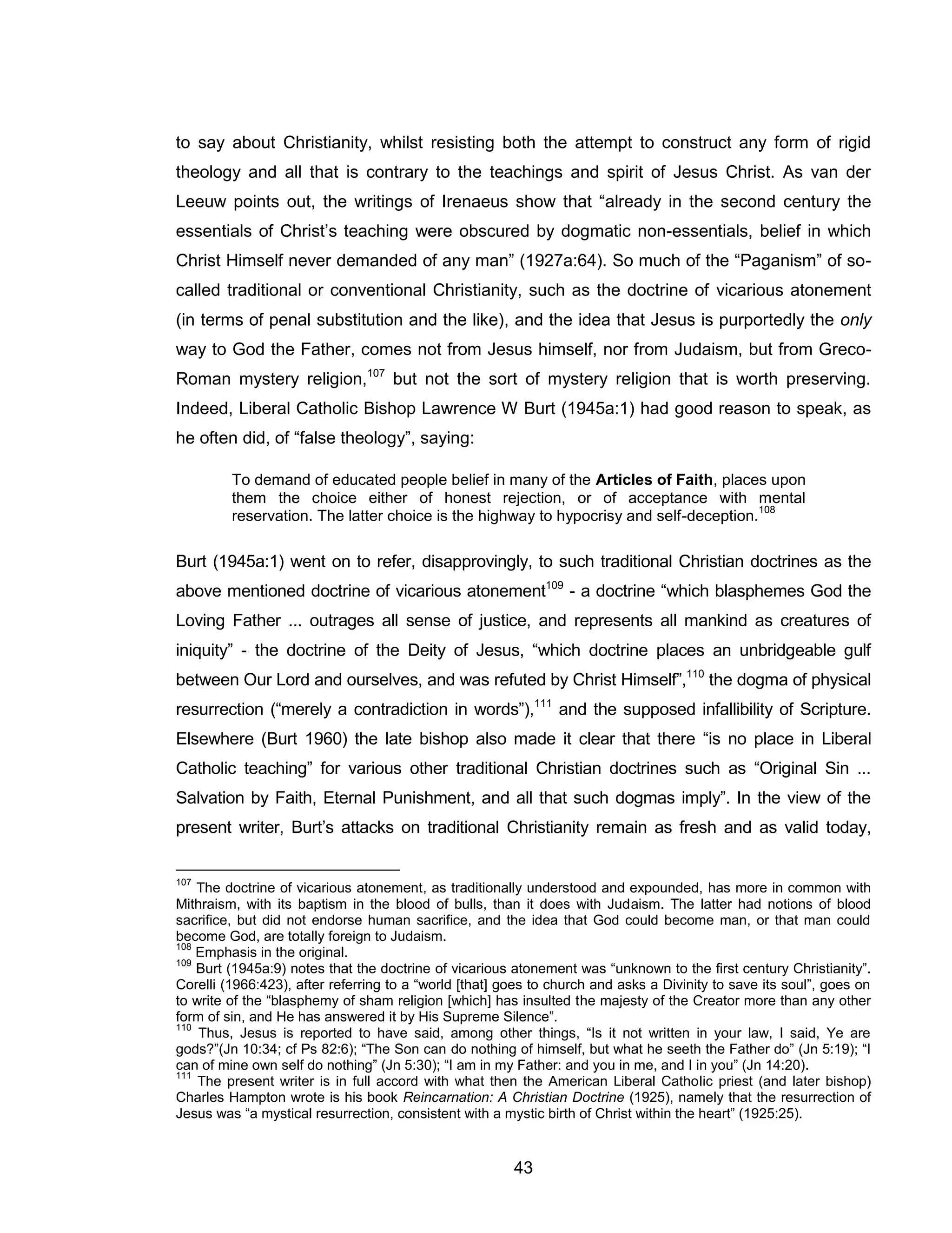 43 
to say about Christianity, whilst resisting both the attempt to construct any form of rigid theology and all that is contrary to the teachings and spirit of Jesus Christ. As van der Leeuw points out, the writings of Irenaeus show that “already in the second century the essentials of Christ’s teaching were obscured by dogmatic non-essentials, belief in which Christ Himself never demanded of any man” (1927a:64). So much of the “Paganism” of so- called traditional or conventional Christianity, such as the doctrine of vicarious atonement (in terms of penal substitution and the like), and the idea that Jesus is purportedly the only way to God the Father, comes not from Jesus himself, nor from Judaism, but from Greco- Roman mystery religion,107 but not the sort of mystery religion that is worth preserving. Indeed, Liberal Catholic Bishop Lawrence W Burt (1945a:1) had good reason to speak, as he often did, of “false theology”, saying: 
To demand of educated people belief in many of the Articles of Faith, places upon them the choice either of honest rejection, or of acceptance with mental reservation. The latter choice is the highway to hypocrisy and self-deception.108 
Burt (1945a:1) went on to refer, disapprovingly, to such traditional Christian doctrines as the above mentioned doctrine of vicarious atonement109 - a doctrine “which blasphemes God the Loving Father ... outrages all sense of justice, and represents all mankind as creatures of iniquity” - the doctrine of the Deity of Jesus, “which doctrine places an unbridgeable gulf between Our Lord and ourselves, and was refuted by Christ Himself”,110 the dogma of physical resurrection (“merely a contradiction in words”),111 and the supposed infallibility of Scripture. Elsewhere (Burt 1960) the late bishop also made it clear that there “is no place in Liberal Catholic teaching” for various other traditional Christian doctrines such as “Original Sin ... Salvation by Faith, Eternal Punishment, and all that such dogmas imply”. In the view of the present writer, Burt’s attacks on traditional Christianity remain as fresh and as valid today, 
107 The doctrine of vicarious atonement, as traditionally understood and expounded, has more in common with Mithraism, with its baptism in the blood of bulls, than it does with Judaism. The latter had notions of blood sacrifice, but did not endorse human sacrifice, and the idea that God could become man, or that man could become God, are totally foreign to Judaism. 
108 Emphasis in the original. 
109 Burt (1945a:9) notes that the doctrine of vicarious atonement was “unknown to the first century Christianity”. Corelli (1966:423), after referring to a “world [that] goes to church and asks a Divinity to save its soul”, goes on to write of the “blasphemy of sham religion [which] has insulted the majesty of the Creator more than any other form of sin, and He has answered it by His Supreme Silence”. 
110 Thus, Jesus is reported to have said, among other things, “Is it not written in your law, I said, Ye are gods?”(Jn 10:34; cf Ps 82:6); “The Son can do nothing of himself, but what he seeth the Father do” (Jn 5:19); “I can of mine own self do nothing” (Jn 5:30); “I am in my Father: and you in me, and I in you” (Jn 14:20). 
111 The present writer is in full accord with what then the American Liberal Catholic priest (and later bishop) Charles Hampton wrote is his book Reincarnation: A Christian Doctrine (1925), namely that the resurrection of Jesus was “a mystical resurrection, consistent with a mystic birth of Christ within the heart” (1925:25).  