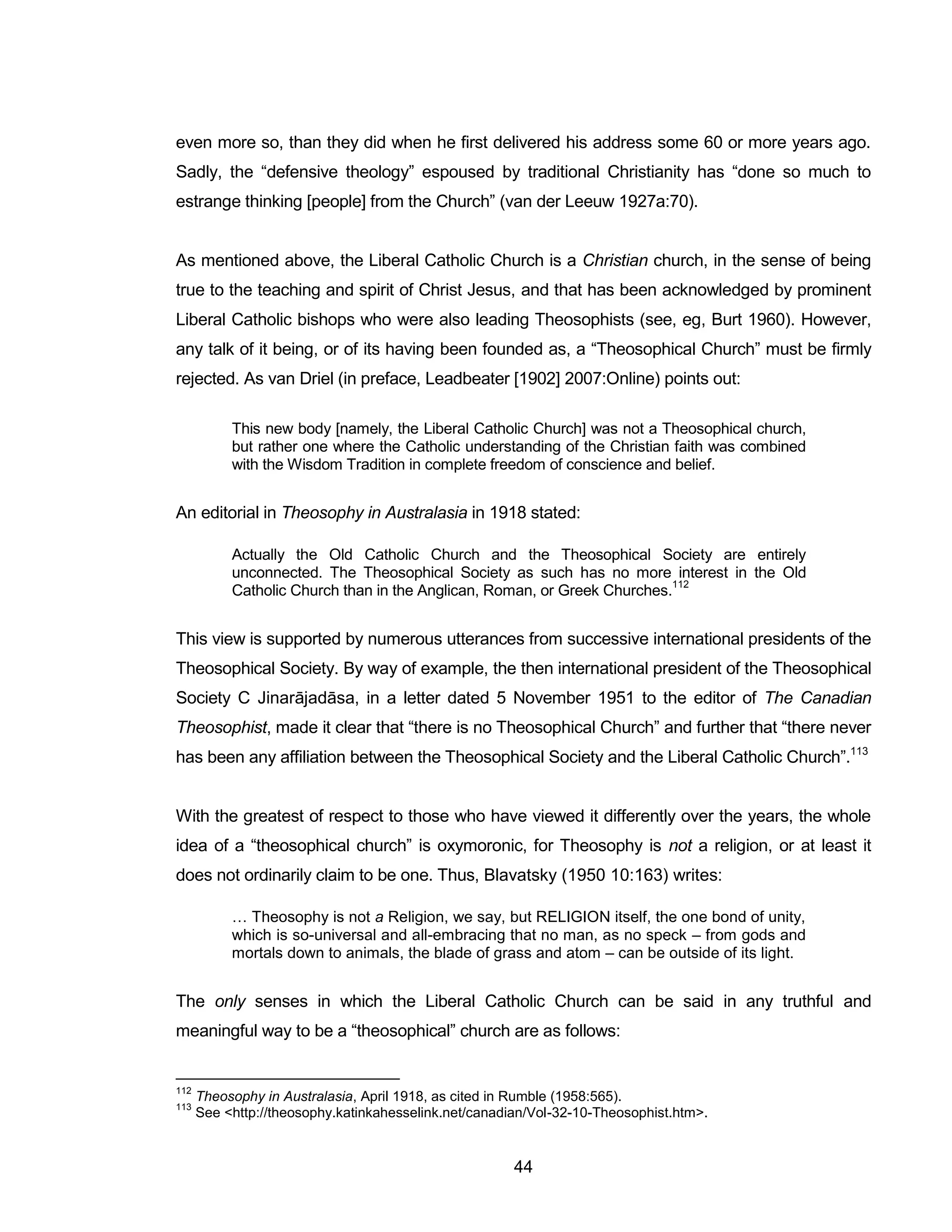 44 
even more so, than they did when he first delivered his address some 60 or more years ago. Sadly, the “defensive theology” espoused by traditional Christianity has “done so much to estrange thinking [people] from the Church” (van der Leeuw 1927a:70). 
As mentioned above, the Liberal Catholic Church is a Christian church, in the sense of being true to the teaching and spirit of Christ Jesus, and that has been acknowledged by prominent Liberal Catholic bishops who were also leading Theosophists (see, eg, Burt 1960). However, any talk of it being, or of its having been founded as, a “Theosophical Church” must be firmly rejected. As van Driel (in preface, Leadbeater [1902] 2007:Online) points out: 
This new body [namely, the Liberal Catholic Church] was not a Theosophical church, but rather one where the Catholic understanding of the Christian faith was combined with the Wisdom Tradition in complete freedom of conscience and belief. 
An editorial in Theosophy in Australasia in 1918 stated: 
Actually the Old Catholic Church and the Theosophical Society are entirely unconnected. The Theosophical Society as such has no more interest in the Old Catholic Church than in the Anglican, Roman, or Greek Churches.112 
This view is supported by numerous utterances from successive international presidents of the Theosophical Society. By way of example, the then international president of the Theosophical Society C Jinarājadāsa, in a letter dated 5 November 1951 to the editor of The Canadian Theosophist, made it clear that “there is no Theosophical Church” and further that “there never has been any affiliation between the Theosophical Society and the Liberal Catholic Church”.113 
With the greatest of respect to those who have viewed it differently over the years, the whole idea of a “theosophical church” is oxymoronic, for Theosophy is not a religion, or at least it does not ordinarily claim to be one. Thus, Blavatsky (1950 10:163) writes: 
… Theosophy is not a Religion, we say, but RELIGION itself, the one bond of unity, which is so-universal and all-embracing that no man, as no speck – from gods and mortals down to animals, the blade of grass and atom – can be outside of its light. 
The only senses in which the Liberal Catholic Church can be said in any truthful and meaningful way to be a “theosophical” church are as follows: 
112 Theosophy in Australasia, April 1918, as cited in Rumble (1958:565). 
113 See <http://theosophy.katinkahesselink.net/canadian/Vol-32-10-Theosophist.htm>.  