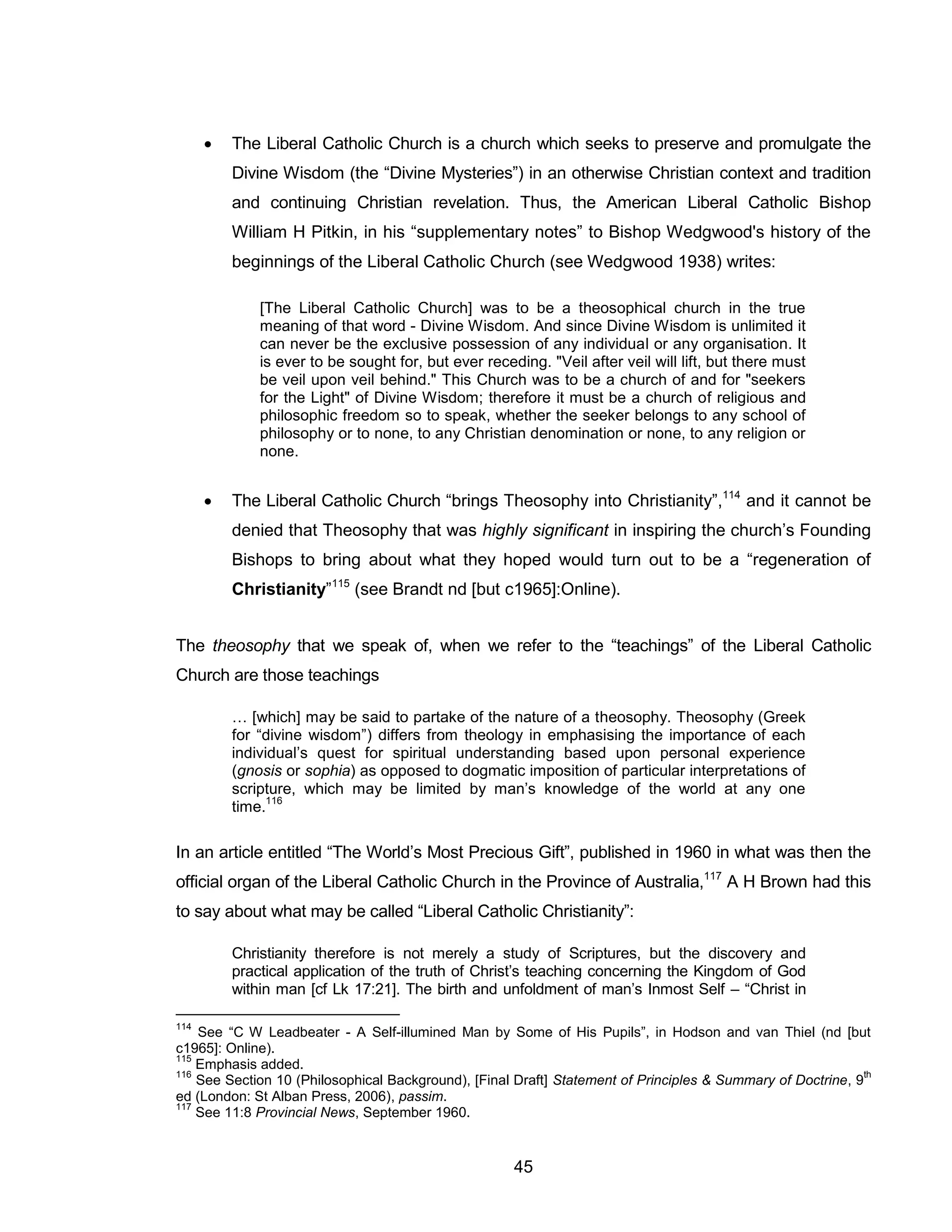 45 
 The Liberal Catholic Church is a church which seeks to preserve and promulgate the Divine Wisdom (the “Divine Mysteries”) in an otherwise Christian context and tradition and continuing Christian revelation. Thus, the American Liberal Catholic Bishop William H Pitkin, in his “supplementary notes” to Bishop Wedgwood's history of the beginnings of the Liberal Catholic Church (see Wedgwood 1938) writes: 
[The Liberal Catholic Church] was to be a theosophical church in the true meaning of that word - Divine Wisdom. And since Divine Wisdom is unlimited it can never be the exclusive possession of any individual or any organisation. It is ever to be sought for, but ever receding. "Veil after veil will lift, but there must be veil upon veil behind." This Church was to be a church of and for "seekers for the Light" of Divine Wisdom; therefore it must be a church of religious and philosophic freedom so to speak, whether the seeker belongs to any school of philosophy or to none, to any Christian denomination or none, to any religion or none. 
 The Liberal Catholic Church “brings Theosophy into Christianity”,114 and it cannot be denied that Theosophy that was highly significant in inspiring the church’s Founding Bishops to bring about what they hoped would turn out to be a “regeneration of Christianity”115 (see Brandt nd [but c1965]:Online). 
The theosophy that we speak of, when we refer to the “teachings” of the Liberal Catholic Church are those teachings 
… [which] may be said to partake of the nature of a theosophy. Theosophy (Greek for “divine wisdom”) differs from theology in emphasising the importance of each individual’s quest for spiritual understanding based upon personal experience (gnosis or sophia) as opposed to dogmatic imposition of particular interpretations of scripture, which may be limited by man’s knowledge of the world at any one time.116 
In an article entitled “The World’s Most Precious Gift”, published in 1960 in what was then the official organ of the Liberal Catholic Church in the Province of Australia,117 A H Brown had this to say about what may be called “Liberal Catholic Christianity”: 
Christianity therefore is not merely a study of Scriptures, but the discovery and practical application of the truth of Christ’s teaching concerning the Kingdom of God within man [cf Lk 17:21]. The birth and unfoldment of man’s Inmost Self – “Christ in 
114 See “C W Leadbeater - A Self-illumined Man by Some of His Pupils”, in Hodson and van Thiel (nd [but c1965]: Online). 
115 Emphasis added. 
116 See Section 10 (Philosophical Background), [Final Draft] Statement of Principles & Summary of Doctrine, 9th ed (London: St Alban Press, 2006), passim. 
117 See 11:8 Provincial News, September 1960.  