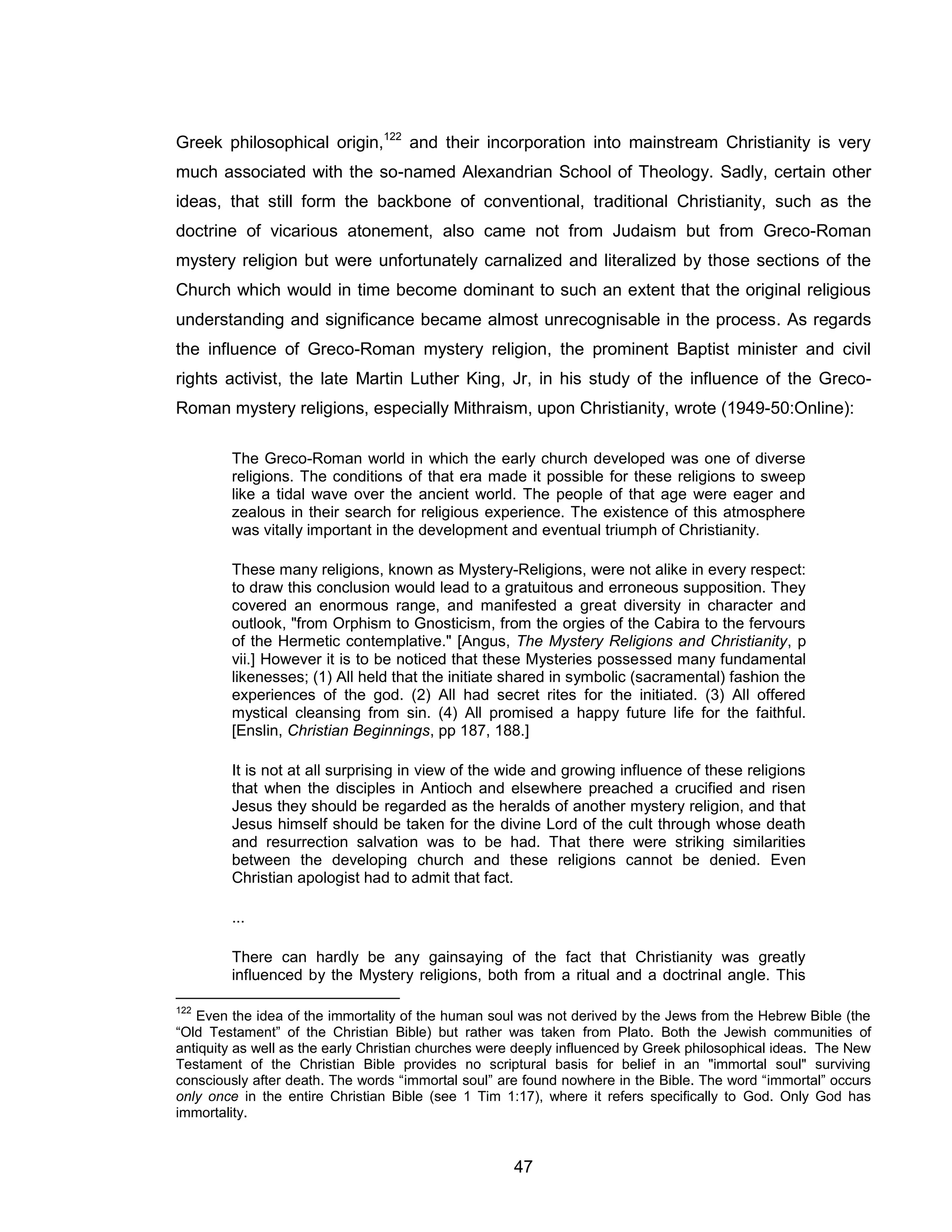 47 
Greek philosophical origin,122 and their incorporation into mainstream Christianity is very much associated with the so-named Alexandrian School of Theology. Sadly, certain other ideas, that still form the backbone of conventional, traditional Christianity, such as the doctrine of vicarious atonement, also came not from Judaism but from Greco-Roman mystery religion but were unfortunately carnalized and literalized by those sections of the Church which would in time become dominant to such an extent that the original religious understanding and significance became almost unrecognisable in the process. As regards the influence of Greco-Roman mystery religion, the prominent Baptist minister and civil rights activist, the late Martin Luther King, Jr, in his study of the influence of the Greco- Roman mystery religions, especially Mithraism, upon Christianity, wrote (1949-50:Online): 
The Greco-Roman world in which the early church developed was one of diverse religions. The conditions of that era made it possible for these religions to sweep like a tidal wave over the ancient world. The people of that age were eager and zealous in their search for religious experience. The existence of this atmosphere was vitally important in the development and eventual triumph of Christianity. 
These many religions, known as Mystery-Religions, were not alike in every respect: to draw this conclusion would lead to a gratuitous and erroneous supposition. They covered an enormous range, and manifested a great diversity in character and outlook, "from Orphism to Gnosticism, from the orgies of the Cabira to the fervours of the Hermetic contemplative." [Angus, The Mystery Religions and Christianity, p vii.] However it is to be noticed that these Mysteries possessed many fundamental likenesses; (1) All held that the initiate shared in symbolic (sacramental) fashion the experiences of the god. (2) All had secret rites for the initiated. (3) All offered mystical cleansing from sin. (4) All promised a happy future life for the faithful. [Enslin, Christian Beginnings, pp 187, 188.] 
It is not at all surprising in view of the wide and growing influence of these religions that when the disciples in Antioch and elsewhere preached a crucified and risen Jesus they should be regarded as the heralds of another mystery religion, and that Jesus himself should be taken for the divine Lord of the cult through whose death and resurrection salvation was to be had. That there were striking similarities between the developing church and these religions cannot be denied. Even Christian apologist had to admit that fact. 
... 
There can hardly be any gainsaying of the fact that Christianity was greatly influenced by the Mystery religions, both from a ritual and a doctrinal angle. This 
122 Even the idea of the immortality of the human soul was not derived by the Jews from the Hebrew Bible (the “Old Testament” of the Christian Bible) but rather was taken from Plato. Both the Jewish communities of antiquity as well as the early Christian churches were deeply influenced by Greek philosophical ideas. The New Testament of the Christian Bible provides no scriptural basis for belief in an "immortal soul" surviving consciously after death. The words “immortal soul” are found nowhere in the Bible. The word “immortal” occurs only once in the entire Christian Bible (see 1 Tim 1:17), where it refers specifically to God. Only God has immortality.  