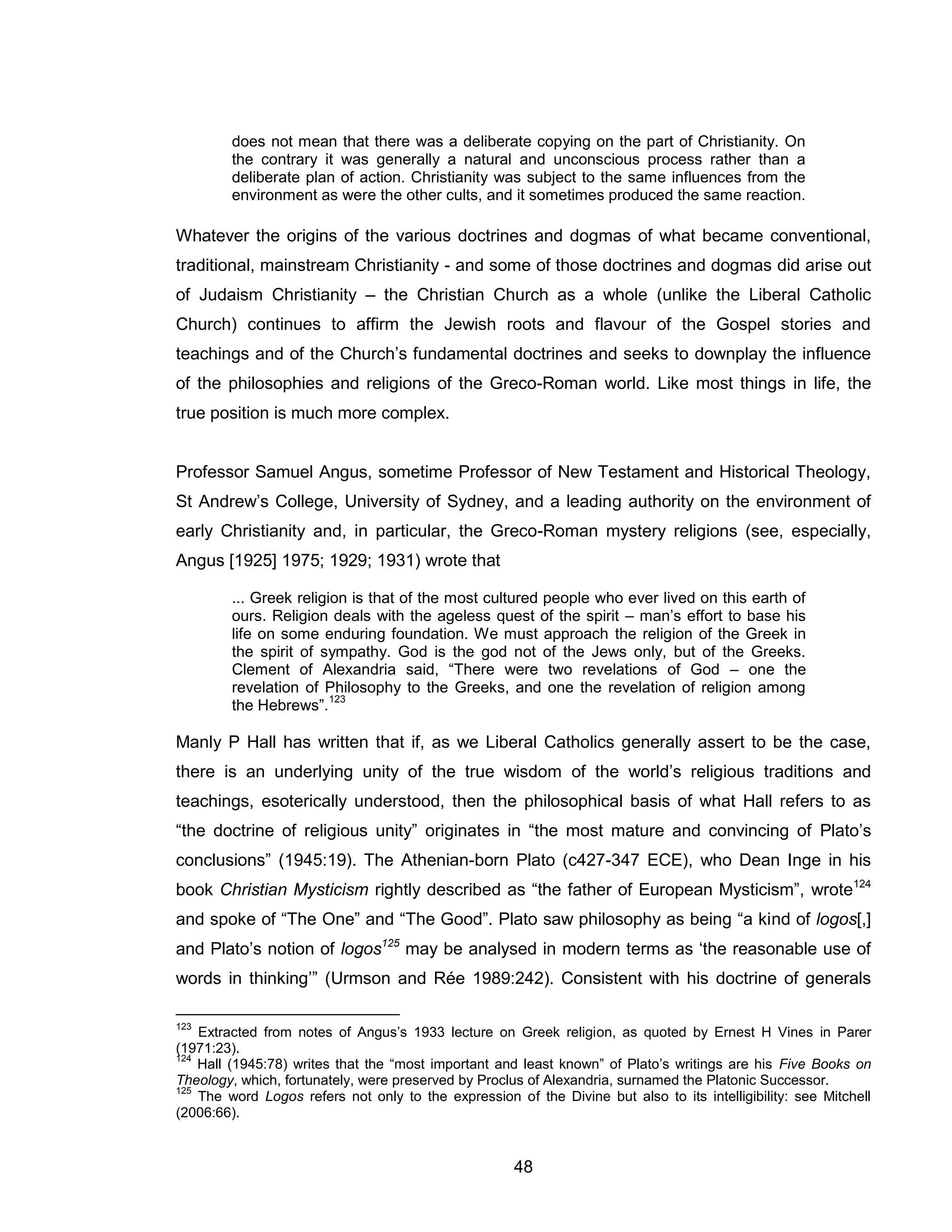 48 
does not mean that there was a deliberate copying on the part of Christianity. On the contrary it was generally a natural and unconscious process rather than a deliberate plan of action. Christianity was subject to the same influences from the environment as were the other cults, and it sometimes produced the same reaction. Whatever the origins of the various doctrines and dogmas of what became conventional, traditional, mainstream Christianity - and some of those doctrines and dogmas did arise out of Judaism Christianity – the Christian Church as a whole (unlike the Liberal Catholic Church) continues to affirm the Jewish roots and flavour of the Gospel stories and teachings and of the Church’s fundamental doctrines and seeks to downplay the influence of the philosophies and religions of the Greco-Roman world. Like most things in life, the true position is much more complex. Professor Samuel Angus, sometime Professor of New Testament and Historical Theology, St Andrew’s College, University of Sydney, and a leading authority on the environment of early Christianity and, in particular, the Greco-Roman mystery religions (see, especially, Angus [1925] 1975; 1929; 1931) wrote that 
... Greek religion is that of the most cultured people who ever lived on this earth of ours. Religion deals with the ageless quest of the spirit – man’s effort to base his life on some enduring foundation. We must approach the religion of the Greek in the spirit of sympathy. God is the god not of the Jews only, but of the Greeks. Clement of Alexandria said, “There were two revelations of God – one the revelation of Philosophy to the Greeks, and one the revelation of religion among the Hebrews”.123 Manly P Hall has written that if, as we Liberal Catholics generally assert to be the case, there is an underlying unity of the true wisdom of the world’s religious traditions and teachings, esoterically understood, then the philosophical basis of what Hall refers to as “the doctrine of religious unity” originates in “the most mature and convincing of Plato’s conclusions” (1945:19). The Athenian-born Plato (c427-347 ECE), who Dean Inge in his book Christian Mysticism rightly described as “the father of European Mysticism”, wrote124 and spoke of “The One” and “The Good”. Plato saw philosophy as being “a kind of logos[,] and Plato’s notion of logos125 may be analysed in modern terms as ‘the reasonable use of words in thinking’” (Urmson and Rée 1989:242). Consistent with his doctrine of generals 
123 Extracted from notes of Angus’s 1933 lecture on Greek religion, as quoted by Ernest H Vines in Parer (1971:23). 
124 Hall (1945:78) writes that the “most important and least known” of Plato’s writings are his Five Books on Theology, which, fortunately, were preserved by Proclus of Alexandria, surnamed the Platonic Successor. 
125 The word Logos refers not only to the expression of the Divine but also to its intelligibility: see Mitchell (2006:66).  