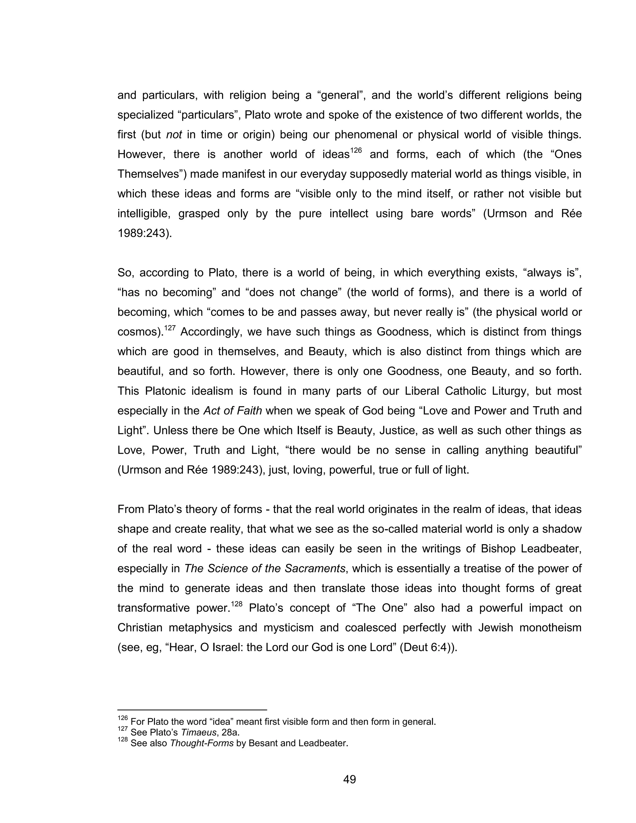 49 
and particulars, with religion being a “general”, and the world’s different religions being specialized “particulars”, Plato wrote and spoke of the existence of two different worlds, the first (but not in time or origin) being our phenomenal or physical world of visible things. However, there is another world of ideas126 and forms, each of which (the “Ones Themselves”) made manifest in our everyday supposedly material world as things visible, in which these ideas and forms are “visible only to the mind itself, or rather not visible but intelligible, grasped only by the pure intellect using bare words” (Urmson and Rée 1989:243). So, according to Plato, there is a world of being, in which everything exists, “always is”, “has no becoming” and “does not change” (the world of forms), and there is a world of becoming, which “comes to be and passes away, but never really is” (the physical world or cosmos).127 Accordingly, we have such things as Goodness, which is distinct from things which are good in themselves, and Beauty, which is also distinct from things which are beautiful, and so forth. However, there is only one Goodness, one Beauty, and so forth. This Platonic idealism is found in many parts of our Liberal Catholic Liturgy, but most especially in the Act of Faith when we speak of God being “Love and Power and Truth and Light”. Unless there be One which Itself is Beauty, Justice, as well as such other things as Love, Power, Truth and Light, “there would be no sense in calling anything beautiful” (Urmson and Rée 1989:243), just, loving, powerful, true or full of light. From Plato’s theory of forms - that the real world originates in the realm of ideas, that ideas shape and create reality, that what we see as the so-called material world is only a shadow of the real word - these ideas can easily be seen in the writings of Bishop Leadbeater, especially in The Science of the Sacraments, which is essentially a treatise of the power of the mind to generate ideas and then translate those ideas into thought forms of great transformative power.128 Plato’s concept of “The One” also had a powerful impact on Christian metaphysics and mysticism and coalesced perfectly with Jewish monotheism (see, eg, “Hear, O Israel: the Lord our God is one Lord” (Deut 6:4)). 
126 For Plato the word “idea” meant first visible form and then form in general. 
127 See Plato’s Timaeus, 28a. 
128 See also Thought-Forms by Besant and Leadbeater.  