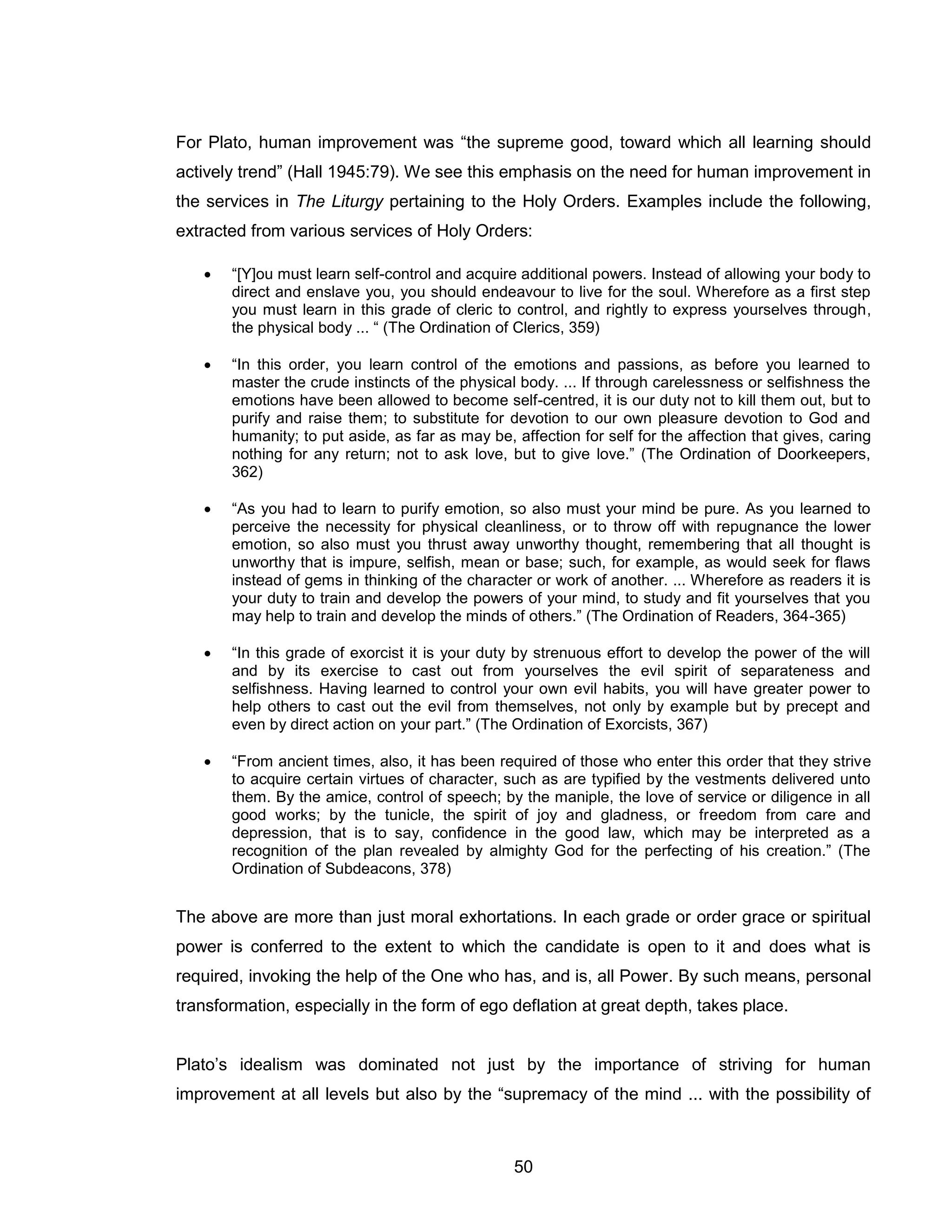 50 
For Plato, human improvement was “the supreme good, toward which all learning should actively trend” (Hall 1945:79). We see this emphasis on the need for human improvement in the services in The Liturgy pertaining to the Holy Orders. Examples include the following, extracted from various services of Holy Orders:  “[Y]ou must learn self-control and acquire additional powers. Instead of allowing your body to direct and enslave you, you should endeavour to live for the soul. Wherefore as a first step you must learn in this grade of cleric to control, and rightly to express yourselves through, the physical body ... “ (The Ordination of Clerics, 359)  “In this order, you learn control of the emotions and passions, as before you learned to master the crude instincts of the physical body. ... If through carelessness or selfishness the emotions have been allowed to become self-centred, it is our duty not to kill them out, but to purify and raise them; to substitute for devotion to our own pleasure devotion to God and humanity; to put aside, as far as may be, affection for self for the affection that gives, caring nothing for any return; not to ask love, but to give love.” (The Ordination of Doorkeepers, 362) 
 “As you had to learn to purify emotion, so also must your mind be pure. As you learned to perceive the necessity for physical cleanliness, or to throw off with repugnance the lower emotion, so also must you thrust away unworthy thought, remembering that all thought is unworthy that is impure, selfish, mean or base; such, for example, as would seek for flaws instead of gems in thinking of the character or work of another. ... Wherefore as readers it is your duty to train and develop the powers of your mind, to study and fit yourselves that you may help to train and develop the minds of others.” (The Ordination of Readers, 364-365) 
 “In this grade of exorcist it is your duty by strenuous effort to develop the power of the will and by its exercise to cast out from yourselves the evil spirit of separateness and selfishness. Having learned to control your own evil habits, you will have greater power to help others to cast out the evil from themselves, not only by example but by precept and even by direct action on your part.” (The Ordination of Exorcists, 367) 
 “From ancient times, also, it has been required of those who enter this order that they strive to acquire certain virtues of character, such as are typified by the vestments delivered unto them. By the amice, control of speech; by the maniple, the love of service or diligence in all good works; by the tunicle, the spirit of joy and gladness, or freedom from care and depression, that is to say, confidence in the good law, which may be interpreted as a recognition of the plan revealed by almighty God for the perfecting of his creation.” (The Ordination of Subdeacons, 378) The above are more than just moral exhortations. In each grade or order grace or spiritual power is conferred to the extent to which the candidate is open to it and does what is required, invoking the help of the One who has, and is, all Power. By such means, personal transformation, especially in the form of ego deflation at great depth, takes place. Plato’s idealism was dominated not just by the importance of striving for human improvement at all levels but also by the “supremacy of the mind ... with the possibility of  