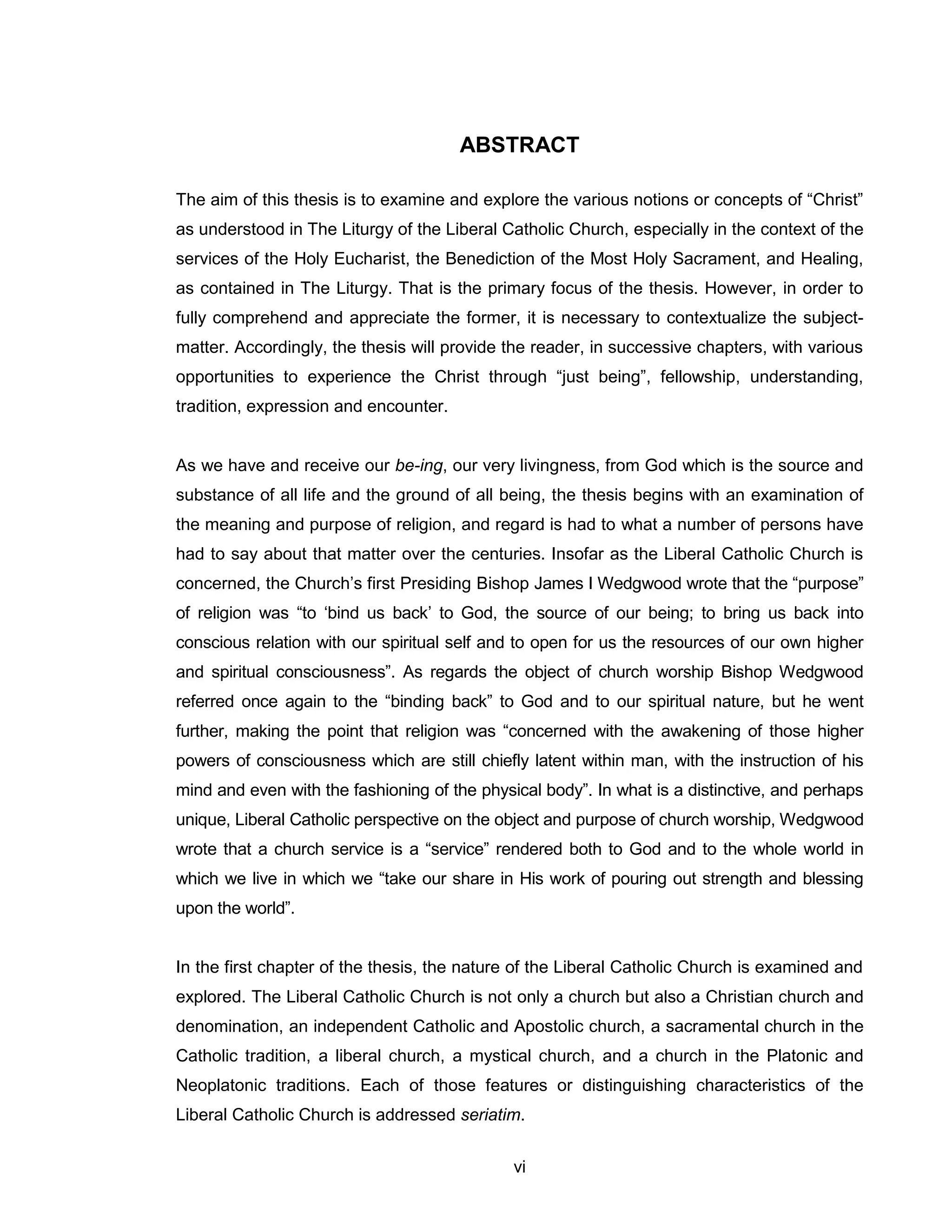 vi 
ABSTRACT 
The aim of this thesis is to examine and explore the various notions or concepts of “Christ” as understood in The Liturgy of the Liberal Catholic Church, especially in the context of the services of the Holy Eucharist, the Benediction of the Most Holy Sacrament, and Healing, as contained in The Liturgy. That is the primary focus of the thesis. However, in order to fully comprehend and appreciate the former, it is necessary to contextualize the subject- matter. Accordingly, the thesis will provide the reader, in successive chapters, with various opportunities to experience the Christ through “just being”, fellowship, understanding, tradition, expression and encounter. 
As we have and receive our be-ing, our very livingness, from God which is the source and substance of all life and the ground of all being, the thesis begins with an examination of the meaning and purpose of religion, and regard is had to what a number of persons have had to say about that matter over the centuries. Insofar as the Liberal Catholic Church is concerned, the Church’s first Presiding Bishop James I Wedgwood wrote that the “purpose” of religion was “to ‘bind us back’ to God, the source of our being; to bring us back into conscious relation with our spiritual self and to open for us the resources of our own higher and spiritual consciousness”. As regards the object of church worship Bishop Wedgwood referred once again to the “binding back” to God and to our spiritual nature, but he went further, making the point that religion was “concerned with the awakening of those higher powers of consciousness which are still chiefly latent within man, with the instruction of his mind and even with the fashioning of the physical body”. In what is a distinctive, and perhaps unique, Liberal Catholic perspective on the object and purpose of church worship, Wedgwood wrote that a church service is a “service” rendered both to God and to the whole world in which we live in which we “take our share in His work of pouring out strength and blessing upon the world”. 
In the first chapter of the thesis, the nature of the Liberal Catholic Church is examined and explored. The Liberal Catholic Church is not only a church but also a Christian church and denomination, an independent Catholic and Apostolic church, a sacramental church in the Catholic tradition, a liberal church, a mystical church, and a church in the Platonic and Neoplatonic traditions. Each of those features or distinguishing characteristics of the Liberal Catholic Church is addressed seriatim.  