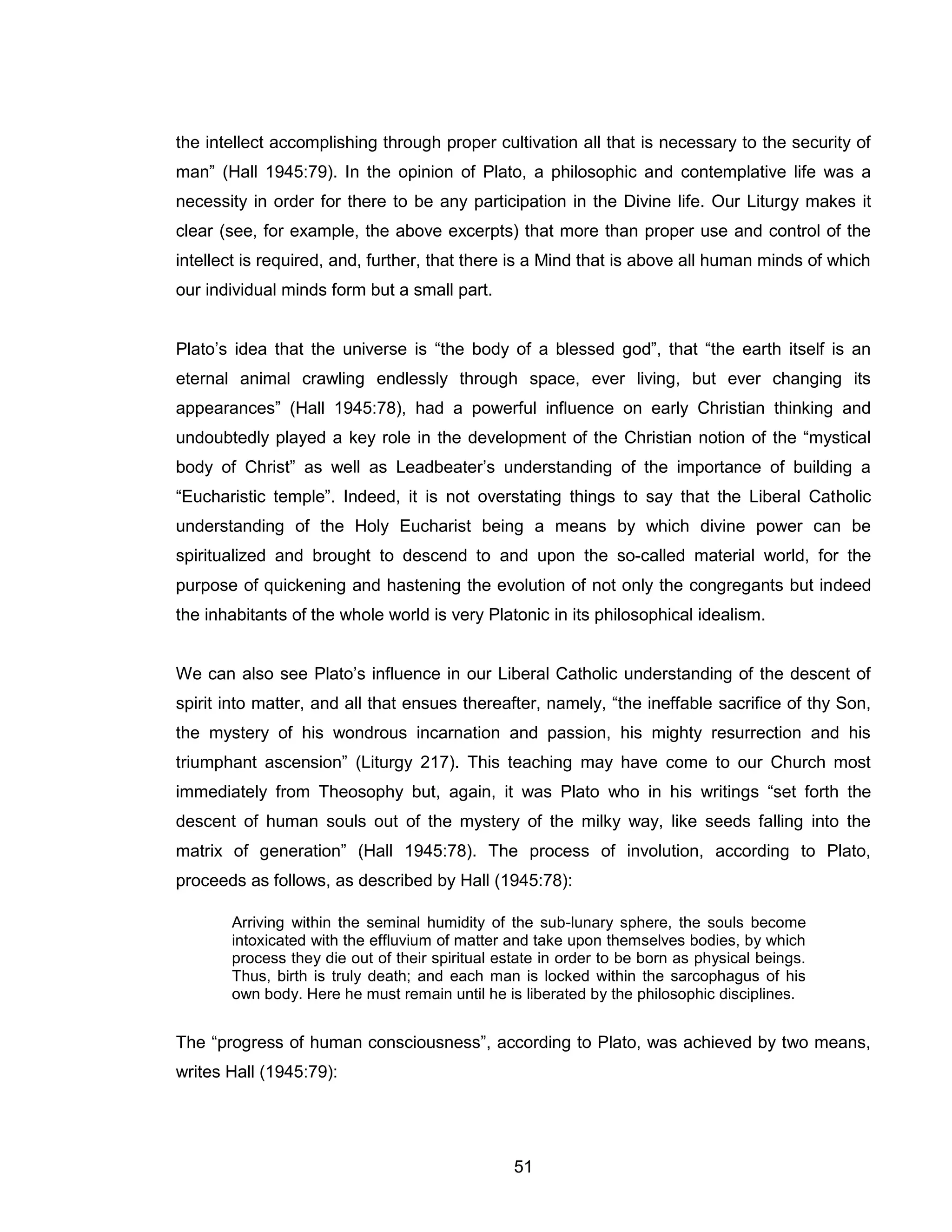 51 
the intellect accomplishing through proper cultivation all that is necessary to the security of man” (Hall 1945:79). In the opinion of Plato, a philosophic and contemplative life was a necessity in order for there to be any participation in the Divine life. Our Liturgy makes it clear (see, for example, the above excerpts) that more than proper use and control of the intellect is required, and, further, that there is a Mind that is above all human minds of which our individual minds form but a small part. Plato’s idea that the universe is “the body of a blessed god”, that “the earth itself is an eternal animal crawling endlessly through space, ever living, but ever changing its appearances” (Hall 1945:78), had a powerful influence on early Christian thinking and undoubtedly played a key role in the development of the Christian notion of the “mystical body of Christ” as well as Leadbeater’s understanding of the importance of building a “Eucharistic temple”. Indeed, it is not overstating things to say that the Liberal Catholic understanding of the Holy Eucharist being a means by which divine power can be spiritualized and brought to descend to and upon the so-called material world, for the purpose of quickening and hastening the evolution of not only the congregants but indeed the inhabitants of the whole world is very Platonic in its philosophical idealism. We can also see Plato’s influence in our Liberal Catholic understanding of the descent of spirit into matter, and all that ensues thereafter, namely, “the ineffable sacrifice of thy Son, the mystery of his wondrous incarnation and passion, his mighty resurrection and his triumphant ascension” (Liturgy 217). This teaching may have come to our Church most immediately from Theosophy but, again, it was Plato who in his writings “set forth the descent of human souls out of the mystery of the milky way, like seeds falling into the matrix of generation” (Hall 1945:78). The process of involution, according to Plato, proceeds as follows, as described by Hall (1945:78): Arriving within the seminal humidity of the sub-lunary sphere, the souls become intoxicated with the effluvium of matter and take upon themselves bodies, by which process they die out of their spiritual estate in order to be born as physical beings. Thus, birth is truly death; and each man is locked within the sarcophagus of his own body. Here he must remain until he is liberated by the philosophic disciplines. The “progress of human consciousness”, according to Plato, was achieved by two means, writes Hall (1945:79):  