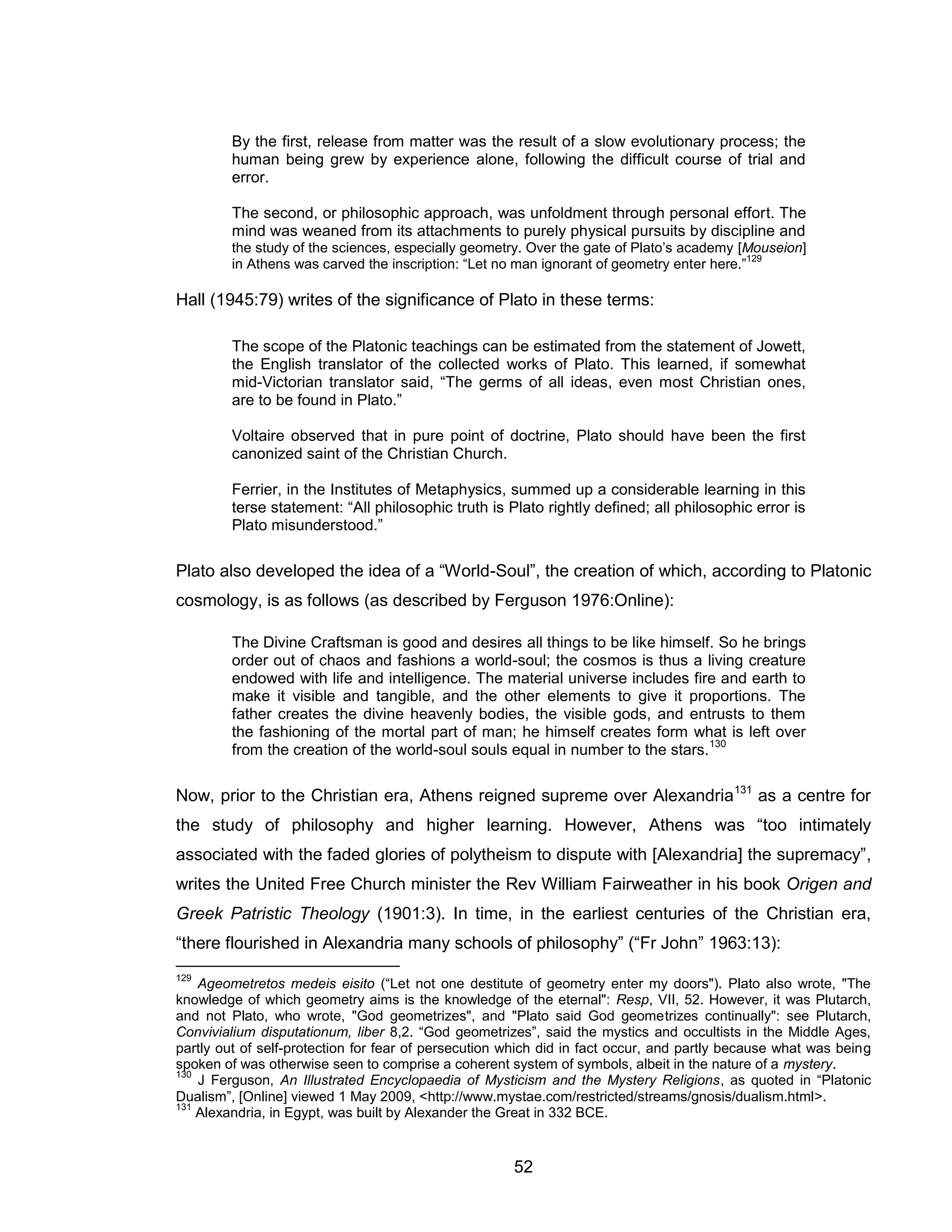 52 
By the first, release from matter was the result of a slow evolutionary process; the human being grew by experience alone, following the difficult course of trial and error. The second, or philosophic approach, was unfoldment through personal effort. The mind was weaned from its attachments to purely physical pursuits by discipline and the study of the sciences, especially geometry. Over the gate of Plato’s academy [Mouseion] in Athens was carved the inscription: “Let no man ignorant of geometry enter here.”129 Hall (1945:79) writes of the significance of Plato in these terms: The scope of the Platonic teachings can be estimated from the statement of Jowett, the English translator of the collected works of Plato. This learned, if somewhat mid-Victorian translator said, “The germs of all ideas, even most Christian ones, are to be found in Plato.” Voltaire observed that in pure point of doctrine, Plato should have been the first canonized saint of the Christian Church. Ferrier, in the Institutes of Metaphysics, summed up a considerable learning in this terse statement: “All philosophic truth is Plato rightly defined; all philosophic error is Plato misunderstood.” Plato also developed the idea of a “World-Soul”, the creation of which, according to Platonic cosmology, is as follows (as described by Ferguson 1976:Online): The Divine Craftsman is good and desires all things to be like himself. So he brings order out of chaos and fashions a world-soul; the cosmos is thus a living creature endowed with life and intelligence. The material universe includes fire and earth to make it visible and tangible, and the other elements to give it proportions. The father creates the divine heavenly bodies, the visible gods, and entrusts to them the fashioning of the mortal part of man; he himself creates form what is left over from the creation of the world-soul souls equal in number to the stars.130 Now, prior to the Christian era, Athens reigned supreme over Alexandria131 as a centre for the study of philosophy and higher learning. However, Athens was “too intimately associated with the faded glories of polytheism to dispute with [Alexandria] the supremacy”, writes the United Free Church minister the Rev William Fairweather in his book Origen and Greek Patristic Theology (1901:3). In time, in the earliest centuries of the Christian era, “there flourished in Alexandria many schools of philosophy” (“Fr John” 1963:13): 
129 Ageometretos medeis eisito (“Let not one destitute of geometry enter my doors"). Plato also wrote, "The knowledge of which geometry aims is the knowledge of the eternal": Resp, VII, 52. However, it was Plutarch, and not Plato, who wrote, "God geometrizes", and "Plato said God geometrizes continually": see Plutarch, Convivialium disputationum, liber 8,2. “God geometrizes”, said the mystics and occultists in the Middle Ages, partly out of self-protection for fear of persecution which did in fact occur, and partly because what was being spoken of was otherwise seen to comprise a coherent system of symbols, albeit in the nature of a mystery. 
130 J Ferguson, An Illustrated Encyclopaedia of Mysticism and the Mystery Religions, as quoted in “Platonic Dualism”, [Online] viewed 1 May 2009, <http://www.mystae.com/restricted/streams/gnosis/dualism.html>. 
131 Alexandria, in Egypt, was built by Alexander the Great in 332 BCE.  