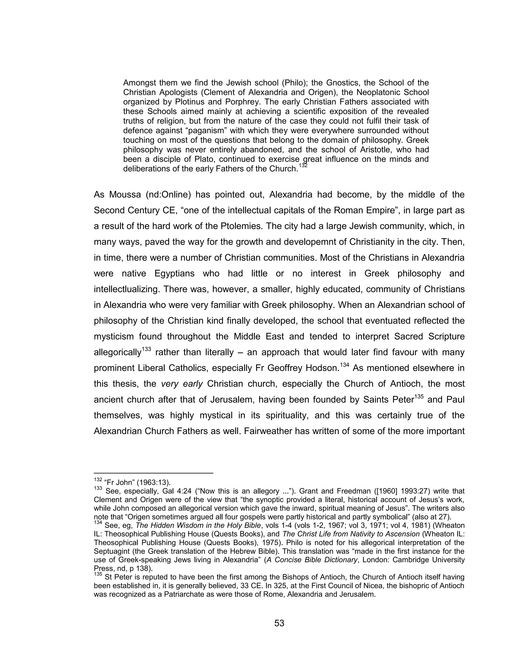 53 
Amongst them we find the Jewish school (Philo); the Gnostics, the School of the Christian Apologists (Clement of Alexandria and Origen), the Neoplatonic School organized by Plotinus and Porphrey. The early Christian Fathers associated with these Schools aimed mainly at achieving a scientific exposition of the revealed truths of religion, but from the nature of the case they could not fulfil their task of defence against “paganism” with which they were everywhere surrounded without touching on most of the questions that belong to the domain of philosophy. Greek philosophy was never entirely abandoned, and the school of Aristotle, who had been a disciple of Plato, continued to exercise great influence on the minds and deliberations of the early Fathers of the Church.132 As Moussa (nd:Online) has pointed out, Alexandria had become, by the middle of the Second Century CE, “one of the intellectual capitals of the Roman Empire”, in large part as a result of the hard work of the Ptolemies. The city had a large Jewish community, which, in many ways, paved the way for the growth and developemnt of Christianity in the city. Then, in time, there were a number of Christian communities. Most of the Christians in Alexandria were native Egyptians who had little or no interest in Greek philosophy and intellectlualizing. There was, however, a smaller, highly educated, community of Christians in Alexandria who were very familiar with Greek philosophy. When an Alexandrian school of philosophy of the Christian kind finally developed, the school that eventuated reflected the mysticism found throughout the Middle East and tended to interpret Sacred Scripture allegorically133 rather than literally – an approach that would later find favour with many prominent Liberal Catholics, especially Fr Geoffrey Hodson.134 As mentioned elsewhere in this thesis, the very early Christian church, especially the Church of Antioch, the most ancient church after that of Jerusalem, having been founded by Saints Peter135 and Paul themselves, was highly mystical in its spirituality, and this was certainly true of the Alexandrian Church Fathers as well. Fairweather has written of some of the more important 
132 “Fr John” (1963:13). 
133 See, especially, Gal 4:24 (“Now this is an allegory ...”). Grant and Freedman ([1960] 1993:27) write that Clement and Origen were of the view that “the synoptic provided a literal, historical account of Jesus’s work, while John composed an allegorical version which gave the inward, spiritual meaning of Jesus”. The writers also note that “Origen sometimes argued all four gospels were partly historical and partly symbolical” (also at 27). 
134 See, eg, The Hidden Wisdom in the Holy Bible, vols 1-4 (vols 1-2, 1967; vol 3, 1971; vol 4, 1981) (Wheaton IL: Theosophical Publishing House (Quests Books), and The Christ Life from Nativity to Ascension (Wheaton IL: Theosophical Publishing House (Quests Books), 1975). Philo is noted for his allegorical interpretation of the Septuagint (the Greek translation of the Hebrew Bible). This translation was “made in the first instance for the use of Greek-speaking Jews living in Alexandria” (A Concise Bible Dictionary, London: Cambridge University Press, nd, p 138). 
135 St Peter is reputed to have been the first among the Bishops of Antioch, the Church of Antioch itself having been established in, it is generally believed, 33 CE. In 325, at the First Council of Nicea, the bishopric of Antioch was recognized as a Patriarchate as were those of Rome, Alexandria and Jerusalem.  