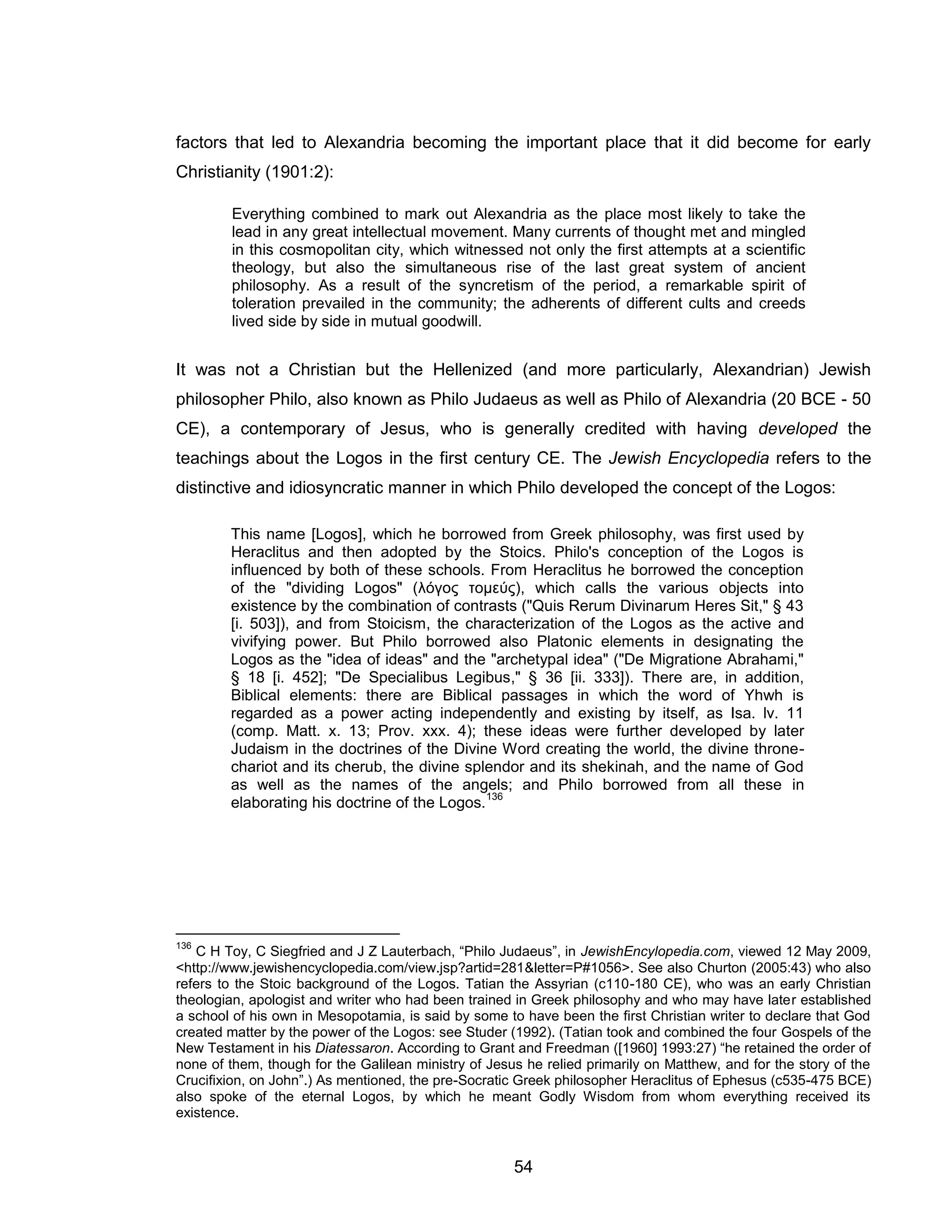 54 
factors that led to Alexandria becoming the important place that it did become for early Christianity (1901:2): Everything combined to mark out Alexandria as the place most likely to take the lead in any great intellectual movement. Many currents of thought met and mingled in this cosmopolitan city, which witnessed not only the first attempts at a scientific theology, but also the simultaneous rise of the last great system of ancient philosophy. As a result of the syncretism of the period, a remarkable spirit of toleration prevailed in the community; the adherents of different cults and creeds lived side by side in mutual goodwill. 
It was not a Christian but the Hellenized (and more particularly, Alexandrian) Jewish philosopher Philo, also known as Philo Judaeus as well as Philo of Alexandria (20 BCE - 50 CE), a contemporary of Jesus, who is generally credited with having developed the teachings about the Logos in the first century CE. The Jewish Encyclopedia refers to the distinctive and idiosyncratic manner in which Philo developed the concept of the Logos: 
This name [Logos], which he borrowed from Greek philosophy, was first used by Heraclitus and then adopted by the Stoics. Philo's conception of the Logos is influenced by both of these schools. From Heraclitus he borrowed the conception of the "dividing Logos" (λόγος τομεύς), which calls the various objects into existence by the combination of contrasts ("Quis Rerum Divinarum Heres Sit," § 43 [i. 503]), and from Stoicism, the characterization of the Logos as the active and vivifying power. But Philo borrowed also Platonic elements in designating the Logos as the "idea of ideas" and the "archetypal idea" ("De Migratione Abrahami," § 18 [i. 452]; "De Specialibus Legibus," § 36 [ii. 333]). There are, in addition, Biblical elements: there are Biblical passages in which the word of Yhwh is regarded as a power acting independently and existing by itself, as Isa. lv. 11 (comp. Matt. x. 13; Prov. xxx. 4); these ideas were further developed by later Judaism in the doctrines of the Divine Word creating the world, the divine throne- chariot and its cherub, the divine splendor and its shekinah, and the name of God as well as the names of the angels; and Philo borrowed from all these in elaborating his doctrine of the Logos.136 
136 C H Toy, C Siegfried and J Z Lauterbach, “Philo Judaeus”, in JewishEncylopedia.com, viewed 12 May 2009, <http://www.jewishencyclopedia.com/view.jsp?artid=281&letter=P#1056>. See also Churton (2005:43) who also refers to the Stoic background of the Logos. Tatian the Assyrian (c110-180 CE), who was an early Christian theologian, apologist and writer who had been trained in Greek philosophy and who may have later established a school of his own in Mesopotamia, is said by some to have been the first Christian writer to declare that God created matter by the power of the Logos: see Studer (1992). (Tatian took and combined the four Gospels of the New Testament in his Diatessaron. According to Grant and Freedman ([1960] 1993:27) “he retained the order of none of them, though for the Galilean ministry of Jesus he relied primarily on Matthew, and for the story of the Crucifixion, on John”.) As mentioned, the pre-Socratic Greek philosopher Heraclitus of Ephesus (c535-475 BCE) also spoke of the eternal Logos, by which he meant Godly Wisdom from whom everything received its existence.  