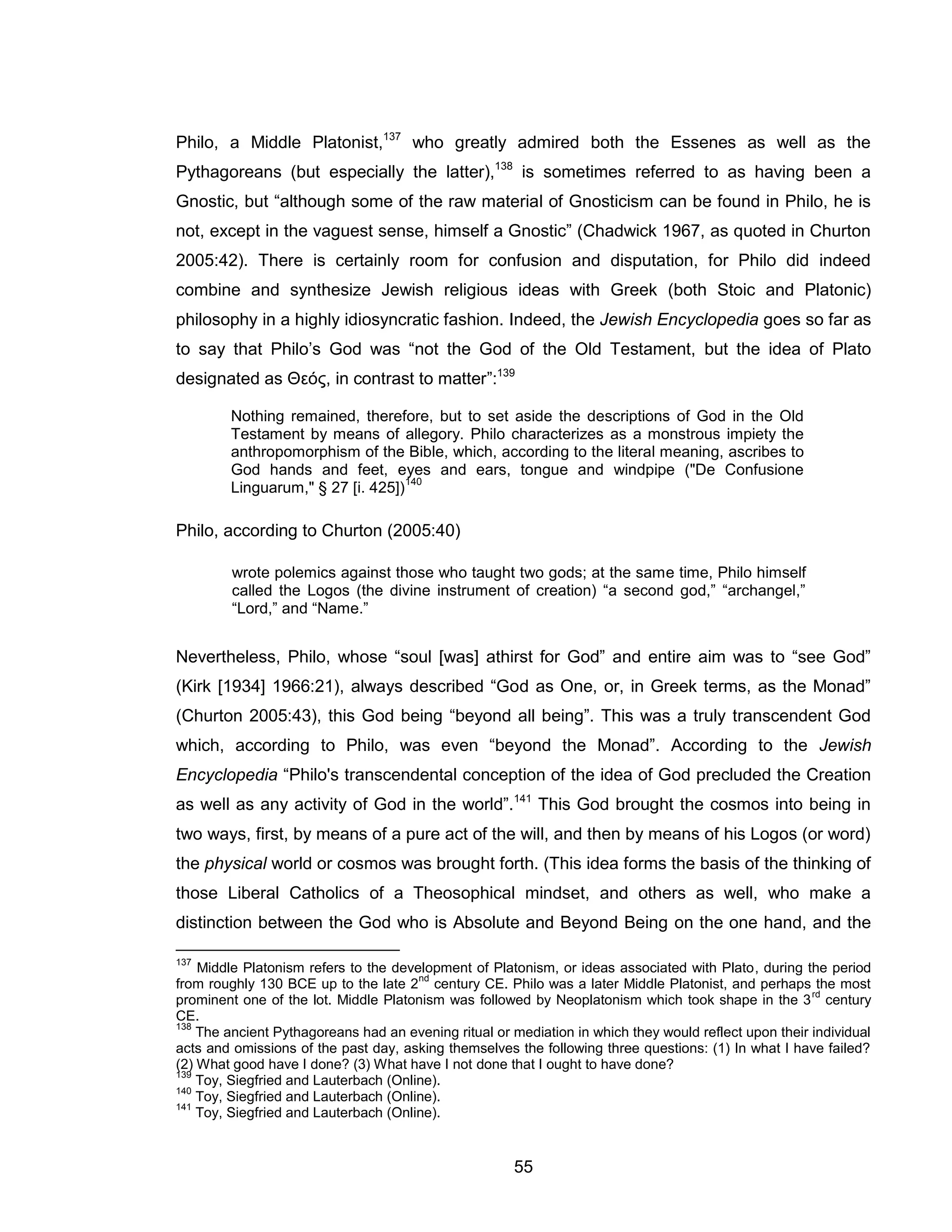 55 
Philo, a Middle Platonist,137 who greatly admired both the Essenes as well as the Pythagoreans (but especially the latter),138 is sometimes referred to as having been a Gnostic, but “although some of the raw material of Gnosticism can be found in Philo, he is not, except in the vaguest sense, himself a Gnostic” (Chadwick 1967, as quoted in Churton 2005:42). There is certainly room for confusion and disputation, for Philo did indeed combine and synthesize Jewish religious ideas with Greek (both Stoic and Platonic) philosophy in a highly idiosyncratic fashion. Indeed, the Jewish Encyclopedia goes so far as to say that Philo’s God was “not the God of the Old Testament, but the idea of Plato designated as Θεός, in contrast to matter”:139 
Nothing remained, therefore, but to set aside the descriptions of God in the Old Testament by means of allegory. Philo characterizes as a monstrous impiety the anthropomorphism of the Bible, which, according to the literal meaning, ascribes to God hands and feet, eyes and ears, tongue and windpipe ("De Confusione Linguarum," § 27 [i. 425])140 
Philo, according to Churton (2005:40) 
wrote polemics against those who taught two gods; at the same time, Philo himself called the Logos (the divine instrument of creation) “a second god,” “archangel,” “Lord,” and “Name.” 
Nevertheless, Philo, whose “soul [was] athirst for God” and entire aim was to “see God” (Kirk [1934] 1966:21), always described “God as One, or, in Greek terms, as the Monad” (Churton 2005:43), this God being “beyond all being”. This was a truly transcendent God which, according to Philo, was even “beyond the Monad”. According to the Jewish Encyclopedia “Philo's transcendental conception of the idea of God precluded the Creation as well as any activity of God in the world”.141 This God brought the cosmos into being in two ways, first, by means of a pure act of the will, and then by means of his Logos (or word) the physical world or cosmos was brought forth. (This idea forms the basis of the thinking of those Liberal Catholics of a Theosophical mindset, and others as well, who make a distinction between the God who is Absolute and Beyond Being on the one hand, and the 
137 Middle Platonism refers to the development of Platonism, or ideas associated with Plato, during the period from roughly 130 BCE up to the late 2nd century CE. Philo was a later Middle Platonist, and perhaps the most prominent one of the lot. Middle Platonism was followed by Neoplatonism which took shape in the 3rd century CE. 
138 The ancient Pythagoreans had an evening ritual or mediation in which they would reflect upon their individual acts and omissions of the past day, asking themselves the following three questions: (1) In what I have failed? (2) What good have I done? (3) What have I not done that I ought to have done? 
139 Toy, Siegfried and Lauterbach (Online). 
140 Toy, Siegfried and Lauterbach (Online). 
141 Toy, Siegfried and Lauterbach (Online).  