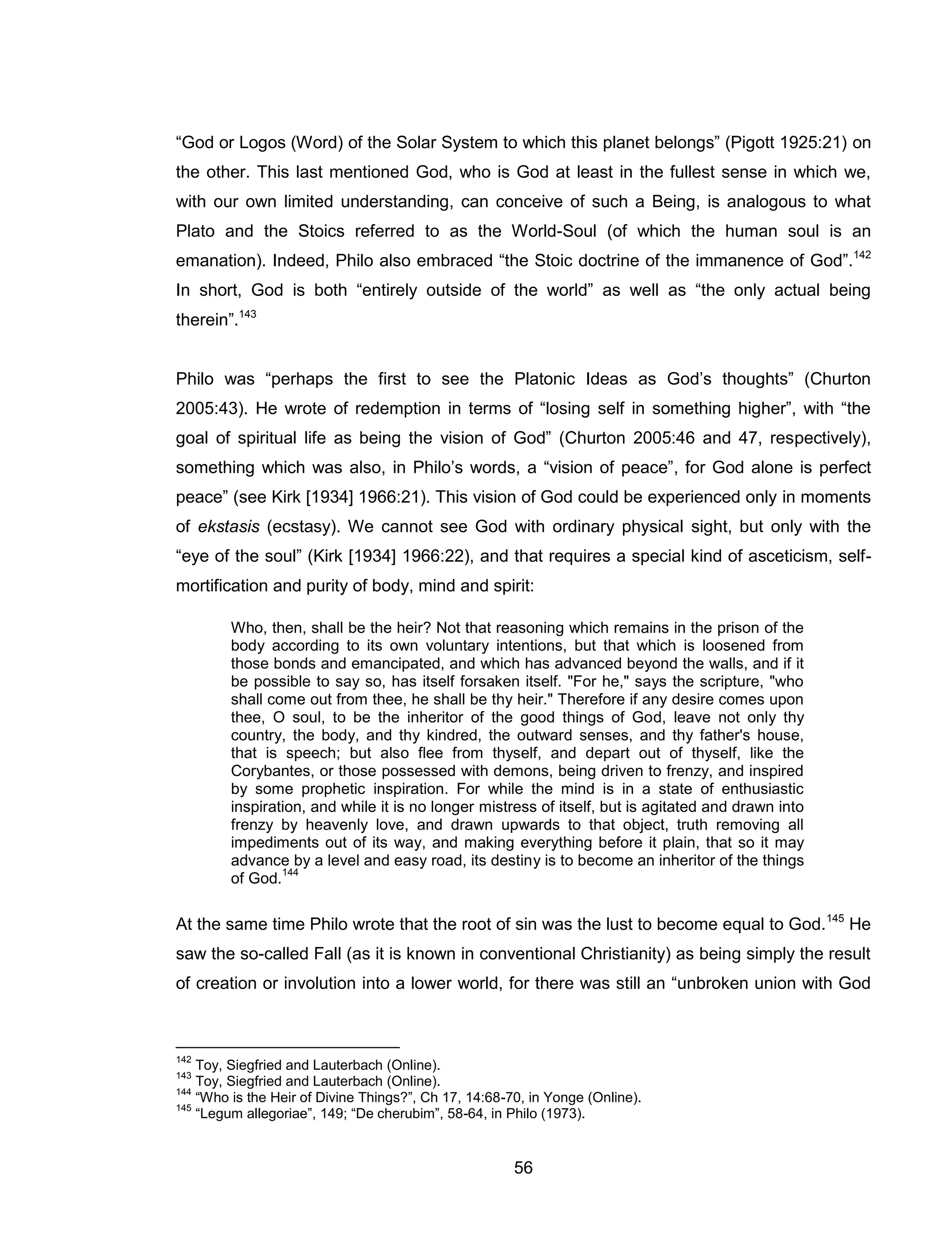 56 
“God or Logos (Word) of the Solar System to which this planet belongs” (Pigott 1925:21) on the other. This last mentioned God, who is God at least in the fullest sense in which we, with our own limited understanding, can conceive of such a Being, is analogous to what Plato and the Stoics referred to as the World-Soul (of which the human soul is an emanation). Indeed, Philo also embraced “the Stoic doctrine of the immanence of God”.142 In short, God is both “entirely outside of the world” as well as “the only actual being therein”.143 
Philo was “perhaps the first to see the Platonic Ideas as God’s thoughts” (Churton 2005:43). He wrote of redemption in terms of “losing self in something higher”, with “the goal of spiritual life as being the vision of God” (Churton 2005:46 and 47, respectively), something which was also, in Philo’s words, a “vision of peace”, for God alone is perfect peace” (see Kirk [1934] 1966:21). This vision of God could be experienced only in moments of ekstasis (ecstasy). We cannot see God with ordinary physical sight, but only with the “eye of the soul” (Kirk [1934] 1966:22), and that requires a special kind of asceticism, self- mortification and purity of body, mind and spirit: 
Who, then, shall be the heir? Not that reasoning which remains in the prison of the body according to its own voluntary intentions, but that which is loosened from those bonds and emancipated, and which has advanced beyond the walls, and if it be possible to say so, has itself forsaken itself. "For he," says the scripture, "who shall come out from thee, he shall be thy heir." Therefore if any desire comes upon thee, O soul, to be the inheritor of the good things of God, leave not only thy country, the body, and thy kindred, the outward senses, and thy father's house, that is speech; but also flee from thyself, and depart out of thyself, like the Corybantes, or those possessed with demons, being driven to frenzy, and inspired by some prophetic inspiration. For while the mind is in a state of enthusiastic inspiration, and while it is no longer mistress of itself, but is agitated and drawn into frenzy by heavenly love, and drawn upwards to that object, truth removing all impediments out of its way, and making everything before it plain, that so it may advance by a level and easy road, its destiny is to become an inheritor of the things of God.144 
At the same time Philo wrote that the root of sin was the lust to become equal to God.145 He saw the so-called Fall (as it is known in conventional Christianity) as being simply the result of creation or involution into a lower world, for there was still an “unbroken union with God 
142 Toy, Siegfried and Lauterbach (Online). 
143 Toy, Siegfried and Lauterbach (Online). 
144 “Who is the Heir of Divine Things?”, Ch 17, 14:68-70, in Yonge (Online). 
145 “Legum allegoriae”, 149; “De cherubim”, 58-64, in Philo (1973).  