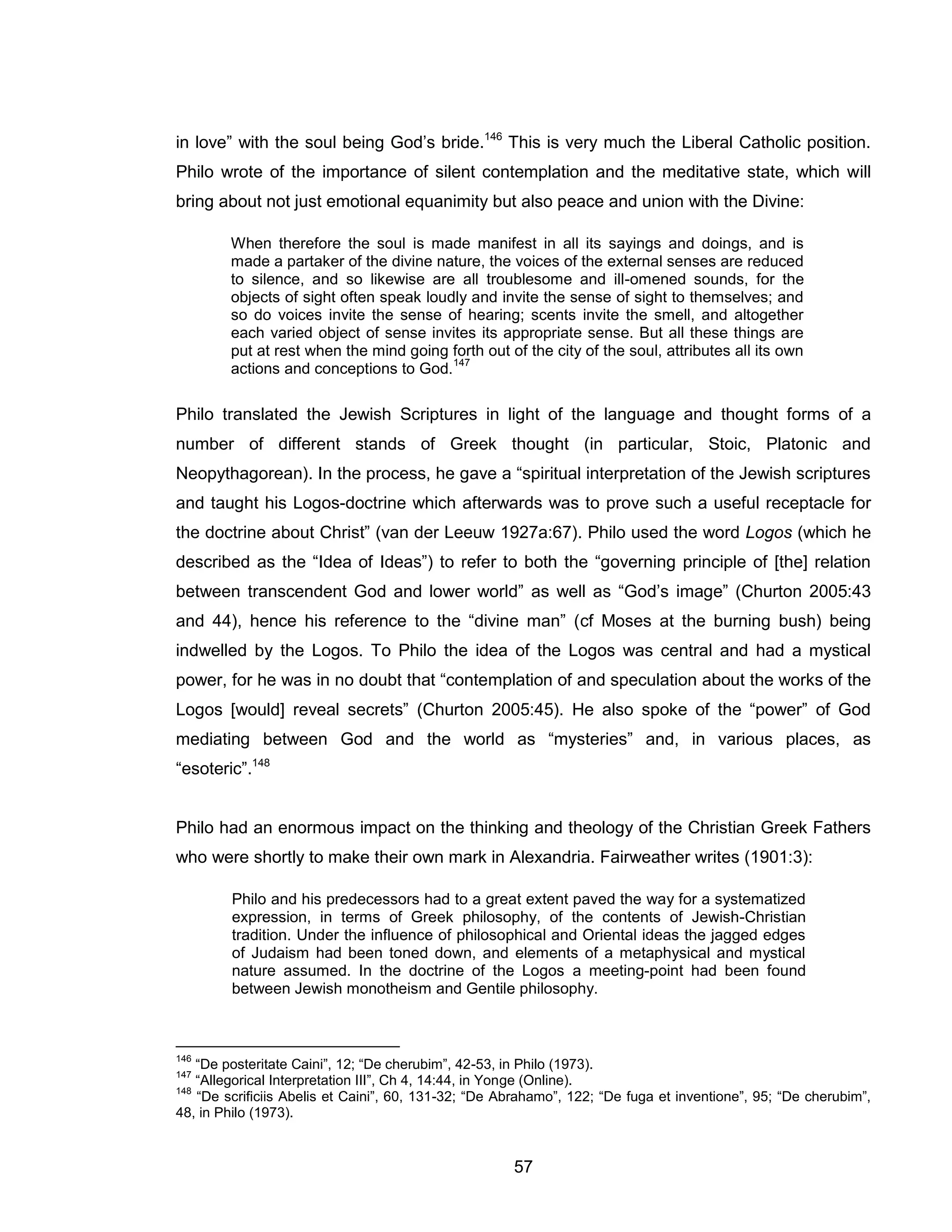 57 
in love” with the soul being God’s bride.146 This is very much the Liberal Catholic position. Philo wrote of the importance of silent contemplation and the meditative state, which will bring about not just emotional equanimity but also peace and union with the Divine: 
When therefore the soul is made manifest in all its sayings and doings, and is made a partaker of the divine nature, the voices of the external senses are reduced to silence, and so likewise are all troublesome and ill-omened sounds, for the objects of sight often speak loudly and invite the sense of sight to themselves; and so do voices invite the sense of hearing; scents invite the smell, and altogether each varied object of sense invites its appropriate sense. But all these things are put at rest when the mind going forth out of the city of the soul, attributes all its own actions and conceptions to God.147 
Philo translated the Jewish Scriptures in light of the language and thought forms of a number of different stands of Greek thought (in particular, Stoic, Platonic and Neopythagorean). In the process, he gave a “spiritual interpretation of the Jewish scriptures and taught his Logos-doctrine which afterwards was to prove such a useful receptacle for the doctrine about Christ” (van der Leeuw 1927a:67). Philo used the word Logos (which he described as the “Idea of Ideas”) to refer to both the “governing principle of [the] relation between transcendent God and lower world” as well as “God’s image” (Churton 2005:43 and 44), hence his reference to the “divine man” (cf Moses at the burning bush) being indwelled by the Logos. To Philo the idea of the Logos was central and had a mystical power, for he was in no doubt that “contemplation of and speculation about the works of the Logos [would] reveal secrets” (Churton 2005:45). He also spoke of the “power” of God mediating between God and the world as “mysteries” and, in various places, as “esoteric”.148 
Philo had an enormous impact on the thinking and theology of the Christian Greek Fathers who were shortly to make their own mark in Alexandria. Fairweather writes (1901:3): 
Philo and his predecessors had to a great extent paved the way for a systematized expression, in terms of Greek philosophy, of the contents of Jewish-Christian tradition. Under the influence of philosophical and Oriental ideas the jagged edges of Judaism had been toned down, and elements of a metaphysical and mystical nature assumed. In the doctrine of the Logos a meeting-point had been found between Jewish monotheism and Gentile philosophy. 
146 “De posteritate Caini”, 12; “De cherubim”, 42-53, in Philo (1973). 
147 “Allegorical Interpretation III”, Ch 4, 14:44, in Yonge (Online). 
148 “De scrificiis Abelis et Caini”, 60, 131-32; “De Abrahamo”, 122; “De fuga et inventione”, 95; “De cherubim”, 48, in Philo (1973).  