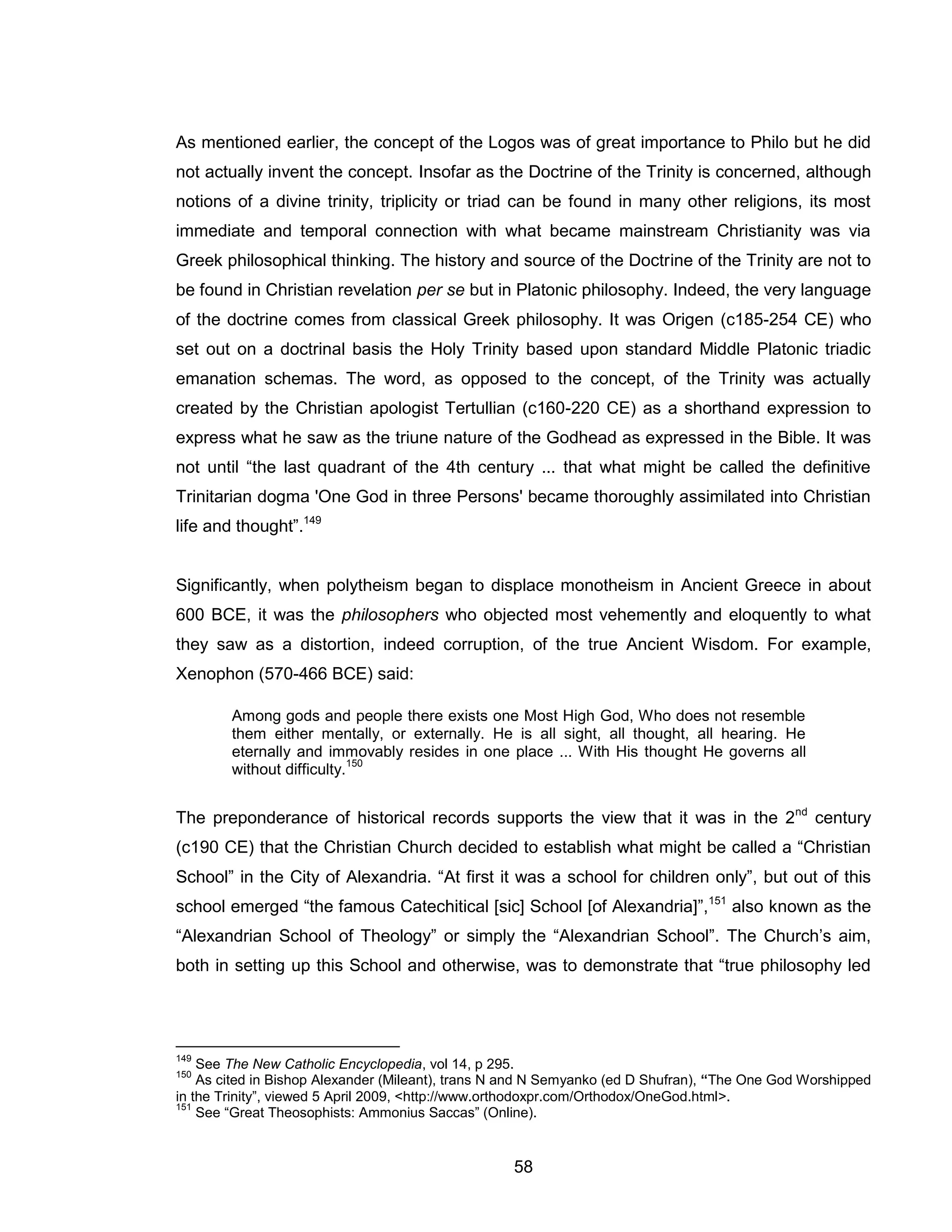 58 
As mentioned earlier, the concept of the Logos was of great importance to Philo but he did not actually invent the concept. Insofar as the Doctrine of the Trinity is concerned, although notions of a divine trinity, triplicity or triad can be found in many other religions, its most immediate and temporal connection with what became mainstream Christianity was via Greek philosophical thinking. The history and source of the Doctrine of the Trinity are not to be found in Christian revelation per se but in Platonic philosophy. Indeed, the very language of the doctrine comes from classical Greek philosophy. It was Origen (c185-254 CE) who set out on a doctrinal basis the Holy Trinity based upon standard Middle Platonic triadic emanation schemas. The word, as opposed to the concept, of the Trinity was actually created by the Christian apologist Tertullian (c160-220 CE) as a shorthand expression to express what he saw as the triune nature of the Godhead as expressed in the Bible. It was not until “the last quadrant of the 4th century ... that what might be called the definitive Trinitarian dogma 'One God in three Persons' became thoroughly assimilated into Christian life and thought”.149 Significantly, when polytheism began to displace monotheism in Ancient Greece in about 600 BCE, it was the philosophers who objected most vehemently and eloquently to what they saw as a distortion, indeed corruption, of the true Ancient Wisdom. For example, Xenophon (570-466 BCE) said: Among gods and people there exists one Most High God, Who does not resemble them either mentally, or externally. He is all sight, all thought, all hearing. He eternally and immovably resides in one place ... With His thought He governs all without difficulty.150 
The preponderance of historical records supports the view that it was in the 2nd century (c190 CE) that the Christian Church decided to establish what might be called a “Christian School” in the City of Alexandria. “At first it was a school for children only”, but out of this school emerged “the famous Catechitical [sic] School [of Alexandria]”,151 also known as the “Alexandrian School of Theology” or simply the “Alexandrian School”. The Church’s aim, both in setting up this School and otherwise, was to demonstrate that “true philosophy led 
149 See The New Catholic Encyclopedia, vol 14, p 295. 
150 As cited in Bishop Alexander (Mileant), trans N and N Semyanko (ed D Shufran), “The One God Worshipped in the Trinity”, viewed 5 April 2009, <http://www.orthodoxpr.com/Orthodox/OneGod.html>. 
151 See “Great Theosophists: Ammonius Saccas” (Online).  