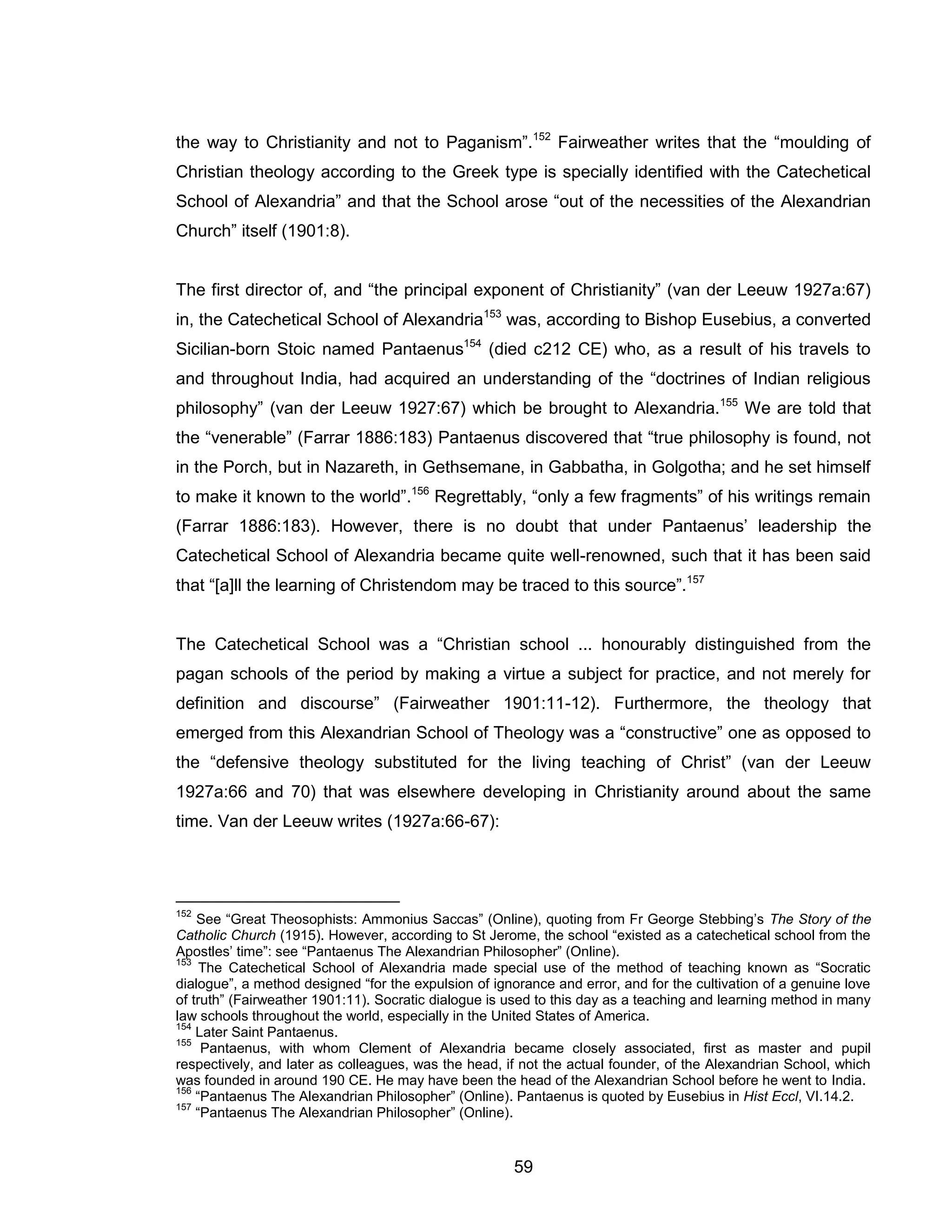 59 
the way to Christianity and not to Paganism”.152 Fairweather writes that the “moulding of Christian theology according to the Greek type is specially identified with the Catechetical School of Alexandria” and that the School arose “out of the necessities of the Alexandrian Church” itself (1901:8). 
The first director of, and “the principal exponent of Christianity” (van der Leeuw 1927a:67) in, the Catechetical School of Alexandria153 was, according to Bishop Eusebius, a converted Sicilian-born Stoic named Pantaenus154 (died c212 CE) who, as a result of his travels to and throughout India, had acquired an understanding of the “doctrines of Indian religious philosophy” (van der Leeuw 1927:67) which be brought to Alexandria.155 We are told that the “venerable” (Farrar 1886:183) Pantaenus discovered that “true philosophy is found, not in the Porch, but in Nazareth, in Gethsemane, in Gabbatha, in Golgotha; and he set himself to make it known to the world”.156 Regrettably, “only a few fragments” of his writings remain (Farrar 1886:183). However, there is no doubt that under Pantaenus’ leadership the Catechetical School of Alexandria became quite well-renowned, such that it has been said that “[a]ll the learning of Christendom may be traced to this source”.157 
The Catechetical School was a “Christian school ... honourably distinguished from the pagan schools of the period by making a virtue a subject for practice, and not merely for definition and discourse” (Fairweather 1901:11-12). Furthermore, the theology that emerged from this Alexandrian School of Theology was a “constructive” one as opposed to the “defensive theology substituted for the living teaching of Christ” (van der Leeuw 1927a:66 and 70) that was elsewhere developing in Christianity around about the same time. Van der Leeuw writes (1927a:66-67): 
152 See “Great Theosophists: Ammonius Saccas” (Online), quoting from Fr George Stebbing’s The Story of the Catholic Church (1915). However, according to St Jerome, the school “existed as a catechetical school from the Apostles’ time”: see “Pantaenus The Alexandrian Philosopher” (Online). 
153 The Catechetical School of Alexandria made special use of the method of teaching known as “Socratic dialogue”, a method designed “for the expulsion of ignorance and error, and for the cultivation of a genuine love of truth” (Fairweather 1901:11). Socratic dialogue is used to this day as a teaching and learning method in many law schools throughout the world, especially in the United States of America. 
154 Later Saint Pantaenus. 
155 Pantaenus, with whom Clement of Alexandria became closely associated, first as master and pupil respectively, and later as colleagues, was the head, if not the actual founder, of the Alexandrian School, which was founded in around 190 CE. He may have been the head of the Alexandrian School before he went to India. 
156 “Pantaenus The Alexandrian Philosopher” (Online). Pantaenus is quoted by Eusebius in Hist Eccl, VI.14.2. 
157 “Pantaenus The Alexandrian Philosopher” (Online).  
