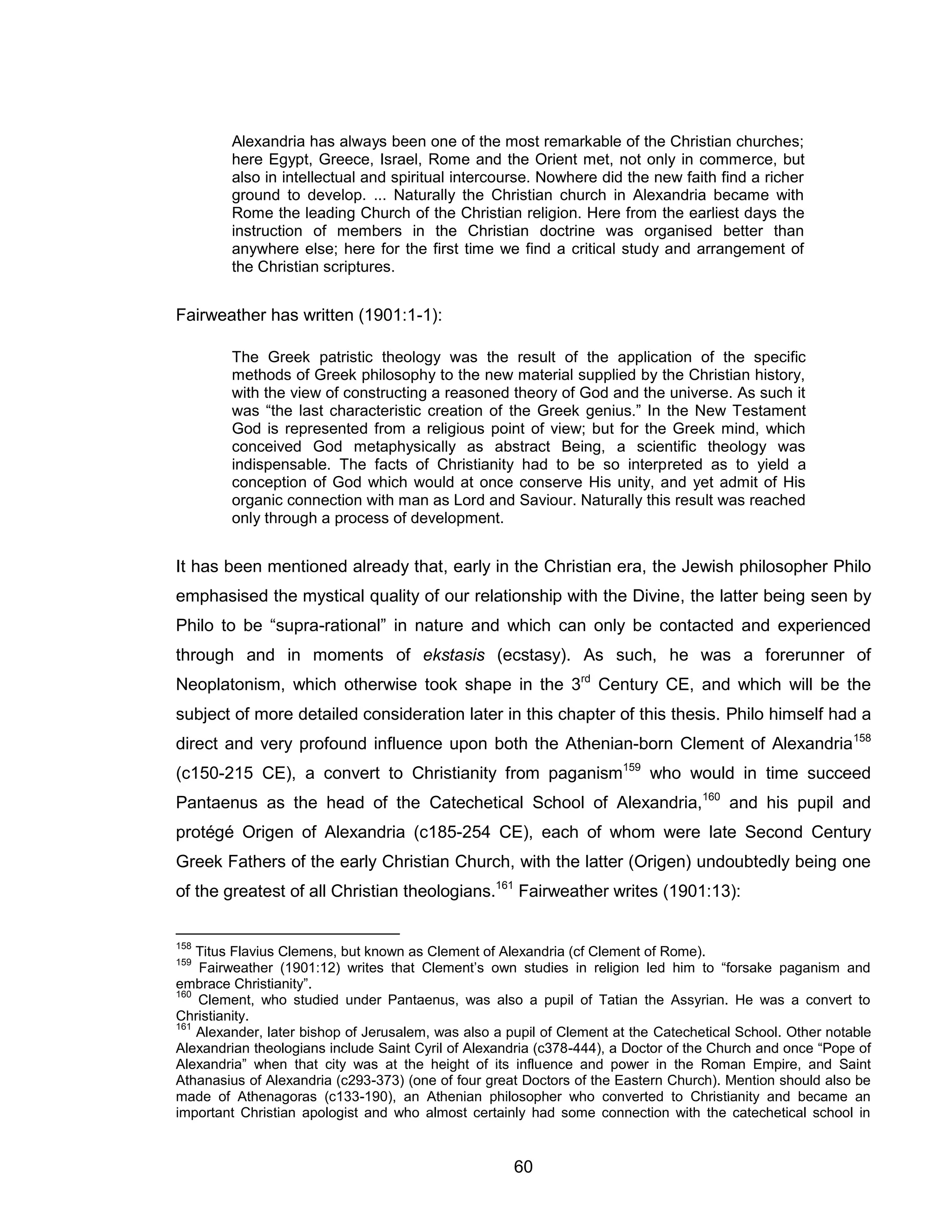 60 
Alexandria has always been one of the most remarkable of the Christian churches; here Egypt, Greece, Israel, Rome and the Orient met, not only in commerce, but also in intellectual and spiritual intercourse. Nowhere did the new faith find a richer ground to develop. ... Naturally the Christian church in Alexandria became with Rome the leading Church of the Christian religion. Here from the earliest days the instruction of members in the Christian doctrine was organised better than anywhere else; here for the first time we find a critical study and arrangement of the Christian scriptures. 
Fairweather has written (1901:1-1): The Greek patristic theology was the result of the application of the specific methods of Greek philosophy to the new material supplied by the Christian history, with the view of constructing a reasoned theory of God and the universe. As such it was “the last characteristic creation of the Greek genius.” In the New Testament God is represented from a religious point of view; but for the Greek mind, which conceived God metaphysically as abstract Being, a scientific theology was indispensable. The facts of Christianity had to be so interpreted as to yield a conception of God which would at once conserve His unity, and yet admit of His organic connection with man as Lord and Saviour. Naturally this result was reached only through a process of development. 
It has been mentioned already that, early in the Christian era, the Jewish philosopher Philo emphasised the mystical quality of our relationship with the Divine, the latter being seen by Philo to be “supra-rational” in nature and which can only be contacted and experienced through and in moments of ekstasis (ecstasy). As such, he was a forerunner of Neoplatonism, which otherwise took shape in the 3rd Century CE, and which will be the subject of more detailed consideration later in this chapter of this thesis. Philo himself had a direct and very profound influence upon both the Athenian-born Clement of Alexandria158 (c150-215 CE), a convert to Christianity from paganism159 who would in time succeed Pantaenus as the head of the Catechetical School of Alexandria,160 and his pupil and protégé Origen of Alexandria (c185-254 CE), each of whom were late Second Century Greek Fathers of the early Christian Church, with the latter (Origen) undoubtedly being one of the greatest of all Christian theologians.161 Fairweather writes (1901:13): 
158 Titus Flavius Clemens, but known as Clement of Alexandria (cf Clement of Rome). 
159 Fairweather (1901:12) writes that Clement’s own studies in religion led him to “forsake paganism and embrace Christianity”. 
160 Clement, who studied under Pantaenus, was also a pupil of Tatian the Assyrian. He was a convert to Christianity. 
161 Alexander, later bishop of Jerusalem, was also a pupil of Clement at the Catechetical School. Other notable Alexandrian theologians include Saint Cyril of Alexandria (c378-444), a Doctor of the Church and once “Pope of Alexandria” when that city was at the height of its influence and power in the Roman Empire, and Saint Athanasius of Alexandria (c293-373) (one of four great Doctors of the Eastern Church). Mention should also be made of Athenagoras (c133-190), an Athenian philosopher who converted to Christianity and became an important Christian apologist and who almost certainly had some connection with the catechetical school in  
