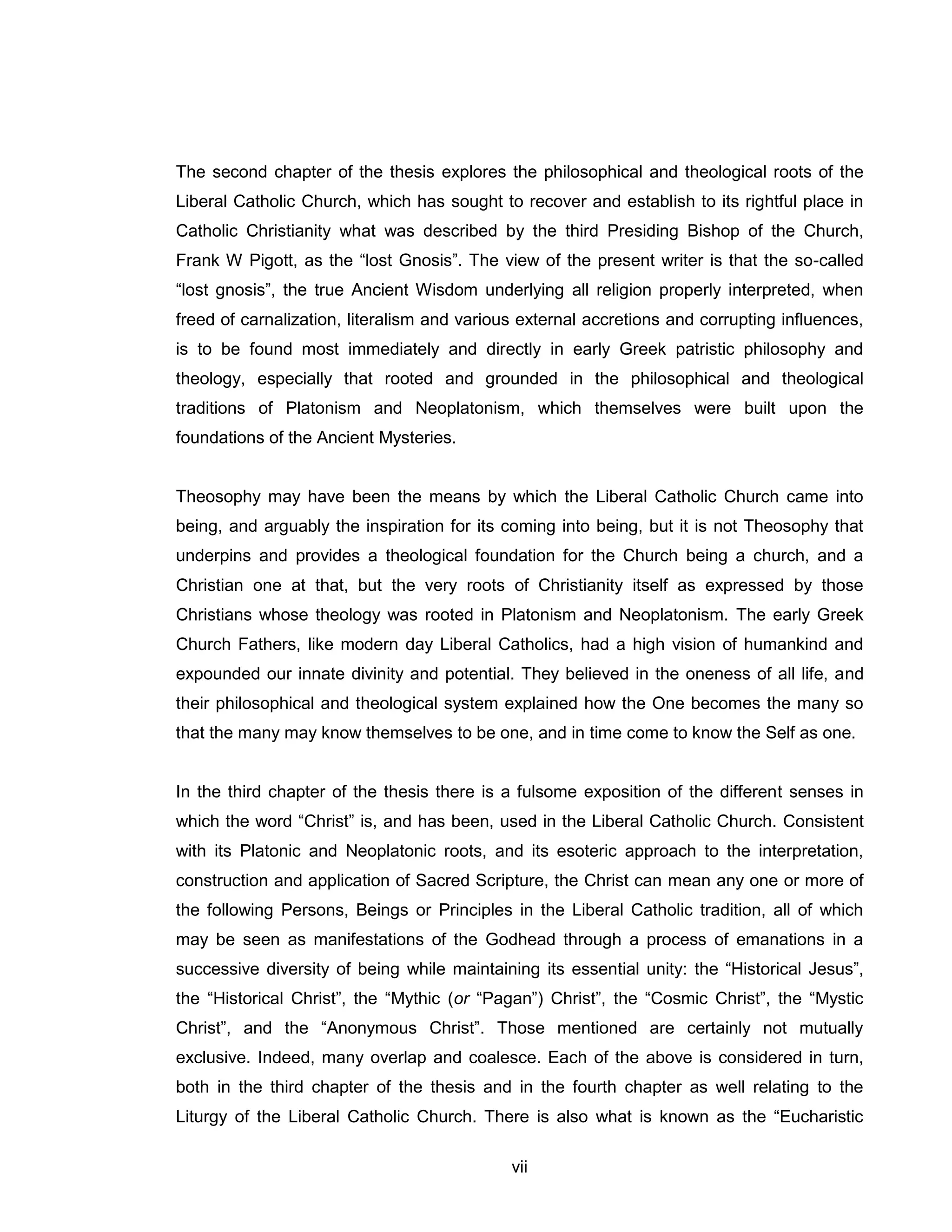 vii 
The second chapter of the thesis explores the philosophical and theological roots of the Liberal Catholic Church, which has sought to recover and establish to its rightful place in Catholic Christianity what was described by the third Presiding Bishop of the Church, Frank W Pigott, as the “lost Gnosis”. The view of the present writer is that the so-called “lost gnosis”, the true Ancient Wisdom underlying all religion properly interpreted, when freed of carnalization, literalism and various external accretions and corrupting influences, is to be found most immediately and directly in early Greek patristic philosophy and theology, especially that rooted and grounded in the philosophical and theological traditions of Platonism and Neoplatonism, which themselves were built upon the foundations of the Ancient Mysteries. 
Theosophy may have been the means by which the Liberal Catholic Church came into being, and arguably the inspiration for its coming into being, but it is not Theosophy that underpins and provides a theological foundation for the Church being a church, and a Christian one at that, but the very roots of Christianity itself as expressed by those Christians whose theology was rooted in Platonism and Neoplatonism. The early Greek Church Fathers, like modern day Liberal Catholics, had a high vision of humankind and expounded our innate divinity and potential. They believed in the oneness of all life, and their philosophical and theological system explained how the One becomes the many so that the many may know themselves to be one, and in time come to know the Self as one. 
In the third chapter of the thesis there is a fulsome exposition of the different senses in which the word “Christ” is, and has been, used in the Liberal Catholic Church. Consistent with its Platonic and Neoplatonic roots, and its esoteric approach to the interpretation, construction and application of Sacred Scripture, the Christ can mean any one or more of the following Persons, Beings or Principles in the Liberal Catholic tradition, all of which may be seen as manifestations of the Godhead through a process of emanations in a successive diversity of being while maintaining its essential unity: the “Historical Jesus”, the “Historical Christ”, the “Mythic (or “Pagan”) Christ”, the “Cosmic Christ”, the “Mystic Christ”, and the “Anonymous Christ”. Those mentioned are certainly not mutually exclusive. Indeed, many overlap and coalesce. Each of the above is considered in turn, both in the third chapter of the thesis and in the fourth chapter as well relating to the Liturgy of the Liberal Catholic Church. There is also what is known as the “Eucharistic  