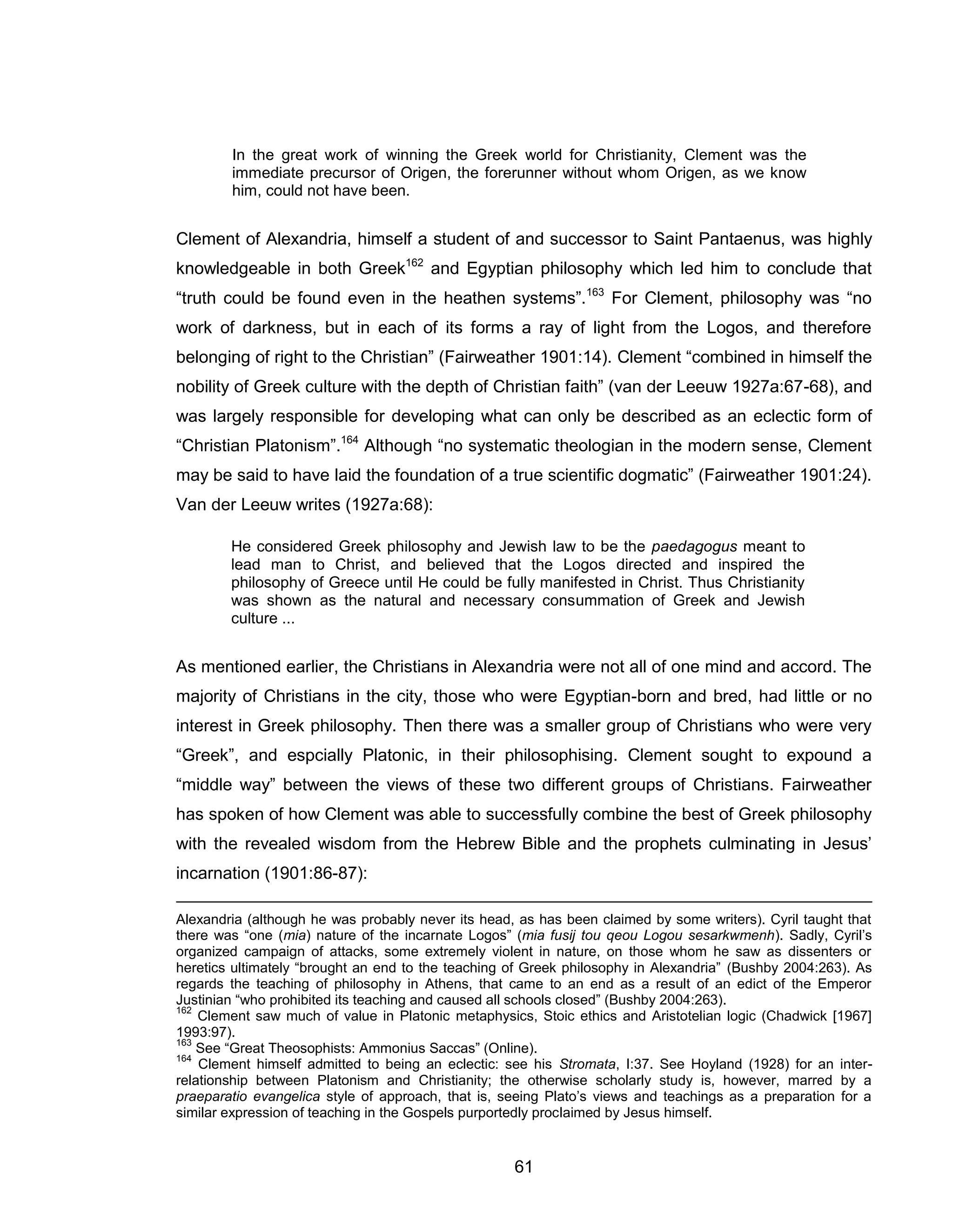 61 
In the great work of winning the Greek world for Christianity, Clement was the immediate precursor of Origen, the forerunner without whom Origen, as we know him, could not have been. 
Clement of Alexandria, himself a student of and successor to Saint Pantaenus, was highly knowledgeable in both Greek162 and Egyptian philosophy which led him to conclude that “truth could be found even in the heathen systems”.163 For Clement, philosophy was “no work of darkness, but in each of its forms a ray of light from the Logos, and therefore belonging of right to the Christian” (Fairweather 1901:14). Clement “combined in himself the nobility of Greek culture with the depth of Christian faith” (van der Leeuw 1927a:67-68), and was largely responsible for developing what can only be described as an eclectic form of “Christian Platonism”.164 Although “no systematic theologian in the modern sense, Clement may be said to have laid the foundation of a true scientific dogmatic” (Fairweather 1901:24). Van der Leeuw writes (1927a:68): 
He considered Greek philosophy and Jewish law to be the paedagogus meant to lead man to Christ, and believed that the Logos directed and inspired the philosophy of Greece until He could be fully manifested in Christ. Thus Christianity was shown as the natural and necessary consummation of Greek and Jewish culture ... 
As mentioned earlier, the Christians in Alexandria were not all of one mind and accord. The majority of Christians in the city, those who were Egyptian-born and bred, had little or no interest in Greek philosophy. Then there was a smaller group of Christians who were very “Greek”, and espcially Platonic, in their philosophising. Clement sought to expound a “middle way” between the views of these two different groups of Christians. Fairweather has spoken of how Clement was able to successfully combine the best of Greek philosophy with the revealed wisdom from the Hebrew Bible and the prophets culminating in Jesus’ incarnation (1901:86-87): 
Alexandria (although he was probably never its head, as has been claimed by some writers). Cyril taught that there was “one (mia) nature of the incarnate Logos” (mia fusij tou qeou Logou sesarkwmenh). Sadly, Cyril’s organized campaign of attacks, some extremely violent in nature, on those whom he saw as dissenters or heretics ultimately “brought an end to the teaching of Greek philosophy in Alexandria” (Bushby 2004:263). As regards the teaching of philosophy in Athens, that came to an end as a result of an edict of the Emperor Justinian “who prohibited its teaching and caused all schools closed” (Bushby 2004:263). 
162 Clement saw much of value in Platonic metaphysics, Stoic ethics and Aristotelian logic (Chadwick [1967] 1993:97). 
163 See “Great Theosophists: Ammonius Saccas” (Online). 
164 Clement himself admitted to being an eclectic: see his Stromata, I:37. See Hoyland (1928) for an inter- relationship between Platonism and Christianity; the otherwise scholarly study is, however, marred by a praeparatio evangelica style of approach, that is, seeing Plato’s views and teachings as a preparation for a similar expression of teaching in the Gospels purportedly proclaimed by Jesus himself.  