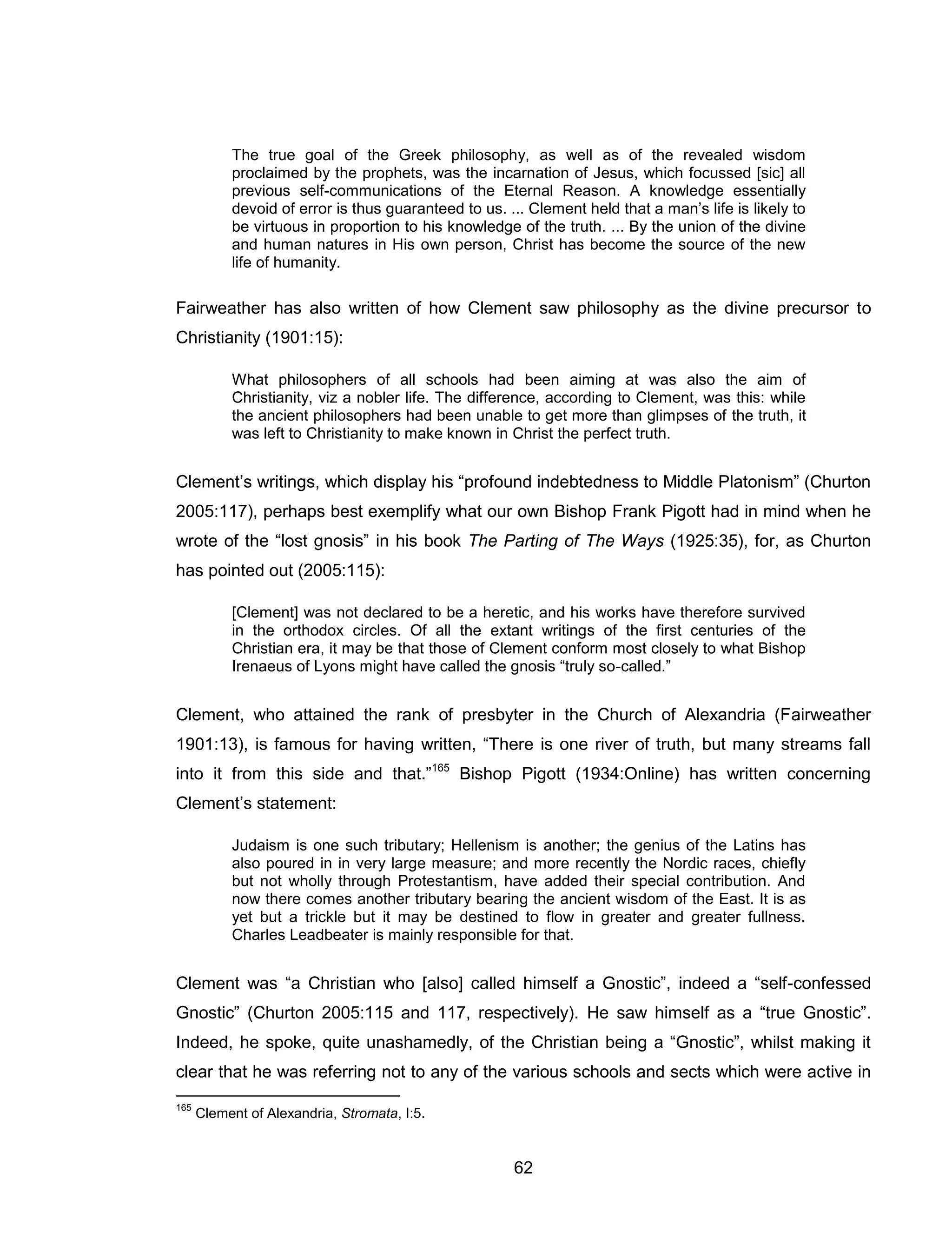 62 
The true goal of the Greek philosophy, as well as of the revealed wisdom proclaimed by the prophets, was the incarnation of Jesus, which focussed [sic] all previous self-communications of the Eternal Reason. A knowledge essentially devoid of error is thus guaranteed to us. ... Clement held that a man’s life is likely to be virtuous in proportion to his knowledge of the truth. ... By the union of the divine and human natures in His own person, Christ has become the source of the new life of humanity. 
Fairweather has also written of how Clement saw philosophy as the divine precursor to Christianity (1901:15): 
What philosophers of all schools had been aiming at was also the aim of Christianity, viz a nobler life. The difference, according to Clement, was this: while the ancient philosophers had been unable to get more than glimpses of the truth, it was left to Christianity to make known in Christ the perfect truth. 
Clement’s writings, which display his “profound indebtedness to Middle Platonism” (Churton 2005:117), perhaps best exemplify what our own Bishop Frank Pigott had in mind when he wrote of the “lost gnosis” in his book The Parting of The Ways (1925:35), for, as Churton has pointed out (2005:115): 
[Clement] was not declared to be a heretic, and his works have therefore survived in the orthodox circles. Of all the extant writings of the first centuries of the Christian era, it may be that those of Clement conform most closely to what Bishop Irenaeus of Lyons might have called the gnosis “truly so-called.” 
Clement, who attained the rank of presbyter in the Church of Alexandria (Fairweather 1901:13), is famous for having written, “There is one river of truth, but many streams fall into it from this side and that.”165 Bishop Pigott (1934:Online) has written concerning Clement’s statement: 
Judaism is one such tributary; Hellenism is another; the genius of the Latins has also poured in in very large measure; and more recently the Nordic races, chiefly but not wholly through Protestantism, have added their special contribution. And now there comes another tributary bearing the ancient wisdom of the East. It is as yet but a trickle but it may be destined to flow in greater and greater fullness. Charles Leadbeater is mainly responsible for that. 
Clement was “a Christian who [also] called himself a Gnostic”, indeed a “self-confessed Gnostic” (Churton 2005:115 and 117, respectively). He saw himself as a “true Gnostic”. Indeed, he spoke, quite unashamedly, of the Christian being a “Gnostic”, whilst making it clear that he was referring not to any of the various schools and sects which were active in 
165 Clement of Alexandria, Stromata, I:5.  